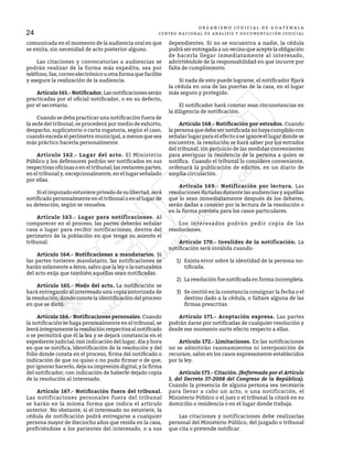 24
O R G A N I S M O J U D I C I A L D E G U A T E M A L A
CENTRO NACIONAL DE ANÁLISIS Y DOCUMENTACIÓN JUDICIAL
comunicada en el momento de la audiencia oral en que
se emita, sin necesidad de acto posterior alguno.
	 Las citaciones y convocatorias a audiencias se
podrán realizar de la forma más expedita, sea por
teléfono,fax,correoelectrónicouotraformaquefacilite
y asegure la realización de la audiencia.
	 Artículo 161.- Notificador. Las notificaciones serán
practicadas por el oficial notificador, o en su defecto,
por el secretario.
	 Cuando se deba practicar una notificación fuera de
la sede del tribunal, se procederá por medio de exhorto,
despacho, suplicatorio o carta rogatoria, según el caso,
cuando exceda el perímetro municipal, a menos que sea
más práctico hacerla personalmente.
	 Artículo 162.- Lugar del acto. El Ministerio
Público y los defensores podrán ser notificados en sus
respectivas oficinas o en el tribunal; las restantes partes,
en el tribunal y, excepcionalmente, en el lugar señalado
por ellas.
	 Si el imputado estuviere privado de su libertad, será
notificado personalmente en el tribunal o en el lugar de
su detención, según se resuelva.
	 Artículo 163.- Lugar para notificaciones. Al
comparecer en el proceso, las partes deberán señalar
casa o lugar para recibir notificaciones, dentro del
perímetro de la población en que tenga su asiento el
tribunal.
	 Artículo 164.- Notificaciones a mandatarios. Si
las partes tuvieren mandatario, las notificaciones se
harán solamente a éstos, salvo que la ley o la naturaleza
del acto exija que también aquéllas sean notificadas.
	 Artículo 165.- Modo del acto. La notificación se
hará entregando al interesado una copia autorizada de
la resolución, donde conste la identificación del proceso
en que se dictó.
	 Artículo 166.- Notificaciones personales. Cuando
la notificación se haga personalmente en el tribunal, se
leeráíntegramentelaresoluciónrespectivaalnotificado
o se permitirá que él la lea y se dejará constancia en el
expediente judicial, con indicación del lugar, día y hora
en que se notifica, identificación de la resolución y del
folio donde consta en el proceso, firma del notificado o
indicación de que no quiso o no pudo firmar o de que,
por ignorar hacerlo, deja su impresión digital, y la firma
del notificador, con indicación de haberle dejado copia
de la resolución al interesado.
	 Artículo 167.- Notificación fuera del tribunal.
Las notificaciones personales fuera del tribunal
se harán en la misma forma que indica el artículo
anterior. No obstante, si el interesado no estuviere, la
cédula de notificación podrá entregarse a cualquier
persona mayor de dieciocho años que resida en la casa,
prefiriéndose a los parientes del interesado, o a sus
dependientes. Si no se encuentra a nadie, la cédula
podrá ser entregada a un vecino que acepte la obligación
de hacerla llegar inmediatamente al interesado,
advirtiéndole de la responsabilidad en que incurre por
falta de cumplimiento.
	 Si nada de esto puede lograrse, el notificador fijará
la cédula en una de las puertas de la casa, en el lugar
más seguro y protegido.
	 El notificador hará constar esas circunstancias en
la diligencia de notificación.
	 Artículo 168.- Notificación por estrados. Cuando
la persona que deba ser notificada no haya cumplido con
señalar lugar para el efecto o se ignore el lugar donde se
encuentre, la resolución se hará saber por los estrados
del tribunal, sin perjuicio de las medidas convenientes
para averiguar la residencia de la persona a quien se
notifica. Cuando el tribunal lo considere conveniente,
ordenará la publicación de edictos, en un diario de
amplia circulación.
	 Artículo 169.- Notificación por lectura. Las
resoluciones dictadas durante las audiencias y aquéllas
que lo sean inmediatamente después de los debates,
serán dadas a conocer por la lectura de la resolución o
en la forma prevista para los casos particulares.
	 Los interesados podrán pedir copia de las
resoluciones.
	 Artículo 170.- Invalidez de la notificación. La
notificación será inválida cuando:
1)	 Exista error sobre la identidad de la persona no-
tificada.
2)	 Laresoluciónfuenotificadaenformaincompleta.
3)	 Se omitió en la constancia consignar la fecha o el
destino dado a la cédula, o faltare alguna de las
firmas prescritas.
	 Artículo 171.- Aceptación expresa. Las partes
podrán darse por notificadas de cualquier resolución y
desde ese momento surte efecto respecto a ellas.
	 Artículo 172.- Limitaciones. En las notificaciones
no se admitirán razonamientos ni interposición de
recursos, salvo en los casos expresamente establecidos
por la ley.
	 Artículo 173.- Citación. (Reformado por el Artículo
1. del Decreto 37-2008 del Congreso de la República).
Cuando la presencia de alguna persona sea necesaria
para llevar a cabo un acto, o una notificación, el
Ministerio Público o el juez o el tribunal la citará en su
domicilio o residencia o en el lugar donde trabaja.
	 Las citaciones y notificaciones debe realizarlas
personal del Ministerio Público, del juzgado o tribunal
que cita o pretende notificar.
 