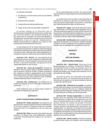 25
CÓDIGO
PROCESAL
PENAL
C O M P I L A C I Ó N D E L E Y E S P E N A L E S D E G U A T E M A L A
	 La citación contendrá:
1.	 El tribunal o el funcionario ante el cual deberá
comparecer.
2.	 El motivo de la citación.
3.	 La identificación del procedimiento.
4.	 Lugar, fecha y hora en que debe comparecer.
	 Al mismo tiempo se le advertirá que la
incomparecenciainjustificadaprovocarásuconducción
por la fuerza pública, que quedará obligado por
las costas que se causaren, las sanciones penales y
disciplinarias que procedan impuestas por el tribunal
competente, y que, en caso de impedimentos,
deberá comunicarlo por cualquier vía a quien lo cite,
justificando inmediatamente el motivo.
	 La participación de la Policía Nacional Civil se
circunscribe únicamente a cumplir la orden derivada de
autoridad competente de conducir por la fuerza pública
a la persona que, habiendo sido citada legalmente, no
comparezca al acto o notificación para el que fue citado.
	 Artículo 174.- Multa. La incomparecencia
injustificada provocará de inmediato la ejecución del
apercibimiento, imponiéndosele en tal caso una multa
de diez a cincuenta quetzales, sin perjuicio de las
responsabilidades en que incurra.
	 Artículo 175.- Casos de excepción. Cuando no
obstante citación previa exista el peligro fundado de
que la persona citada se oculte o intente entorpecer
por cualquier medio la averiguación de la verdad,
desobedeciendo la orden del tribunal, se podrá proceder
a su conducción por orden judicial y por el tiempo
indispensable para llevar a cabo el acto.
	 Artículo 176.- Audiencias. Las audiencias se
conferirán cuando la ley lo disponga, notificando la
resolución.
	 Toda audiencia que no tenga plazo fijado se
considerará otorgada por tres días.
CAPITULO IV
ACTOS Y RESOLUCIONES JURISDICCIONALES
	 Artículo 177.- Poder coercitivo. En el ejercicio de
sus funciones, el tribunal podrá requerir la intervención
de la fuerza pública y disponer todas las medidas
necesarias para el cumplimiento de los actos que
ordene.
	 Artículo 178.- Plazo. Los autos y las sentencias que
sucedan a un debate oral, serán deliberados, votados
y dictados inmediatamente después de cerrada la
audiencia.
	 En los procedimientos escritos, las resoluciones
serándictadasenelplazofijadoporlaLeydelOrganismo
Judicial.
	 La inobservancia de los plazos aquí previstos no
invalidará la resolución dictada con posterioridad a
ellos, pero hará responsables a los jueces o tribunales
que injustificadamente dejen de observarlos.
	 Artículo 179.- Queja. Vencido el plazo para dictar
una resolución, el interesado podrá quejarse ante el
tribunal inmediato superior, el cual, previo informe del
denunciado, resolverá lo que corresponda y, en su caso,
emplazará al juez o tribunal para que dicte la resolución,
sin perjuicio de las demás responsabilidades.
	 Artículo 180.- Rectificación. Dentro de los tres días
siguientes de dictada una resolución, el tribunal podrá
rectificar, de oficio, cualquier error u omisión material,
siempre que no implique una modificación esencial.
CAPITULO V
PRUEBA
SECCION PRIMERA
DISPOSICIONES GENERALES
	 Artículo 181.- Objetividad. Salvo que la ley
penal disponga lo contrario, el Ministerio Público y
los tribunales tienen el deber de procurar, por sí, la
averiguación de la verdad mediante los medios de
prueba permitidos y de cumplir estrictamente con los
preceptos de este Código.
	 Durante el juicio, los tribunales sólo podrán
proceder de oficio a la incorporación de prueba no
ofrecida por las partes, en las oportunidades y bajo las
condiciones que fija la ley.
	 Artículo 182.- Libertad de la prueba. Se podrán
probar todos los hechos y circunstancias de interés para
la correcta solución del caso por cualquier medio de
prueba permitido. Regirán, en especial, las limitaciones
de la ley relativas al estado civil de las personas.
	 Artículo 183.- Prueba inadmisible. Un medio de
prueba, para ser admitido, debe referirse directa o
indirectamente, al objeto de la averiguación y ser útil
para el descubrimiento de la verdad. Los tribunales
podrán limitar los medios de prueba ofrecidos
para demostrar un hecho o una circunstancia,
cuando resulten manifiestamente abundantes. Son
inadmisibles, en especial, los elementos de prueba
obtenidosporunmedioprohibido,talescomolatortura,
la indebida intromisión en la intimidad del domicilio o
residencia, la correspondencia, las comunicaciones, los
papeles y los archivos privados.
	 Artículo 184.- Hecho notorio. Cuando se postule
un hecho como notorio, el tribunal, con el acuerdo de
 