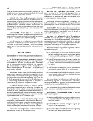26
O R G A N I S M O J U D I C I A L D E G U A T E M A L A
CENTRO NACIONAL DE ANÁLISIS Y DOCUMENTACIÓN JUDICIAL
todaslaspartes,puedenprescindirdelapruebaofrecida
parademostrarlo,declarándolocomprobado.Eltribunal
puede, de oficio, provocar el acuerdo.
	 Artículo 185.- Otros medios de prueba. Además
de los medios de prueba previstos en éste capítulo, se
podránutilizarotrosdistintos,siemprequenosupriman
lasgarantíasyfacultadesdelaspersonasreglamentadas
en este Código o afecten el sistema institucional. La
formadesuincorporaciónalprocedimientoseadecuará
al medio de prueba más análogo de los previstos, en lo
posible.
	 Artículo 186.- Valoración. Todo elemento de
prueba, para ser valorado, debe haber sido obtenido por
un procedimiento permitido e incorporado al proceso
conforme a las disposiciones de este Código.
	 Los elementos de prueba así incorporados se
valorarán, conforme el sistema de la sana crítica
razonada, no pudiendo someterse a otras limitaciones
legales que no sean las expresamente previstas en este
Código.
SECCION SEGUNDA
COMPROBACION INMEDIATA Y MEDIOS AUXILIARES
	 Artículo 187.- Inspección y registro. Cuando
fuere necesario inspeccionar lugares, cosas o personas,
porque existen motivos suficientes para sospechar
que se encontrarán vestigios del delito, o se presuma
que en determinado lugar se oculta el imputado o
alguna persona evadida, se procederá a su registro, con
autorización judicial.
	 Mediante la inspección se comprobará el estado de
las personas, lugares y cosas, los rastros y otros efectos
materiales que hubiere de utilidad para la averiguación
del hecho o la individualización de los partícipes en
él. Se levantará acta que describirá detalladamente
lo acontecido y, cuando fuere posible, se recogerán o
conservarán los elementos probatorios útiles.
	 Si el hecho no dejó huellas, no produjo efectos
materiales, desaparecieron o fueron alterados, se
describirá el estado actual, procurando consignar el
anterior, el modo, tiempo y causa de su desaparición y
alteración,ylosmediosdepruebadeloscualesseobtuvo
ese conocimiento; análogamente se procederá cuando
la persona buscada no se halle en el lugar.
	 Se pedirá en el momento de la diligencia al
propietario o a quien habite el lugar donde se efectúa,
presenciar la inspección o, cuando estuviere ausente,
a su encargado y, a falta de éste, a cualquier persona
mayor de edad, prefiriendo a familiares del primero.
	 El acta será firmada por todos los concurrentes; si
alguien no lo hiciere, se expondrá la razón.
	 Artículo 188.- Facultades coercitivas. Cuando
fuere necesario, el funcionario que practique la
inspección podrá ordenar que durante la diligencia no
se ausenten las personas que se encuentren en el lugar
o que comparezca cualquier otra.
	 Quienes se opusieren podrán ser compelidos por
la fuerza pública e incurrirán en la responsabilidad
prevista para el caso de incomparecencia injustificada.
	 Artículo 189.- Horario. De ordinario, los registros
enlugarescerradosocercados,aunquefuerendeacceso
público, no podrán ser practicados antes de las seis ni
después de las dieciocho horas.
	 Artículo 190.- Allanamiento en dependencia
cerrada. Cuando el registro se deba practicar en las
dependencias cerradas de una morada o de una casa
de negocio, o en recinto habitado, se requerirá la orden
escrita del juez ante quien penda el procedimiento o del
presidente si se tratare de un tribunal colegiado.
	 Se exceptúan de lo dispuesto en el párrafo anterior
los casos siguientes:
1)	 Si, por incendio, inundación, terremoto u otro
estrago semejante, se hallare amenazada la vida
o la integridad física de quienes habiten el lugar.
2)	 Cuando se denunciare que personas extrañas han
sido vistas mientras se introducían en un lugar
y existan indicios manifiestos de que cometerán
un delito.
3)	 Si se persigue a una persona para su aprehensión,
por suponérsele participe de un hecho grave.
4)	 Cuando voces provenientes de un lugar cerrado
anuncien que allí se está cometiendo un delito o
desde él se pida socorro.
	 La resolución por la cual el juez o el tribunal ordene
la entrada y registro de un domicilio o residencia
particularserásiemprefundada,explicandolosmotivos
que indican la necesidad del registro.
	 Los motivos que determinaron el allanamiento sin
orden constarán detalladamente en el acta.
	 Artículo 191.- Contenido de la orden. En la orden
se deberá consignar:
1)	 La autoridad judicial que ordena el allanamiento
y la sucinta identificación del procedimiento en
el cual se ordena.
2)	 La identificación concreta del lugar o lugares que
habrán de ser registrados.
3)	 La autoridad que habrá de practicar el registro y
en cuyo favor se extiende la orden.
 