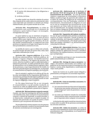 27
CÓDIGO
PROCESAL
PENAL
C O M P I L A C I Ó N D E L E Y E S P E N A L E S D E G U A T E M A L A
4)	 El motivo del allanamiento y las diligencias a
practicar.
5)	 La fecha y la firma.
	 La orden tendrá una duración máxima de quince
días, después de los cuales caduca la autorización, salvo
casos especiales que ameriten su emisión por tiempo
indeterminado, que no podrá exceder de un año.
	 Artículo 192.- Procedimiento. La orden de
allanamiento será notificada en el momento de
realizarse a quien habita el lugar o al encargado,
entregándole una copia.
	 Si quien habita la casa se resistiere al ingreso o
nadie respondiere a los llamados, se hará uso de la
fuerza pública para ingresar. Al terminar el registro
se cuidará que los lugares queden cerrados y, de no ser
ello posible inmediatamente, se asegurará que otras
personas no ingresen en el lugar, hasta lograr su cierre.
Este procedimiento constará en el acta.
	 La medida de cierre a que se refiere este artículo,
no podrá exceder del plazo de quince días, salvo casos
especiales calificados por el juez.
	 Artículo 193.- Lugares públicos. Si se trata
de oficinas administrativas o edificios públicos, de
templos o lugares religiosos, de establecimientos
militares o similares, o de lugares de reunión o de
recreo, abiertos al público y que no están destinados a
habitación particular, se podrá prescindir de la orden
de allanamiento con el consentimiento expreso y libre
de las personas a cuyo cargo estuvieren los locales. Si
ello fuere perjudicial para la investigación, se requerirá
el consentimiento al superior jerárquico en el servicio.
	 Para la entrada y registro en la oficina de una de
las altas autoridades de los Organismos del Estado se
necesitará la autorización del superior jerárquico en el
servicio o del presidente de la entidad cuando se trate
de órganos colegiados, respectivamente.
	 En los casos anteriores, de no ser otorgado
el consentimiento o no ser posible recabarlo, se
requerirá la orden de allanamiento. Quien prestó el
consentimiento será invitado a presenciar el registro.
	 Artículo 194.- Reconocimiento corporal o mental.
Cuando, con fines de investigación del hecho punible
o de identificación, fuere necesario el reconocimiento
corporal o mental del imputado, se podrá proceder a
su observación, cuidando que se respete su pudor. El
examen será practicado con auxilio de perito si fuere
necesario y por una persona del mismo sexo.
	 Se procederá de la misma manera con otra persona
que no sea el imputado, cuando el reconocimiento fuere
de absoluta necesidad para la investigación.
	 Artículo 195.- (Reformado por el Artículo 17
del Decreto 79-97 del Congreso de la República).
Levantamiento de cadáveres. En caso de muerte
violenta o sospechosa de criminalidad, el Ministerio
Público acudirá al lugar de aparición del cadáver con
el objeto de realizar las diligencias de investigación
correspondientes. Una vez finalizadas, ordenará el
levantamiento, documentando la diligencia en acta
en la cual se consignarán las circunstancias en las
que apareció, así como todos los datos que sirvan
para su identificación. En aquellos municipios en los
que no hubiere delegación del Ministerio Público, el
levantamiento será autorizado por el juez de paz.
	 Artículo 196.- Exposición del cadáver al público.
En caso de que la identificación prevista en el artículo
anterior no fuere suficiente, cuando el estado del
cadáver lo permita, será expuesto al público antes de
proceder a su enterramiento, a fin de que quien tenga
datos que puedan contribuir a su reconocimiento lo
comunique al tribunal.
	 Artículo 197.- Operaciones técnicas. Para mayor
eficacia de los registros, exámenes e inspecciones, se
podrán ordenar las operaciones técnicas o científicas
pertinentes y los reconocimientos y reconstrucciones
que correspondan.
	 Si el imputado participa en una reconstrucción,
podrá estar asistido por su defensor.
	 Artículo 198.- Entrega de cosas y secuestro. Las
cosas y documentos relacionados con el delito o que
pudieran ser de importancia para la investigación y los
sujetos a comiso serán depositados y conservados del
mejor modo posible.
	 Quien los tuviera en su poder estará obligado a
presentarlos y entregarlos a la autoridad requirente.
	 Sinosonentregadosvoluntariamente,sedispondrá
su secuestro.
	 Artículo 199.- Cosas no sometidas a secuestro. No
estarán sujetas al secuestro:
1)	 Las comunicaciones escritas entre el imputado y
las personas que puedan abstenerse de declarar
como testigos por razón de parentesco o secreto
profesional.
2)	 Las notas que hubieren tomado los nombrados
anteriormente sobre comunicaciones confiadas
por el imputado sobre cualquier circunstancia.
	 Lalimitaciónsóloregirácuandolascomunicaciones
o cosas estén en poder de las personas autorizadas en
los artículos anteriores.
	 Artículo 200.- Orden de secuestro. La orden de
secuestro será expedida por el juez ante quien penda el
procedimiento o por el presidente, si se trataré de un
tribunal colegiado.
 