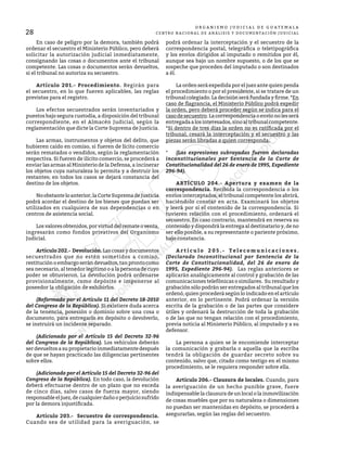 28
O R G A N I S M O J U D I C I A L D E G U A T E M A L A
CENTRO NACIONAL DE ANÁLISIS Y DOCUMENTACIÓN JUDICIAL
	 En caso de peligro por la demora, también podrá
ordenar el secuestro el Ministerio Público, pero deberá
solicitar la autorización judicial inmediatamente,
consignando las cosas o documentos ante el tribunal
competente. Las cosas o documentos serán devueltos,
si el tribunal no autoriza su secuestro.
	 Artículo 201.- Procedimiento. Regirán para
el secuestro, en lo que fueren aplicables, las reglas
previstas para el registro.
	 Los efectos secuestrados serán inventariados y
puestos bajo segura custodia, a disposición del tribunal
correspondiente, en el Almacén Judicial, según la
reglamentación que dicte la Corte Suprema de Justicia.
	 Las armas, instrumentos y objetos del delito, que
hubieren caído en comiso, si fueren de lícito comercio
serán rematados o vendidos, según la reglamentación
respectiva. Si fueren de ilícito comercio, se procederá a
enviar las armas al Ministerio de la Defensa, a incinerar
los objetos cuya naturaleza lo permita y a destruir los
restantes; en todos los casos se dejará constancia del
destino de los objetos.
	 Noobstanteloanterior,laCorteSupremadeJusticia
podrá acordar el destino de los bienes que puedan ser
utilizados en cualquiera de sus dependencias o en
centros de asistencia social.
	 Los valores obtenidos, por virtud del remate o venta,
ingresarán como fondos privativos del Organismo
Judicial.
	 Artículo 202.- Devolución. Las cosas y documentos
secuestrados que no estén sometidos a comiso,
restitución o embargo serán devueltos, tan pronto como
sea necesario, al tenedor legítimo o a la persona de cuyo
poder se obtuvieron. La devolución podrá ordenarse
provisionalmente, como depósito e imponerse al
poseedor la obligación de exhibirlos.
	 (Reformado por el Artículo 11 del Decreto 18-2010
del Congreso de la República). Si existiere duda acerca
de la tenencia, posesión o dominio sobre una cosa o
documento, para entregarlo en depósito o devolverlo,
se instruirá un incidente separado.
	 (Adicionado por el Artículo 15 del Decreto 32-96
del Congreso de la República). Los vehículos deberán
ser devueltos a su propietario inmediatamente después
de que se hayan practicado las diligencias pertinentes
sobre ellos.
	 (Adicionado por el Artículo 15 del Decreto 32-96 del
Congreso de la República). En todo caso, la devolución
deberá efectuarse dentro de un plazo que no exceda
de cinco días, salvo casos de fuerza mayor, siendo
responsableeljuez,decualquierdañooperjuiciosufrido
por la demora injustificada.
	 Artículo 203.- Secuestro de correspondencia.
Cuando sea de utilidad para la averiguación, se
podrá ordenar la interceptación y el secuestro de la
correspondencia postal, telegráfica o teletipográfica
y los envíos dirigidos al imputado o remitidos por él,
aunque sea bajo un nombre supuesto, o de los que se
sospeche que proceden del imputado o son destinados
a él.
	 La orden será expedida por el juez ante quien penda
el procedimiento o por el presidente, si se tratare de un
tribunalcolegiado.Ladecisiónseráfundadayfirme.*En
caso de flagrancia, el Ministerio Público podrá expedir
la orden, pero deberá proceder según se indica para el
casodesecuestro.Lacorrespondenciaoenvíonolesserá
entregadaalosinteresados,sinoaltribunalcompetente.
*Si dentro de tres días la orden no es ratificada por el
tribunal, cesará la interceptación y el secuestro y las
piezas serán libradas a quien corresponda.
*	 (Las expresiones subrayadas fueron declaradas
inconstitucionales por Sentencia de la Corte de
Constitucionalidad del 26 de enero de 1995, Expediente
296-94).
	 ARTÍCULO 204.- Apertura y examen de la
correspondencia. Recibida la correspondencia o los
envíos interceptados, el tribunal competente los abrirá,
haciéndolo constar en acta. Examinará los objetos
y leerá por sí el contenido de la correspondencia. Si
tuvieren relación con el procedimiento, ordenará el
secuestro. En caso contrario, mantendrá en reserva su
contenido y dispondrá la entrega al destinatario y, de no
ser ello posible, a su representante o pariente próximo,
bajo constancia.
	 A r t í c u l o 2 0 5 . - T e l e c o m u n i c a c i o n e s .
(Declarado Inconstitucional por Sentencia de la
Corte de Constitucionalidad, del 26 de enero de
1995, Expediente 296-94). Las reglas anteriores se
aplicarán analógicamente al control y grabación de las
comunicaciones telefónicas o similares. Su resultado y
grabación sólo podrán ser entregados al tribunal que los
ordenó, quien procederá según lo indicado en el artículo
anterior, en lo pertinente. Podrá ordenar la versión
escrita de la grabación o de las partes que considere
útiles y ordenará la destrucción de toda la grabación
o de las que no tengan relación con el procedimiento,
previa noticia al Ministerio Público, al imputado y a su
defensor.
	 La persona a quien se le encomiende interceptar
la comunicación y grabarla o aquella que la escriba
tendrá la obligación de guardar secreto sobre su
contenido, salvo que, citado como testigo en el mismo
procedimiento, se le requiera responder sobre ella.
	 Artículo 206.- Clausura de locales. Cuando, para
la averiguación de un hecho punible grave, fuere
indispensable la clausura de un local o la inmovilización
de cosas muebles que por su naturaleza o dimensiones
no puedan ser mantenidas en depósito, se procederá a
asegurarlas, según las reglas del secuestro.
 