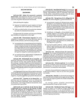 29
CÓDIGO
PROCESAL
PENAL
C O M P I L A C I Ó N D E L E Y E S P E N A L E S D E G U A T E M A L A
SECCION TERCERA
TESTIMONIO
	 Artículo 207.- Deber de concurrir y prestar
declaración. Todo habitante del país o persona que se
halle en él tendrá el deber de concurrir a una citación
con el fin de prestar declaración testimonial.
	 Dicha declaración implica:
1)	 Exponer la verdad de cuanto supiere y le fuere
preguntado sobre el objeto de la investigación.
2)	 El de no ocultar hechos, circunstancias o elemen-
tos sobre el contenido de la misma.
Se observarán los tratados suscritos por el Estado,
que establezcan excepciones a esta regla.
	 Artículo 208.- Tratamiento especial. No serán
obligados a comparecer en forma personal, pero sí
deben rendir informe o testimonio bajo protesta:
1)	 Los presidentes y vicepresidentes de los Organis-
mos del Estado, los ministros de Estado y quienes
tengan categoría de tales, los diputados titulares,
los magistrados de la Corte Suprema de Justicia,
de la Corte de Constitucionalidad y del Tribunal
Supremo Electoral, y los funcionarios judiciales
de superior categoría a la del juez respectivo.
2)	 Los representantes diplomáticos acreditados en
el país, salvo que deseen hacerlo.
	 Artículo 209.- Modalidades de la recepción. Las
personas indicadas en el artículo anterior declararán
por informe escrito, bajo protesta de decir verdad.
Sin embargo, cuando la importancia del testimonio lo
justifique, podrán declarar en su despacho o residencia
oficial, y las partes no tienen la facultad de interrogarlas
directamente.Además,podránrenunciaraltratamiento
oficial.
	 Alosdiplomáticos lesserácomunicadalasolicituda
travésdelMinisteriodeRelacionesExteriores,pormedio
de la Presidencia del Organismo Judicial. En caso de
negativa, no podrá exigírseles que presten declaración.
	 Artículo 210.- Examen en el domicilio. Las
personas que no puedan concurrir al tribunal por
estar físicamente impedidas, serán examinadas en
su domicilio, o en el lugar donde se encuentren, si las
circunstancias lo permiten.
	 (Adicionado por el Artículo 16 del Decreto 32-96
y Reformado por el Artículo 16 del Decreto 17-2009,
ambos del Congreso de la República). De la misma
manera podrá procederse cuando se trate de testigos
que teman por su seguridad personal o por su vida, o
en razón de amenazas, intimidaciones o coacciones de
que sean objeto, sin perjuicio de lo establecido en los
artículos 218 Bis y 218 Ter.
	 Artículo 211.- Idoneidad del testigo. Se investigará
por los medios de que se disponga sobre la idoneidad del
testigo, especialmente sobre su identidad, relaciones
con las partes, antecedentes penales, clase de vida y
cuanto pueda dar información al respecto.
	 Artículo 212.- Excepciones de la obligación de
declarar. No están obligados a prestar declaración:
1)	 Los parientes cuando sus declaraciones puedan
perjudicar a sus familiares, dentro de los grados
de ley; los adoptantes y adoptados, los tutores y
pupilos recíprocamente, en los mismos casos. Sin
embargo, podrán declarar, previa advertencia de
la exención, cuando lo desearen.
2)	 El defensor, el abogado o el mandatario del in-
culpado respecto a los hechos que en razón de
su calidad hayan conocido y deban mantener en
reserva por secreto profesional.
3)	 Quien conozca el hecho por datos suministrados
por particulares bajo garantía de confidenciali-
dad legalmente prescrita.
4)	 Los funcionarios públicos, civiles o militares,
sobre lo que conozcan por razón de oficio, bajo
secreto, salvo que hubieren sido autorizados por
sus superiores.
	 Artículo 213.- Declaraciones de menores e
incapaces. Si se tratare de menores de catorce años o
de personas que, por insuficiencia o alteración de sus
facultadesmentalesoporinmadurez,nocomprendieren
el significado de la facultad de abstenerse, se requerirá
la decisión del representante legal o, en su caso, de un
tutor designado al efecto.
	 Artículo 214.- Criterio judicial. Si el tribunal
estima que el testigo invoca erróneamente la facultad
de abstenerse o la reserva del secreto, ordenará su
declaración. La resolución será fundada.
	 Durante el procedimiento preparatorio decidirá
el Ministerio Público, salvo en el caso de la prueba
anticipada.
	 Artículo 215.-Citación. Lacitacióndelostestigosse
efectuará de conformidad con las reglas de este Código.
En los casos de urgencia podrán ser citados verbalmente
o por teléfono.
	 El testigo podrá también presentarse
espontáneamente, lo que se hará constar.
	 Artículo 216.- Residentes fuera del lugar. Si el
testigo no reside o no se halla en el lugar donde debe
prestar declaración, o en sus proximidades, se le
indemnizará, a su pedido, con los gastos de viáticos que
correspondan de acuerdo con el reglamento que emita
la Corte Suprema de Justicia.
 