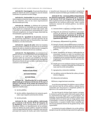 3
CÓDIGO
PROCESAL
PENAL
C O M P I L A C I Ó N D E L E Y E S P E N A L E S D E G U A T E M A L A
	 Artículo 18.- Cosa juzgada. Un proceso fenecido no
podrá ser abierto de nuevo, excepto en caso de revisión
conforme a lo previsto en este Código.
	 Artículo 19.- Continuidad. No puede suspenderse,
interrumpirsenihacersecesarunproceso,encualquiera
de sus trámites, sino en los casos expresamente
determinados por la ley.
	 Artículo 20.- Defensa. La defensa de la persona
o de sus derechos es inviolable en el proceso penal.
Nadie podrá ser condenado sin haber sido citado, oído
y vencido en procedimiento preestablecido y ante
tribunal competente, en el que se hayan observado las
formalidades y garantías de ley.
	 Artículo 21.- Igualdad en el proceso. Quienes
se encuentren sometidos a proceso gozarán de las
garantías y derechos que la Constitución y las leyes
establecen, sin discriminación.
	 Artículo 22.- Lugares de asilo. Salvo los traslados
internacionales, el Estado no reconoce en su territorio
lugares de asilo en donde los delincuentes consigan la
impunidad o la disminución de sus condenas.
	 Artículo 23.- Vía diplomática. Los extranjeros no
podránrecurriralavíadiplomáticasinopordenegación
de justicia y, en todo caso, hasta que hubieren
agotado todos los recursos que establecen las leyes
guatemaltecas. No deberá entenderse por denegación
de justicia el hecho de que un fallo o una resolución sea
contrario a sus intereses.
CAPITULO II
PERSECUCION PENAL
SECCION PRIMERA
ACCION PENAL
	 Artículo 24.- Clasificación de la acción penal.
(Reformado por el Artículo 2 de Decreto 32-96 y por el
Artículo 1 del Decreto 79-97, ambos del Congreso de la
República). La acción penal se ejercerá de acuerdo a la
siguiente clasificación:
1)	 Acción pública;
2)	 Acción pública dependiente de instancia parti-
cular o que requiera autorización estatal;
3)	 Acción privada.
	 Artículo 24. Bis.- Acción pública. (Adicionado
por el Artículo 2 del Decreto 79-97 del Congreso de
la República). Serán perseguibles de oficio por el
Ministerio Público, en representación de la sociedad,
todos los delitos de acción pública, excepto los delitos
contra la seguridad del tránsito y aquellos cuya sanción
principal sea la pena de multa, que serán tramitados
y resueltos por denuncia de autoridad competente
conforme al juicio de faltas que establece este Código.
	 Artículo 24.Ter.- Acciones públicas dependientes
de instancia particular. (Adicionado por el Artículo
3 del Decreto 79-97 del Congreso de la República).
Para su persecución por el órgano acusador del Estado
dependerán de instancia particular, salvo cuando
mediaren razones de interés público, los delitos
siguientes:
1)	 Lesiones leves o culposas y contagio venéreo;
2)	 Negación de asistencia económica e incumpli-
miento de deberes de asistencia; (Declarado
inconstitucional por sentencia de la Corte de
Constitucionalidad del 9 de diciembre de 2002,
Expediente 890-2001).
3)	 Amenazas, allanamiento de morada;
4)	 Estupro, incesto, abusos deshonestos y violación,
cuando la víctima fuere mayor de dieciocho años.
Si la víctima fuere menor de edad, la acción será
pública;
5)	 Hurto, alzamiento de bienes y defraudación en
consumos, cuando su valor no excediere diez
veces el salario mínimo más bajo para el campo
al momento de la comisión del delito, excepto que
el agraviado sea el Estado, caso en que la acción
será pública;
6)	 Estafa que no sea mediante cheque sin provisión
de fondos; o cuando el ofendido sea el Estado, en
cuyo caso la acción será pública;
7)	 Apropiación y retención indebida;
8)	 Los delitos contra la libertad de cultos y el senti-
miento religioso;
9)	 Alteración de linderos;
10)	
Usura y negociaciones usurarias.
	 La acción para perseguir los delitos a que se refiere
este Artículo será de acción pública cuando fueren
cometidos por funcionario o empleado público en
ejercicio o con ocasión de su cargo.
	 En caso de que la víctima fuere menor o incapaz,
la instancia particular podrá efectuarla quien ejerza
su representación legal o por su guardador. Sin
embargo, se procederá de oficio cuando el delito fuere
cometido contra un menor que no tenga padres, tutor
ni guardador, o contra un incapaz que no tenga tutor
ni guardador, o cuando el delito fuere cometido por
uno de sus parientes dentro de los grados de ley, tutor
o guardador.
	 La instancia de parte obligará a la acción pública,
excepto el caso de conciliación que amerite la aplicación
 