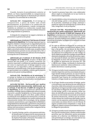 30
O R G A N I S M O J U D I C I A L D E G U A T E M A L A
CENTRO NACIONAL DE ANÁLISIS Y DOCUMENTACIÓN JUDICIAL
	 Cuando, durante el procedimiento anterior al
debate, no fuera imprescindible su comparecencia
personal, se podrá disponer su declaración por exhorto
o despacho a la autoridad de su domicilio.
	 Artículo 217.- Compulsión. Si el testigo no
compareciere, a pesar de haber sido citado
personalmente, se procederá a su conducción sin
perjuicio de su enjuiciamiento, cuando corresponda.
También se ordenará su conducción cuando haya
motivos fundados de que no asistirá al debate del juicio
oral, asegurándose su presencia.
	 Si después de comparecer se negare a declarar, se
promoverá su persecución penal.
	 (Adicionado por el Artículo 17 del Decreto 32-96 del
Congreso de la República). Si el testigo expresare que su
negativa obedece a temores por su seguridad personal
o que su vida corre peligro en virtud de amenazas,
coacciones o intimidaciones de que hubiere sido o fuere
objeto,asíseharáconstar.Entalescasos,sepodráacudir
al procedimiento previsto en los artículos 210 y 317, o
brindarle al testigo protección policial a fin de asegurar
la recepción de su testimonio.
	 (Adicionado por el Artículo 17 del Decreto 32-96
del Congreso de la República). El juez o el fiscal que
conozca del caso podrá, a su criterio, conservar con
carácter reservado o confidencial, sus datos personales
así como lo expresado por el testigo respecto a los
temores por su seguridad y todo lo referente a las
amenazas e intimidaciones, a fin de que se aprecien en
su oportunidad o en su defecto, ordenar que se inicie la
persecución penal correspondiente.
	 Artículo 218.- Residentes en el extranjero. Si
el testigo se hallare en el extranjero, se procederá
conforme a las reglas internacionales o nacionales para
el auxilio judicial.
	 Artículo 218 BIS.- Declaración por medios
audiovisuales de comunicación. (Adicionado por
el Artículo 17 del Decreto 17-2009 del Congreso de
la República). Si por circunstancias debidamente
fundadas,eltestigo,peritoocolaboradoreficaznopuede
concurrir a prestar declaración en forma personal, el
tribunal, a pedido de parte o de oficio, podrá ordenar
la realización de la declaración testimonial a través de
videoconferencia o cualquier otro medio audiovisual de
comunicación similar de la tecnología, de las mismas
o mejores características, que resguarden la fidelidad e
integralidaddeladeclaraciónygaranticenalaspartesel
adecuado ejercicio de sus derechos procesales. Se podrá
utilizar este mecanismo cuando se den cualquiera de las
siguientes circunstancias:
a)	 Cuando el testigo, perito u otra persona esté sien-
do beneficiado con alguno de los mecanismos de
protección regulados en la Ley para la Protección
de Sujetos Procesales y Personas Vinculadas a la
Administración de Justicia Penal;
b)	 Cuando la persona haya sido o sea colaborador
eficaz según lo estipulado en la Ley Contra la
Delincuencia Organizada;
c)	 Cuando debido a otras circunstancias, la declara-
ción del testigo, perito u otra persona relevante
en el proceso, constituya un riesgo, amenaza o
pueda ser sujeto de intimidación en contra de su
vida, integridad o la de su familia.”
	 Artículo 218 TER.- Procedimiento en caso de
declaración por medio audiovisual. (Adicionado por
el Artículo 18 del Decreto 17-2009 del Congreso de la
República). La declaración a través de videoconferencia
u otros medios audiovisuales de comunicación, podrá
realizarse, durante el debate oral y público o en carácter
de anticipo de prueba. La diligencia se realizará con base
en lo siguiente:
a)	 En caso se efectúe la diligencia en anticipo de
prueba, el órgano jurisdiccional deberá infor-
mar a las partes, con no menos de diez días de
anticipación, de la realización de la diligencia,
sin perjuicio de lo dispuesto en este Código en
dicha materia en relación al peligro de pérdida de
elementosdepruebaydeactosdeextremaurgen-
cia. Durante el debate oral deberá programarse
la diligencia al inicio del mismo. En el anticipo
de prueba se observaran los artículos 317, 318
y 348 de este Código, recibiendo la declaración
testimonial mediante videoconferencia u otro
medio electrónico cuando proceda;
b)	 El órgano jurisdiccional competente efectuará el
trámite respectivo ante las autoridades del país o
lugar donde resida la persona; en caso se trate de
un testigo protegido o colaborador eficaz, deberá
mantener bajo reserva de confidencialidad el
trámite y el lugar donde se encuentra el mismo;
c)	 En el lugar donde se encuentre el testigo, perito
u otra persona cuya declaración sea relevante en
el proceso, debe estar presente una autoridad de-
signada por el órgano jurisdiccional competente,
la cual tiene la obligación de verificar la presen-
cia del testigo, perito u otra persona; tomar sus
datos de identificación personal, verificar que la
persona no está siendo coaccionada al momento
de prestar declaración, verificar que las instala-
ciones reúnan las condiciones adecuadas y que se
cuente con los aparatos audiovisuales idóneos y
conectados con enlace directo con el tribunal. El
órgano jurisdiccional competente a cargo de la
diligencia,dejaráconstanciadehabersecumplido
la obligación precedente;
d)	 El órgano jurisdiccional competente deberá veri-
ficar que las instalaciones y medios audiovisuales
permitan que las diferentes partes procesales
puedan oír y observar con fidelidad la declara-
ción prestada por un testigo, así como ejercer sus
derechos en materia de interrogatorio;
 