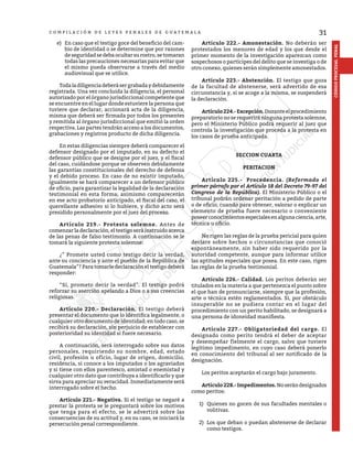 31
CÓDIGO
PROCESAL
PENAL
C O M P I L A C I Ó N D E L E Y E S P E N A L E S D E G U A T E M A L A
e)	 En caso que el testigo goce del beneficio del cam-
bio de identidad o se determine que por razones
deseguridadsedebaocultarsurostro,setomaran
todas las precauciones necesarias para evitar que
el mismo pueda observarse a través del medio
audiovisual que se utilice.
	 Todaladiligenciadeberásergrabadaydebidamente
registrada. Una vez concluida la diligencia, el personal
autorizado por el órgano jurisdiccional competente que
se encuentre en el lugar donde estuviere la persona que
tuviere que declarar, accionará acta de la diligencia,
misma que deberá ser firmada por todos los presentes
y remitida al órgano jurisdiccional que emitió la orden
respectiva. Las partes tendrán acceso a los documentos,
grabaciones y registros producto de dicha diligencia.
	 En estas diligencias siempre deberá comparecer el
defensor designado por el imputado, en su defecto el
defensor público que se designe por el juez, y el fiscal
del caso, cuidándose porque se observen debidamente
las garantías constitucionales del derecho de defensa
y el debido proceso. En caso de no existir imputado,
igualmente se hará comparecer a un defensor público
de oficio, para garantizar la legalidad de la declaración
testimonial en esta forma; asimismo comparecerán
en ese acto probatorio anticipado, el fiscal del caso, el
querellante adhesivo si lo hubiere, y dicho acto será
presidido personalmente por el juez del proceso.
	 Artículo 219.- Protesta solemne. Antes de
comenzar la declaración, el testigo será instruido acerca
de las penas de falso testimonio. A continuación se le
tomará la siguiente protesta solemne:
	 ¿” Promete usted como testigo decir la verdad,
ante su conciencia y ante el pueblo de la República de
Guatemala”? Para tomarle declaración el testigo deberá
responder:
	 “Si, prometo decir la verdad”. El testigo podrá
reforzar su aserción apelando a Dios o a sus creencias
religiosas.
	 Artículo 220.- Declaración. El testigo deberá
presentar el documento que lo identifica legalmente, o
cualquier otro documento de identidad; en todo caso, se
recibirá su declaración, sin perjuicio de establecer con
posterioridad su identidad si fuere necesario.
	 A continuación, será interrogado sobre sus datos
personales, requiriendo su nombre, edad, estado
civil, profesión u oficio, lugar de origen, domicilio,
residencia, si conoce a los imputados o los agraviados
y si tiene con ellos parentesco, amistad o enemistad y
cualquier otro dato que contribuya a identificarlo y que
sirva para apreciar su veracidad. Inmediatamente será
interrogado sobre el hecho.
	 Artículo 221.- Negativa. Si el testigo se negaré a
prestar la protesta se le preguntará sobre los motivos
que tenga para el efecto, se le advertirá sobre las
consecuencias de su actitud y, en su caso, se iniciará la
persecución penal correspondiente.
	 Artículo 222.- Amonestación. No deberán ser
protestados los menores de edad y los que desde el
primer momento de la investigación aparezcan como
sospechosos o partícipes del delito que se investiga o de
otro conexo, quienes serán simplemente amonestados.
	 Artículo 223.- Abstención. El testigo que goza
de la facultad de abstenerse, será advertido de esa
circunstancia y, si se acoge a la misma, se suspenderá
la declaración.
	 Artículo224.-Excepción.Duranteelprocedimiento
preparatorio no se requerirá ninguna protesta solemne,
pero el Ministerio Público podrá requerir al juez que
controla la investigación que proceda a la protesta en
los casos de prueba anticipada.
SECCION CUARTA
PERITACION
	 Artículo 225.- Procedencia. (Reformado el
primer párrafo por el Artículo 18 del Decreto 79-97 del
Congreso de la República). El Ministerio Público o el
tribunal podrán ordenar peritación a pedido de parte
o de oficio, cuando para obtener, valorar o explicar un
elemento de prueba fuere necesario o conveniente
poseerconocimientosespecialesenalgunaciencia,arte,
técnica u oficio.
	 No rigen las reglas de la prueba pericial para quien
declare sobre hechos o circunstancias que conoció
espontáneamente, sin haber sido requerido por la
autoridad competente, aunque para informar utilice
las aptitudes especiales que posea. En este caso, rigen
las reglas de la prueba testimonial.
	 Artículo 226.- Calidad. Los peritos deberán ser
titulados en la materia a que pertenezca el punto sobre
el que han de pronunciarse, siempre que la profesión,
arte o técnica estén reglamentados. Si, por obstáculo
insuperable no se pudiera contar en el lugar del
procedimiento con un perito habilitado, se designará a
una persona de idoneidad manifiesta.
	 Artículo 227.- Obligatoriedad del cargo. El
designado como perito tendrá el deber de aceptar
y desempeñar fielmente el cargo, salvo que tuviere
legítimo impedimento, en cuyo caso deberá ponerlo
en conocimiento del tribunal al ser notificado de la
designación.
	 Los peritos aceptarán el cargo bajo juramento.
	 Artículo228.-Impedimentos. Noserándesignados
como peritos:
1) 	Quienes no gocen de sus facultades mentales o
volitivas.
2) 	Los que deban o puedan abstenerse de declarar
como testigos.
 