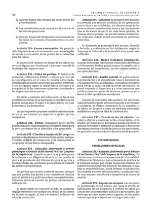 32
O R G A N I S M O J U D I C I A L D E G U A T E M A L A
CENTRO NACIONAL DE ANÁLISIS Y DOCUMENTACIÓN JUDICIAL
3) 	 Quienes hayan sido testigos del hecho objeto del
procedimiento.
4) 	Los inhabilitados en la ciencia, en el arte o en la
técnica de que se trate.
5) 	 Quienes hayan sido designados como consultores
técnicos en el mismo procedimiento o en otro
conexo.
	 Artículo 229.- Excusa o recusación. Sin perjuicio
de lo dispuesto en el artículo anterior, son causas legales
de excusa o recusación de los peritos las establecidas
para los jueces.
	 El asunto será resuelto en forma de incidente sin
recurso alguno por el tribunal o juez que controla la
investigación, según el caso.
	 Artículo 230.- Orden de peritaje. El tribunal de
sentencia, el Ministerio Público, o el juez que controla
la investigación en el caso de prueba anticipada,
determinará el número de peritos que deben intervenir
y los designará según la importancia del caso y la
complejidad de las cuestiones a plantear, atendiendo a
las sugerencias de las partes.
	 De oficio a petición del interesado, se fijará con
precisión los temas de la peritación y acordará con los
peritos designados el lugar y el plazo dentro del cual
presentarán los dictámenes.
	 Laspartespuedenproponertambiénsusconsultores
técnicos, en número no superior al de los peritos
designados.
	 Artículo 231.- Temas. Cualquiera de las partes
puedeproponer,confundamentosuficiente,temaspara
la pericia y objetar los ya admitidos o los propuestos.
	 Artículo 232.- Citación y aceptación del cargo.Los
peritos serán citados en la misma forma que los testigos.
Tendrán el deber de comparecer y de desempeñar el
cargo para el cual fueron designados.
	 Artículo 233.- Ejecución. (Reformado el primer
párrafo por el Artículo 19 del Decreto 79-97 del Congreso
de la República). Cuando la pericia se practique en
la audiencia o en diligencia de anticipo de prueba, el
juez o el presidente del tribunal dirigirá la pericia y
resolverá todas las cuestiones que se planteen durante
las operaciones periciales.
	 Los peritos practicarán unidos el examen, siempre
que sea posible. Las partes y sus consultores técnicos
podrán asistir a él y pedir las aclaraciones pertinentes,
debiendo retirarse cuando los peritos comiencen la
deliberación.
	 Si algún perito no concurre al acto, se comporta
negligentemente o no cumple con rendir su dictamen
en el plazo otorgado, el juez o el tribunal ordenará de
oficio la sustitución.
	 Artículo 234.- Dictamen. El dictamen será fundado
y contendrá una relación detallada de las operaciones
practicadas y sus resultados, las observaciones de las
partes o de sus consultores técnicos, y las conclusiones
que se formulen respecto de cada tema pericial, de
manera clara y precisa. Los peritos podrán dictaminar
por separado cuando exista diversidad de opiniones
entre ellos.
	 El dictamen se presentará por escrito, firmado
y fechado, y oralmente en las audiencias, según lo
disponga el tribunal o la autoridad ante quien será
ratificado.
	 Artículo 235.- Nuevo dictamen; ampliación.
Cuando se estimaré insuficiente el dictamen, el tribunal
o el Ministerio Público podrá ordenar la ampliación o
renovación de la peritación, por los mismos peritos o
por otros distintos.
	 Artículo 236.- Auxilio judicial. Se podrá ordenar
la presentación o el secuestro de cosas y documentos,
y la comparecencia de personas, si resultaré necesario
para llevar a cabo las operaciones periciales. Se
podrá requerir al imputado y a otras personas que
confeccionen un cuerpo de escritura, graven su voz o
lleven a cabo operaciones semejantes.
	 Cuando la operación sólo pudiere ser ejecutada
voluntariamente por la persona requerida y se rehusare
a colaborar, se dejará constancia de su negativa y,
de oficio, se llevarán a cabo las medidas necesarias
tendientes a suplir esa falta de colaboración.
	 Artículo 237.- Conservación de objetos. Las
cosas y objetos a examinar serán conservados, en lo
posible, de modo que la peritación pueda repetirse. Si
debiera destruirse o alterarse lo analizado o existieren
discrepanciassobreelmododeconducirlasoperaciones,
losperitoslocomunicaránaltribunalantesdeproceder.
SECCION QUINTA
PERITACIONES ESPECIALES
	 Artículo238.- Autopsia.(Reformado por el Artículo
20 del Decreto 79-97 del Congreso de la República). En
caso de muerte violenta o sospechosa de criminalidad,
el Ministerio Público o el juez ordenarán la práctica de
la autopsia aunque por simple inspección exterior del
cadáver la causa aparezca evidente. No obstante, el juez
bajo su responsabilidad, podrá ordenar la inhumación
sin autopsia, en casos extraordinarios, cuando aparezca
de una manera manifiesta e inequívoca la causa de
muerte.
	 Artículo 239.- Lugares de autopsia. Las autopsias
se practicarán en los locales que, para el efecto, se
habilitaren en los hospitales y centros de salud del
Estado y en los cementerios públicos o particulares. Sin
embargo, en casos especiales y urgentes, el juez podrá
ordenar que se practiquen en otro lugar adecuado.
 