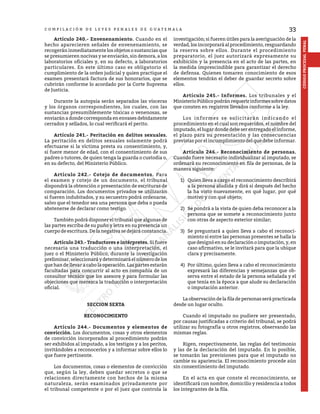 33
CÓDIGO
PROCESAL
PENAL
C O M P I L A C I Ó N D E L E Y E S P E N A L E S D E G U A T E M A L A
	 Artículo 240.- Envenenamiento. Cuando en el
hecho aparecieren señales de envenenamiento, se
recogerán inmediatamente los objetos o sustancias que
se presumieren nocivas y se enviarán, sin demora, a los
laboratorios oficiales y, en su defecto, a laboratorios
particulares. En este último caso es obligatorio el
cumplimiento de la orden judicial y quien practique el
examen presentará factura de sus honorarios, que se
cubrirán conforme lo acordado por la Corte Suprema
de Justicia.
	 Durante la autopsia serán separados las vísceras
y los órganos correspondientes, los cuales, con las
sustancias presumiblemente tóxicas o venenosas, se
enviarán a donde corresponda en envases debidamente
cerrados y sellados, lo cual verificará el perito.
	 Artículo 241.- Peritación en delitos sexuales.
La peritación en delitos sexuales solamente podrá
efectuarse si la víctima presta su consentimiento, y,
si fuere menor de edad, con el consentimiento de sus
padres o tutores, de quien tenga la guarda o custodia o,
en su defecto, del Ministerio Público.
	 Artículo 242.- Cotejo de documentos. Para
el examen y cotejo de un documento, el tribunal
dispondrá la obtención o presentación de escrituras de
comparación. Los documentos privados se utilizarán
si fueren indubitados, y su secuestro podrá ordenarse,
salvo que el tenedor sea una persona que deba o pueda
abstenerse de declarar como testigo.
	 También podrá disponer el tribunal que algunas de
las partes escriba de su puño y letra en su presencia un
cuerpo de escritura. De la negativa se dejará constancia.
	 Artículo 243.- Traductores e intérpretes. Si fuere
necesaria una traducción o una interpretación, el
juez o el Ministerio Público, durante la investigación
preliminar,seleccionaráydeterminaráelnúmerodelos
que han de llevar a cabo la operación. Las partes estarán
facultadas para concurrir al acto en compañía de un
consultor técnico que los asesore y para formular las
objeciones que merezca la traducción o interpretación
oficial.
SECCION SEXTA
RECONOCIMIENTO
	 Artículo 244.- Documentos y elementos de
convicción. Los documentos, cosas y otros elementos
de convicción incorporados al procedimiento podrán
ser exhibidos al imputado, a los testigos y a los peritos,
invitándoles a reconocerlos y a informar sobre ellos lo
que fuere pertinente.
	 Los documentos, cosas o elementos de convicción
que, según la ley, deben quedar secretos o que se
relacionen directamente con hechos de la misma
naturaleza, serán examinados privadamente por
el tribunal competente o por el juez que controla la
investigación; si fueren útiles para la averiguación de la
verdad, los incorporará al procedimiento, resguardando
la reserva sobre ellos. Durante el procedimiento
preparatorio, el juez autorizará expresamente su
exhibición y la presencia en el acto de las partes, en
la medida imprescindible para garantizar el derecho
de defensa. Quienes tomaren conocimiento de esos
elementos tendrán el deber de guardar secreto sobre
ellos.
	 Artículo 245.- Informes. Los tribunales y el
MinisterioPúblicopodránrequeririnformessobredatos
que consten en registros llevados conforme a la ley.
	 Los informes se solicitarán indicando el
procedimiento en el cual son requeridos, el nombre del
imputado, el lugar donde debe ser entregado el informe,
el plazo para su presentación y las consecuencias
previstas por el incumplimiento del que debe informar.
	 Artículo 246.- Reconocimiento de personas.
Cuando fuere necesario individualizar al imputado, se
ordenará su reconocimiento en fila de personas, de la
manera siguiente:
1)	 Quien lleva a cargo el reconocimiento describirá
a la persona aludida y dirá si después del hecho
la ha visto nuevamente, en qué lugar, por qué
motivo y con qué objeto;
2)	 Se pondrá a la vista de quien deba reconocer a la
persona que se somete a reconocimiento junto
con otras de aspecto exterior similar;
3)	 Se preguntará a quien lleva a cabo el reconoci-
miento si entre las personas presentes se halla la
que designó en su declaración o imputación, y, en
caso afirmativo, se le invitará para que la ubique
clara y precisamente.
4)	 Por último, quien lleva a cabo el reconocimiento
expresará las diferencias y semejanzas que ob-
serva entre el estado de la persona señalada y el
que tenía en la época a que alude su declaración
o imputación anterior.
	 La observación de la fila de personas será practicada
desde un lugar oculto.
	 Cuando el imputado no pudiere ser presentado,
por causas justificadas a criterio del tribunal, se podrá
utilizar su fotografía u otros registros, observando las
mismas reglas.
	 Rigen, respectivamente, las reglas del testimonio
y las de la declaración del imputado. En lo posible,
se tomarán las previsiones para que el imputado no
cambie su apariencia. El reconocimiento procede aún
sin consentimiento del imputado.
	 En el acta en que conste el reconocimiento, se
identificará con nombre, domicilio y residencia a todos
los integrantes de la fila.
 