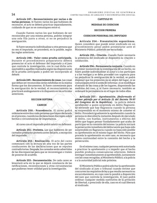 34
O R G A N I S M O J U D I C I A L D E G U A T E M A L A
CENTRO NACIONAL DE ANÁLISIS Y DOCUMENTACIÓN JUDICIAL
	 Artículo 247.- Reconocimiento por varias o de
varias personas. Si fueren varios los que hubiesen de
reconocer, el acto se deberá practicar separadamente,
cuidando de que no se comuniquen entre sí.
	 Cuando fueren varios los que hubiesen de ser
reconocidos por una misma persona, podrán integrar
una sola fila junto a otras, si no se perjudica la
averiguación.
	 Si fuere necesario individualizar a otra persona que
no sea el imputado, se procederá, en lo posible, según
las reglas anteriores.
	 Artículo 248.- Valor como prueba anticipada.
Durante el procedimiento preparatorio deberá
presenciar el acto el defensor del imputado y el juez
que controla la investigación, con lo cual dicho acto
equivaldrá a aquéllos realizados según las disposiciones
de la prueba anticipada y podrá ser incorporado al
debate.
	 Artículo 249.- Reconocimiento de cosas. Las cosas
que deban ser reconocidas serán exhibidas en la misma
forma que los documentos. Si fuere conveniente para
la averiguación de la verdad, el reconocimiento se
practicará análogamente a lo dispuesto en los artículos
anteriores.
SECCION SEPTIMA
CAREOS
	 Artículo 250.- Procedencia. El careo podrá
ordenarseentredosomáspersonasquehayandeclarado
en el proceso, cuando sus declaraciones discrepen sobre
hechos o circunstancias de importancia.
	 Al careo con el imputado podrá asistir su defensor.
	 Artículo 251.- Protesta. Los que hubieren de ser
careados prestarán protesta antes del acto, a excepción
del imputado.
	 Artículo 252.- Realización. El acto del careo
comenzará con la lectura en alta voz de las partes
conducentes de las declaraciones que se reputen
contradictorias. Después, los careados serán advertidos
de las discrepancias para que se reconvengan o traten
de ponerse de acuerdo.
	 Artículo 253.- Documentación. De cada careo se
levantará acta en la que se dejará constancia de las
ratificaciones, reconvenciones y otras circunstancias
que pudieran tener utilidad para la investigación.
CAPITULO VI
MEDIDAS DE COERCION
SECCION PRIMERA
COERCION PERSONAL DEL IMPUTADO
	 Artículo 254.- Presentación espontánea.
Quien considere que puede estar sindicado en un
procedimiento penal podrá presentarse ante el
Ministerio Público, pidiendo ser escuchado.
	 Artículo 255.- Citación. Cuando fuere necesaria
la presencia del sindicado se dispondrá su citación o
conducción.
	 Artículo 256.- Permanencia conjunta. Cuando en
el primer momento de la investigación de un hecho, no
fuere posible individualizar al autor o a los partícipes
y a los testigos y se deba proceder con urgencia para
no perjudicar la averiguación de la verdad, se podrá
disponer que los presentes no se alejen del lugar, ni se
comuniquen entre sí antes de informar, ni se modifique
el estado de las cosas y de los lugares, disponiendo las
medidas del caso, y, si fuere necesario, también se
ordenará la permanencia en el lugar de todos ellos.
	 Artículo 257.- Aprehensión. (Reformado el
primer párrafo por el Artículo 21 del Decreto 79-97
del Congreso de la República). La policía deberá
aprehender a quien sorprenda en delito flagrante.
Se entiende que hay flagrancia cuando la persona
es sorprendida en el momento mismo de cometer el
delito. Procederá igualmente la aprehensión cuando la
persona es descubierta instantes después de ejecutado
el delito, con huellas, instrumentos o efectos del
delito que hagan pensar fundadamente que acaba de
participar en la comisión del mismo. La policía iniciará
la persecución inmediata del delincuente que haya sido
sorprendido en flagrancia cuando no haya sido posible
su aprehensión en el mismo lugar del hecho. Para que
proceda la aprehensión en este caso, es necesario que
exista continuidad entre la comisión del hecho y la
persecución.
	 Enelmismocaso,cualquierpersonaestáautorizada
a practicar la aprehensión y a impedir que el hecho
punible produzca consecuencias ulteriores. Deberá
entregar inmediatamente al aprehendido, juntamente
con las cosas recogidas, al Ministerio Público, a la policía
o a la autoridad judicial más próxima.
	 El Ministerio Público podrá solicitar la aprehensión
del sindicado al juez o tribunal cuando estime que
concurrenlosrequisitosdeleyyqueresultanecesariosu
encarcelamiento, en cuyo caso lo pondrá a disposición
del juez que controla la investigación. El juez podrá
ordenar cualquier medida sustitutiva de la privación
de libertad, o prescindir de ella, caso en el cual liberará
al sindicado.
 
