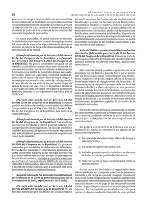 36
O R G A N I S M O J U D I C I A L D E G U A T E M A L A
CENTRO NACIONAL DE ANÁLISIS Y DOCUMENTACIÓN JUDICIAL
ameritan. En ningún caso se utilizarán estas medidas
desnaturalizando su finalidad o se impondrán medidas
cuyo cumplimiento fuere imposible. En especial, evitará
la imposición de una caución económica cuando
el estado de pobreza o la carencia de los medios del
imputado impidan la prestación.
	 En casos especiales, se podrá también prescindir
de toda medida de coerción, cuando la simple promesa
del imputado de someterse al procedimiento baste para
eliminar el peligro de fuga o de obstaculización para la
averiguación de la verdad.
	 (Párrafo adicionado por el Artículo 18 del Decreto
32-96 del Congreso de la República y reformado
por artículo 1 del Decreto 6-2013 del Congreso de
la República). No podrá concederse ninguna de las
medidas sustitutivas enumeradas anteriormente en
procesos instruidos contra reincidentes o delincuentes
habituales o por delitos de homicidio doloso, asesinato,
parricidio, violación agravada, violación calificada,
violación de menor de doce años de edad, plagio o
secuestro en todas sus formas, sabotaje, robo agravado,
al reincidente de los delitos de portación ilegal de
armas de fuego de uso civil y/o deportivas; tenencia
o portación de arma de fuego con número de registro
alterado, borrado o no legalmente marcada por la
DIGECAM.
	 (Párrafo adicionado por el Artículo 18 del
Decreto 32-96 del Congreso de la República). También
quedan excluidos de medidas sustitutivas los delitos
comprendidos en el Capítulo VII del Decreto No.
48-92 del Congreso de la República. Ley contra la
Narcoactividad.
	 (Párrafo adicionado por el Artículo 18 del Decreto
32-96 del Congreso de la República). Las medidas
sustitutivas acordadas deberán guardar relación con
la gravedad del delito imputado. En caso de los delitos
contra el patrimonio, la aplicación del inciso séptimo de
este artículo deberá guardar una relación proporcional
con el daño causado.
	 (Párrafo adicionado por el Artículo 16 del Decreto
30-2001 del Congreso de la República). En procesos
instruidos por los delitos de defraudación tributaria,
defraudación aduanera y contrabando aduanero, no
podrá concederse ninguna de las medidas sustitutivas
a las que se refiere este artículo, excepto la de prestación
de caución económica, *siempre y cuando la misma no
sea inferior al cien por ciento (100%) de los tributos
retenidos o defraudados, así como los recargos, multas
e intereses resarcitorios, que a petición del Juez
determine la administración tributaria.
*	 (La parte subrayada fue declarada inconstitucional
por sentencia de la Corte de Constitucionalidad de 18
de noviembre de 2002, expediente No. 1555-2001).
	 (Párrafo adicionado por el Artículo 14 del
Decreto 28-2011 del Congreso de la República). En los
procesos instruidos por los delitos de: a) Adulteración
de medicamentos; b) Producción de medicamentos
falsificados, productos farmacéuticos falsificados,
dispositivos médicos y material médico quirúrgico
falsificado; c) Distribución y comercialización de
medicamentos falsificados, productos farmacéuticos
falsificados, medicamentos adulterados, dispositivos
médicos y material médico quirúrgico falsificado; y d)
Establecimientos o laboratorios clandestinos, no podrá
concederse ninguna de las medidas sustitutivas a las
que se refiere este artículo.
	 Artículo 264 Bis.- Arresto domiciliario en hechos
de tránsito. (Adicionado por el Artículo 19 del Decreto
32-96 del Congreso de la República). Cuando se trate de
hechos por accidentes de tránsito, los causantes de ellos
deberán quedarse en libertad inmediata, bajo arresto
domiciliario.
	 Esta medida podrá constituirse mediante acta
levantada por un Notario, Juez de Paz o por el propio
jefe de Policía que tenga conocimiento del asunto,
estos funcionarios serán responsables si demoran
innecesariamente el otorgamiento de la medida. El
interesado podrá requerir la presencia de un fiscal del
Ministerio Público a efecto de agilizar el otorgamiento
de dicha medida. En el acta deberán hacerse constar los
datos de identificación personal, tanto del beneficiado
como de su fiador, quienes deberán identificarse con su
cédula de vecindad o su licencia de conducir vehículos
automotores, debiéndose registrar la dirección de la
residencia de ambos.
	 El Juez de Primera Instancia competente, al recibir
los antecedentes, examinará y determinará la duración
de la medida, pudiendo ordenar la sustitución de la
misma por cualesquiera de las contempladas en el
artículo anterior.
	 No gozará del beneficio la persona que en el
momento del hecho se encontrare en alguna de las
situaciones siguientes:
1)	 En estado de ebriedad o bajo efecto de drogas o
estupefacientes.
2)	 Sin licencia vigente de conducción.
3)	 No haber prestado ayuda a la víctima, no obstante
de haber estado en posibilidad de hacerlo.
4)	 Haberse puesto en fuga u ocultado para evitar su
procesamiento.
	 En los casos en los cuales el responsable haya
sido el piloto de un transporte colectivo de pasajeros,
escolares o de carga en general cualquier transporte
comercial,podráotorgárseleestebeneficio,siempreque
segaranticesuficientementeanteelJuzgadodePrimera
Instancia respectivo, el pago de las responsabilidades
civiles.Lagarantíapodráconstituirsemedianteprimera
hipoteca, fianza prestada por entidad autorizada para
operar en el país o mediante el depósito de una cantidad
 