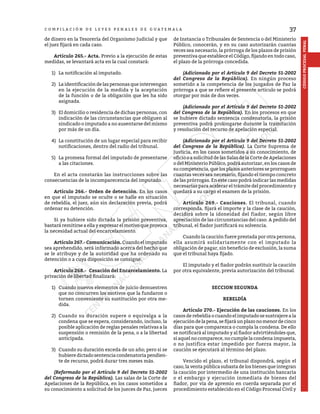 37
CÓDIGO
PROCESAL
PENAL
C O M P I L A C I Ó N D E L E Y E S P E N A L E S D E G U A T E M A L A
de dinero en la Tesorería del Organismo Judicial y que
el juez fijará en cada caso.
	 Artículo 265.- Acta. Previo a la ejecución de estas
medidas, se levantará acta en la cual constará:
1)	 La notificación al imputado.
2)	 La identificación de las personas que intervengan
en la ejecución de la medida y la aceptación
de la función o de la obligación que les ha sido
asignada.
3)	 El domicilio o residencia de dichas personas, con
indicación de las circunstancias que obliguen al
sindicado o imputado a no ausentarse del mismo
por más de un día.
4)	 La constitución de un lugar especial para recibir
notificaciones, dentro del radio del tribunal.
5)	 La promesa formal del imputado de presentarse
a las citaciones.
	 En el acta constarán las instrucciones sobre las
consecuencias de la incomparecencia del imputado.
	 Artículo 266.- Orden de detención. En los casos
en que el imputado se oculte o se halle en situación
de rebeldía, el juez, aún sin declaración previa, podrá
ordenar su detención.
	 Si ya hubiere sido dictada la prisión preventiva,
bastará remitirse a ella y expresar el motivo que provoca
la necesidad actual del encarcelamiento.
	 Artículo 267.- Comunicación. Cuando el imputado
sea aprehendido, será informado acerca del hecho que
se le atribuye y de la autoridad que ha ordenado su
detención o a cuya disposición se consigne.
	 Artículo 268.- Cesación del Encarcelamiento. La
privación de libertad finalizará:
1)	 Cuando nuevos elementos de juicio demuestren
que no concurren los motivos que la fundaron o
tornen conveniente su sustitución por otra me-
dida.
2)	 Cuando su duración supere o equivalga a la
condena que se espera, considerando, incluso, la
posible aplicación de reglas penales relativas a la
suspensión o remisión de la pena, o a la libertad
anticipada.
3)	 Cuando su duración exceda de un año; pero si se
hubiere dictado sentencia condenatoria pendien-
te de recurso, podrá durar tres meses más.
	 (Reformado por el Artículo 9 del Decreto 51-2002
del Congreso de la República). Las salas de la Corte de
Apelaciones de la República, en los casos sometidos a
su conocimiento a solicitud de los jueces de Paz, jueces
de Instancia o Tribunales de Sentencia o del Ministerio
Público, conocerán, y en su caso autorizarán cuantas
veces sea necesario, la prórroga de los plazos de prisión
preventiva que establece el Código, fijando en todo caso,
el plazo de la prórroga concedida.
	 (Adicionado por el Artículo 9 del Decreto 51-2002
del Congreso de la República). En ningún proceso
sometido a la competencia de los juzgados de Paz la
prórroga a que se refiere el presente artículo se podrá
otorgar por más de dos veces.
	 (Adicionado por el Artículo 9 del Decreto 51-2002
del Congreso de la República). En los procesos en que
se hubiere dictado sentencia condenatoria, la prisión
preventiva podrá prolongarse durante la tramitación
y resolución del recurso de apelación especial.
	 (Adicionado por el Artículo 9 del Decreto 51-2002
del Congreso de la República). La Corte Suprema de
Justicia, en los casos sometidos a su conocimiento, de
oficio o a solicitud de las Salas de la Corte de Apelaciones
o del Ministerio Público, podrá autorizar, en los casos de
su competencia, que los plazos anteriores se prorroguen
cuantas veces sea necesario, fijando el tiempo concreto
de las prórrogas. En este caso podrá indicar las medidas
necesarias para acelerar el trámite del procedimiento y
quedará a su cargo el examen de la prisión.
	 Artículo 269.- Cauciones. El tribunal, cuando
corresponda, fijará el importe y la clase de la caución,
decidirá sobre la idoneidad del fiador, según libre
apreciación de las circunstancias del caso. A pedido del
tribunal, el fiador justificará su solvencia.
	 Cuando la caución fuere prestada por otra persona,
ella asumirá solidariamente con el imputado la
obligación de pagar, sin beneficio de exclusión, la suma
que el tribunal haya fijado.
	 El imputado y el fiador podrán sustituir la caución
por otra equivalente, previa autorización del tribunal.
SECCION SEGUNDA
REBELDÍA
	 Artículo 270.- Ejecución de las cauciones. En los
casos de rebeldía o cuando el imputado se sustrajere a la
ejecucióndelapena,sefijaráunplazonomenordecinco
días para que comparezca o cumpla la condena. De ello
se notificará al imputado y al fiador advirtiéndoles que,
si aquel no comparece, no cumple la condena impuesta,
o no justifica estar impedido por fuerza mayor, la
caución se ejecutará al término del plazo.
	 Vencido el plazo, el tribunal dispondrá, según el
caso, la venta pública subasta de los bienes que integran
la caución por intermedio de una institución bancaria
o el embargo y ejecución inmediata de bienes del
fiador, por vía de apremio en cuerda separada por el
procedimiento establecido en el Código Procesal Civil y
 