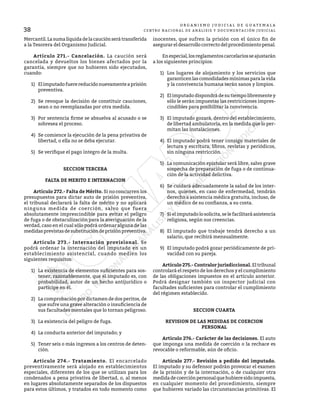 38
O R G A N I S M O J U D I C I A L D E G U A T E M A L A
CENTRO NACIONAL DE ANÁLISIS Y DOCUMENTACIÓN JUDICIAL
Mercantil.Lasumalíquidadelacauciónserátransferida
a la Tesorera del Organismo Judicial.
	 Artículo 271.- Cancelación. La caución será
cancelada y devueltos los bienes afectados por la
garantía, siempre que no hubieren sido ejecutados,
cuando:
1)	 Elimputadofuerereducidonuevamenteaprisión
preventiva.
2)	 Se revoque la decisión de constituir cauciones,
sean o no reemplazadas por otra medida.
3)	 Por sentencia firme se absuelva al acusado o se
sobresea el proceso.
4)	 Se comience la ejecución de la pena privativa de
libertad, o ella no se deba ejecutar.
5)	 Se verifique el pago íntegro de la multa.
SECCION TERCERA
FALTA DE MERITO E INTERNACION
	 Artículo 272.- Falta de Mérito. Si no concurren los
presupuestos para dictar auto de prisión preventiva,
el tribunal declarará la falta de mérito y no aplicará
ninguna medida de coerción, salvo que fuera
absolutamente imprescindible para evitar el peligro
de fuga o de obstaculización para la averiguación de la
verdad, caso en el cual sólo podrá ordenar alguna de las
medidasprevistasdesubstitucióndeprisiónpreventiva.
	 Artículo 273.- Internación provisional. Se
podrá ordenar la internación del imputado en un
establecimiento asistencial, cuando medien los
siguientes requisitos:
1)	 La existencia de elementos suficientes para sos-
tener, razonablemente, que el imputado es, con
probabilidad, autor de un hecho antijurídico o
partícipe en él.
2)	 La comprobación por dictamen de dos peritos, de
que sufre una grave alteración o insuficiencia de
sus facultades mentales que lo tornan peligroso.
3)	 La existencia del peligro de fuga.
4)	 La conducta anterior del imputado; y
5)	 Tener seis o más ingresos a los centros de deten-
ción.
	 Artículo 274.- Tratamiento. El encarcelado
preventivamente será alojado en establecimientos
especiales, diferentes de los que se utilizan para los
condenados a pena privativa de libertad, o, al menos
en lugares absolutamente separados de los dispuestos
para estos últimos, y tratados en todo momento como
inocentes, que sufren la prisión con el único fin de
asegurar el desarrollo correcto del procedimiento penal.
	 Enespecial,losreglamentoscarcelariosseajustarán
a los siguientes principios:
1)	 Los lugares de alojamiento y los servicios que
garanticen las comodidades mínimas para la vida
y la convivencia humana serán sanos y limpios.
2)	 El imputado dispondrá de su tiempo libremente y
sólo le serán impuestas las restricciones impres-
cindibles para posibilitar la convivencia.
3)	 El imputado gozará, dentro del establecimiento,
de libertad ambulatoria, en la medida que lo per-
mitan las instalaciones.
4)	 El imputado podrá tener consigo materiales de
lectura y escritura, libros, revistas y periódicos,
sin ninguna restricción.
5)	 La comunicación epistolar será libre, salvo grave
sospecha de preparación de fuga o de continua-
ción de la actividad delictiva.
6)	 Se cuidará adecuadamente la salud de los inter-
nos, quienes, en caso de enfermedad, tendrán
derecho a asistencia médica gratuita, incluso, de
un médico de su confianza, a su costa.
7)	 Sielimputadolosolicita,selefacilitaráasistencia
religiosa, según sus creencias.
8)	 El imputado que trabaje tendrá derecho a un
salario, que recibirá mensualmente.
9)	 El imputado podrá gozar periódicamente de pri-
vacidad con su pareja.
	 Artículo 275.- Contralor jurisdiccional. El tribunal
controlará el respeto de los derechos y el cumplimiento
de las obligaciones impuestos en el artículo anterior.
Podrá designar también un inspector judicial con
facultades suficientes para controlar el cumplimiento
del régimen establecido.
SECCION CUARTA
REVISION DE LAS MEDIDAS DE COERCION
PERSONAL
	 Artículo 276.- Carácter de las decisiones. El auto
que imponga una medida de coerción o la rechace es
revocable o reformable, aún de oficio.
	 Artículo 277.- Revisión a pedido del imputado.
El imputado y su defensor podrán provocar el examen
de la prisión y de la internación, o de cualquier otra
medidadecoerciónpersonalquehubieresidoimpuesta,
en cualquier momento del procedimiento, siempre
que hubieren variado las circunstancias primitivas. El
 