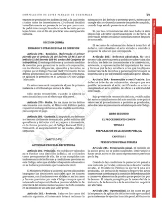 39
CÓDIGO
PROCESAL
PENAL
C O M P I L A C I Ó N D E L E Y E S P E N A L E S D E G U A T E M A L A
examen se producirá en audiencia oral, a la cual serán
citados todos los intervinientes. El tribunal decidirá
inmediatamente en presencia de los que concurran.
Se podrá interrumpir la audiencia o la decisión por un
lapso breve, con el fin de practicar una averiguación
sumaria.
SECCION QUINTA
EMBARGO Y OTRAS MEDIDAS DE COERCION
	 Artículo 278.- Remisión. (Reformado el primer
párrafo por el Artículo 20 del Decreto 32-96 y por el
artículo 11 del Decreto 103-96, ambos del Congreso de
la República). Elembargo debienesylas demásmedidas
de coerción para garantizar la multa o la reparación,
sus incidentes, diligencias, ejecución y tercerías, se
regirán por el Código Procesal Civil y Mercantil. En los
delitos promovidos por la Administración Tributaria,
se aplicará lo prescrito en el Artículo 170 del Código
Tributario.
	 En estos casos será competente el juez de primera
instancia o el tribunal que conoce de ellos.
	 Sólo serán recurribles, cuando lo admita la
mencionada ley y con el efecto que ella prevé.
	 Artículo 279.- Multa. En los casos de los delitos
sancionados con multa, el Ministerio Público podrá
requerir el embargo de bienes u otra medida sustitutiva,
para asegurar el pago.
	 Artículo 280.- Garantía. El imputado, su defensor
y el tercero civilmente demandado, podrá solicitar del
querellante y del actor civil extranjero o transeúnte,
en la forma prevista por el Código Procesal Civil y
Mercantil, el aseguramiento de las costas, daños y
perjuicios.
CAPITULO VII
ACTIVIDAD PROCESAL DEFECTUOSA
	 Artículo 281.- Principio. No podrán ser valorados
para fundar una decisión judicial, ni utilizados
como presupuestos de ella, los actos cumplidos con
inobservancia de las formas y condiciones previstas en
este Código, salvo que el defecto haya sido subsanado o
no se hubiera protestado oportunamente de él.
	 El Ministerio Público y las demás partes sólo podrán
impugnar las decisiones judiciales que les causen
gravamen, con fundamento en el defecto, en los casos
y formas previstos por este Código siempre que el
interesado no haya contribuido a provocar el defecto. Se
procederá del mismo modo cuando el defecto consista
en la omisión de un acto que la ley prevé.
	 Artículo 282.- Protesta. Salvo en los casos del
artículo siguiente, el interesado deberá reclamar la
subsanación del defecto o protestar por él, mientras se
cumple el acto o inmediatamente después de cumplido,
cuando haya estado presente en el mismo.
	 Si, por las circunstancias del caso hubiere sido
imposible advertir oportunamente el defecto, el
interesado deberá reclamar inmediatamente después
de conocerlo.
	 El reclamo de subsanación deberá describir el
defecto, individualizar el acto viciado u omitido y
proponer la solución que corresponda.
	 Artículo 283.- Defectos absolutos. No será
necesaria la protesta previa y podrán ser advertidos aún
de oficio, los defectos concernientes a la intervención,
asistencia, y representación del imputado en los casos
y formas que la ley establece o los que impliquen
inobservancia de derechos y garantías previstos por la
Constitución y por los tratados ratificados por el Estado.
	 Artículo 284.- Renovación o rectificación. Los
defectos deberán ser subsanados, siempre que sea
posible, renovando el acto, rectificando su error o
cumpliendo el acto omitido, de oficio o a solicitud del
interesado.
	 Bajo pretexto de renovación del acto, rectificación
del error o cumplimiento del acto omitido no se podrá
retrotraer el procedimiento a períodos ya precluídos,
salvo los casos expresamente señalados por este Código.
LIBRO SEGUNDO
EL PROCEDIMIENTO COMUN
TITULO I
PREPARACION DE LA ACCION PUBLICA
CAPITULO I
PERSECUCION PENAL PUBLICA
	 Artículo 285.- Persecución penal. El ejercicio de
la acción penal no se podrá suspender, interrumpir o
hacer cesar, salvo en los casos expresamente previstos
por la ley.
	 Cuando la ley condicione la persecución penal a
una instancia particular, a denuncia o a la autorización
estatal, el Ministerio Público la ejercerá una vez
producida, sin perjuicio de realizar o requerir los actos
urgentesqueinterrumpanlacomisióndelhechopunible
o conserven elementos de prueba que se perderían por
la demora. El interés protegido por la necesidad de la
instancia, de la denuncia o de la autorización no podrá
ser afectado.
	 Artículo 286.- Oportunidad. En los casos en que
la ley permita la aplicación del criterio de oportunidad
paraabstenersedeejercitarlaacciónpenal,elMinisterio
 