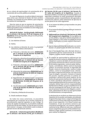 4
O R G A N I S M O J U D I C I A L D E G U A T E M A L A
CENTRO NACIONAL DE ANÁLISIS Y DOCUMENTACIÓN JUDICIAL
de un criterio de oportunidad o la autorización de la
conversión de la acción pública en privada.
	 En casos de flagrancia, la policía deberá intervenir
para evitar que continúe la lesión del bien jurídico
tutelado o la comisión de otros delitos y para asegurar
los medios de investigación.
	 Para los casos en que se requiere de autorización
estatal para el inicio de la acción penal, el Ministerio
Público procederá como se establece en este Código para
el trámite del antejuicio.
	 Artículo 24. Quáter.- Acción privada. (Adicionado
por el Artículo 4 del Decreto 79-97 del Congreso de la
República). Serán perseguibles, sólo por acción privada,
los delitos siguientes:
1)	 Los relativos al honor;
2)	Daños;
3)	 Los relativos al derecho de autor, la propiedad
industrial y delitos informáticos:
a)	 Violación a derechos de autor; (DEROGADO
por el Artículo 42 del Decreto 56-2000 del
Congreso de la República).
b)	 Violación a derechos de propiedad industrial;
(DEROGADO por el Artículo 220 del Decreto
57-2000 del Congreso de la República).
c)	 Violación a derechos marcarios; (DEROGADO
por el Artículo 220 del Decreto 57-2000 del
Congreso de la República).
d)	 Alteración de programas; (DEROGADO por el
Artículo 42 del Decreto 56-2000 del Congreso
de la República).
e)	 Reproducción de instrucciones o programas
de computación; (DEROGADO por el Artículo
42 del Decreto 56-2000 del Congreso de la
República).
f)	 Uso de información; (DEROGADO por el Artí-
culo 42 del Decreto 56-2000 del Congreso de
la República).
4)	 Violación y revelación de secretos;
5)	 Estafa mediante cheque.
	 En todos los casos anteriores, se procederá
únicamente por acusación de la víctima conforme al
procedimiento especial regulado en este Código. Si
carece de medios económicos, se procederá conforme
el Artículo 539 de este Código. En caso de que la víctima
fuere menor o incapaz, se procederá como lo señala el
párrafo tercero del Artículo anterior.
	 Artículo 25.- Criterio de oportunidad. (Modificado
por el Artículo 3 del Decreto 32-96; por el Artículo 1
del Decreto 114-96 y por el Artículo 5 del Decreto 79-
97, todos del Congreso de la República). Cuando el
Ministerio Público considere que el interés público o la
seguridad ciudadana no están gravemente afectados
o amenazados, previo consentimiento del agraviado y
autorización judicial, podrá abstenerse de ejercitar la
acción penal en los casos siguientes:
1)	 Si se tratare de delitos no sancionados con pena
de prisión;
2)	 Si se tratare de delitos perseguibles por instancia
particular;
3)	 (Reformado por el Artículo 1 del Decreto 51-2002
del Congreso de la República). En los delitos de
acción pública, cuya pena máxima de prisión no
fuere superior a cinco años con excepción de los
delitos tipificados en la Ley contra la Narcoacti-
vidad.
4)	 Que la responsabilidad del sindicado o su contri-
bución a la perpetración del delito sea mínima;
5)	 Que el inculpado haya sido afectado directa y
gravemente por las consecuencias de un delito
culposo y la pena resulte inapropiada;
6)	 El criterio de oportunidad se aplicará por los
jueces de primera instancia obligadamente a los
cómplices o autores del delito de encubrimiento
que presten declaración eficaz contra los autores
de los delitos siguientes: contra la salud, defrau-
dación, contrabando, delitos contra la hacienda
pública, la economía nacional, la seguridad del
Estado, contra la Constitución, contra el orden
público, contra la tranquilidad social, cohecho,
peculado y negociaciones ilícitas, así como en los
casos de plagio o secuestro. Durante el trámite
del proceso, aquellas personas no podrán ser
sometidas a persecución penal respecto de los
hechos de que presten declaración, siempre que
su dicho contribuya eficazmente a delimitar la
responsabilidad penal de los autores de los men-
cionados delitos bajo estricta responsabilidad
del Ministerio Público, lo que se establecerá en la
efectiva investigación del fiscal. En este caso, el
juez de primera instancia está obligado a autori-
zarlo, aplicándose de oficio en esta oportunidad
el sobreseimiento correspondiente.
La declaración se recibirá con observancia de los
requisitos de la prueba anticipada, procediendo
el agente fiscal que tiene a cargo la investigación
a determinar la forma adecuada de presentación
ante el juez respectivo. Si el fiscal tuviere que
trasladarse, el juez de primera instancia que
controla la investigación, con carácter urgente y
conforme la ley, deberá en este caso, comisionar
al juez competente que junto al fiscal deberá tras-
ladarse al lugar donde la persona, se encuentra
para realizar la diligencia.
 