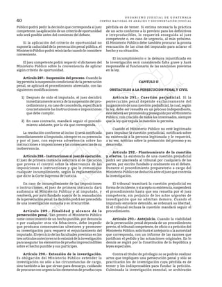 40
O R G A N I S M O J U D I C I A L D E G U A T E M A L A
CENTRO NACIONAL DE ANÁLISIS Y DOCUMENTACIÓN JUDICIAL
Público podrá pedir la decisión que corresponda al juez
competente. La aplicación de un criterio de oportunidad
solo será posible antes del comienzo del debate.
	 Si la aplicación del criterio de oportunidad no
supone la caducidad de la persecución penal pública, el
Ministerio Público podrá reiniciarla cuando lo considere
conveniente.
	 El juez competente podrá requerir el dictamen del
Ministerio Público sobre la conveniencia de aplicar
algún criterio de oportunidad.
	 Artículo 287.- Suspensión del proceso. Cuando la
ley permita la suspensión condicional de la persecución
penal, se aplicará el procedimiento abreviado, con las
siguientes modificaciones:
1)	 Después de oído el imputado, el juez decidirá
inmediatamente acerca de la suspensión del pro-
cedimiento y, en caso de concederla, especificará
concretamente las instrucciones e imposiciones
que debe cumplir.
2)	 En caso contrario, mandará seguir el procedi-
miento adelante, por la vía que corresponda.
	 La resolución conforme al inciso 1) será notificada
inmediatamente al imputado, siempre en su presencia
y por el juez, con expresa advertencia sobre las
instrucciones e imposiciones y las consecuencias de su
inobservancia.
	 Artículo 288.- Instrucciones al juez de ejecución.
El juez de primera instancia solicitará al de Ejecución
que provea el control sobre la observancia de las
imposiciones e instrucciones y que le comunique
cualquier incumplimiento, según la reglamentación
que dicte la Corte Suprema de Justicia.
	 En caso de incumplimiento de las imposiciones
o instrucciones, el juez de primera instancia dará
audiencia al Ministerio Público y al imputado, y
resolverá, por auto fundado acerca de la reanudación
de la persecución penal. La decisión podrá ser precedida
de una investigación sumaria y es irrecurrible.
	 Artículo 289.- Finalidad y alcance de la
persecución penal. Tan pronto el Ministerio Público
tome conocimiento de un hecho punible, por denuncia
o por cualquier otra vía fehaciente, debe impedir
que produzca consecuencias ulteriores y promover
su investigación para requerir el enjuiciamiento del
imputado. El ejercicio de las facultades previstas en los
tresartículosanterioresnoloeximirádelainvestigación
para asegurar los elementos de prueba imprescindibles
sobre el hecho punible y sus partícipes.
	 Artículo 290.- Extensión de la investigación.
Es obligación del Ministerio Público extender la
investigación no sólo a las circunstancias de cargo,
sino también a las que sirvan para descargo, cuidando
de procurar con urgencia los elementos de prueba cuya
pérdida es de temer. Si estima necesaria la práctica
de un acto conforme a lo previsto para los definitivos
e irreproducibles, lo requerirá enseguida al juez
competente o, en caso de urgencia, al más próximo.
El Ministerio Público debe también procurar la pronta
evacuación de las citas del imputado para aclarar el
hecho y su situación.
	 El incumplimiento o la demora injustificada en
la investigación será considerada falta grave y hará
responsable al funcionario de las sanciones previstas
en la ley.
CAPITULO II
OBSTACULOS A LA PERSECUCION PENAL Y CIVIL
	 Artículo 291.- Cuestión perjudicial. Si la
persecución penal depende exclusivamente del
juzgamiento de una cuestión prejudicial, la cual, según
la ley, debe ser resuelta en un proceso independiente,
éstedeberáserpromovidoyproseguidoporelMinisterio
Público, con citación de todos los interesados, siempre
que la ley que regula la cuestión lo permita.
	 Cuando el Ministerio Público no esté legitimado
para impulsar la cuestión prejudicial, notificará sobre
su existencia a la persona legitimada y le requerirá,
a su vez, noticias sobre la promoción del proceso y su
desarrollo.
	 Artículo 292.- Planteamiento de la cuestión
y efectos. La existencia de una cuestión prejudicial
podrá ser planteada al tribunal por cualquiera de las
partes, por escrito fundado y oralmente en el debate.
Durante el procedimiento preparatorio a cargo del
Ministerio Público se deducirá ante el juez que controla
la investigación.
	 El tribunal tramitará la cuestión prejudicial en
formadeincidente,ysiaceptasuexistencia,suspenderá
el procedimiento hasta que sea resuelta por el juez
competente, sin perjuicio de los actos urgentes de
investigación que no admitan demora. Cuando el
imputado estuviere detenido, se ordenará su libertad.
Si el tribunal rechaza la cuestión mandará seguir el
procedimiento.
	 Artículo 293.- Antejuicio. Cuando la viabilidad
de la persecución penal dependa de un procedimiento
previo, el tribunal competente, de oficio o a petición del
Ministerio Público, solicitará el antejuicio a la autoridad
que corresponda, con un informe de las razones que
justifican el pedido y las actuaciones originales. En lo
demás se regirá por la Constitución de la República y
leyes especiales.
	 Contra el titular de privilegio no se podrán realizar
actos que impliquen una persecución penal y sólo se
practicarán los de investigación cuya pérdida es de
temer y los indispensables para fundar la petición.
Culminada la investigación esencial, se archivarán
 