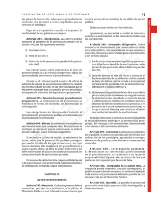41
CÓDIGO
PROCESAL
PENAL
C O M P I L A C I Ó N D E L E Y E S P E N A L E S D E G U A T E M A L A
las piezas de convicción, salvo que el procedimiento
continúe con relación a otros imputados que no
ostentan el privilegio.
	 Rige esta disposición cuando se requiera la
conformidad de un gobierno extranjero.
	 Artículo 294.- Excepciones. Las partes podrán
oponerse al progreso de la persecución penal o de la
acción civil, por los siguientes motivos:
1)	Incompetencia.
2)	 Falta de acción; y
3)	 Extinción de la persecución penal o de la preten-
sión civil.
	 Las excepciones serán planteadas al juez de
primera instancia, o al tribunal competente, según las
oportunidades previstas en el procedimiento.
	 El juez o el tribunal podrá asumir de oficio la
solución de alguna de las cuestiones anteriores, cuando
sea necesario para decidir, en las oportunidades que la
ley prevé y siempre que la cuestión, por su naturaleza,
no requiera la instancia del legitimado a promoverla.
	 Artículo 295.- Trámite durante el procedimiento
preparatorio. La interposición de excepciones se
tramitará en forma de incidente, sin interrumpir la
investigación.
	 Las excepciones no interpuestas durante el
procedimiento preparatorio podrán ser planteadas en
el procedimiento intermedio.
	 Artículo296.-Efectos.Lacuestióndeincompetencia
será resulta antes que cualquier otra. Si se reconoce la
múltiple persecución penal simultánea, se deberá
decidir cuál es el único tribunal competente.
	 Si se declara la falta de acción, se archivarán los
autos, salvo que la persecución pudiere proseguir
por medio de otro de los que intervienen, en cuyo
caso la decisión sólo desplazará del procedimiento a
aquel a quien afecta. La falta de poder suficiente y los
defectos formales de un acto de constitución podrán ser
subsanados hasta la oportunidad prevista.
	 En los caso de extinción de la responsabilidad penal
o de la pretensión civil se decretará el sobreseimiento o
se rechazará la demanda, según corresponda.
CAPITULO III
ACTOS INTRODUCTORIOS
	 Artículo 297.- Denuncia. Cualquier persona deberá
comunicar, por escrito u oralmente, a la policía, al
Ministerio Público o a un tribunal el conocimiento que
tuviere acerca de la comisión de un delito de acción
pública.
	 El denunciante deberá ser identificado.
	 Igualmente, se procederá a recibir la instancia,
denuncia o autorización en los casos de los delitos que
así lo requieran.
	 Artículo 298.- Denuncia obligatoria. Deben
denunciar el conocimiento que tienen sobre un delito
de acción pública, con excepción de los que requieren
instancia, denuncia o autorización para su persecución,
y sin demora alguna:
1)	 Losfuncionariosyempleadospúblicosqueconoz-
can el hecho en ejercicio de sus funciones, salvo
el caso de que pese sobre ellos el deber de guardar
secreto.
2)	 Quienes ejerzan el arte de curar y conozcan el
hechoenejerciciodesuprofesiónuoficio,cuando
se trate de delitos contra la vida o la integridad
corporal de las personas, con la excepción espe-
cificada en el inciso anterior; y
3)	 Quienespordisposicióndelaley,delaautoridado
por un acto jurídico tuvieren a su cargo el manejo,
la administración, el cuidado o control de bienes
o intereses de una institución, entidad o persona,
respecto de delitos cometidos en su perjuicio, o en
perjuicio de la masa o patrimonio puesto bajo su
cargo o control, siempre que conozcan el hecho
con motivo del ejercicio de sus funciones.
	 En todos estos casos la denuncia no será obligatoria
si razonablemente arriesgare la persecución penal
propia, del cónyuge, o de ascendientes, descendientes
o hermanos o del conviviente de hecho.
	 Artículo 299.- Contenido. La denuncia contendrá,
en lo posible, el relato circunstanciado del hecho, con
indicación de los partícipes, agraviados y testigos,
elementos de prueba y antecedentes o consecuencias
conocidos.
	 Artículo 300.- Intervención posterior.
El denunciante no intervendrá posteriormente
en el procedimiento, ni contraerá a su respecto
responsabilidad alguna, sin perjuicio de las que
pudieran corresponder por denuncia falsa.
	 Artículo 301.- Delegación de la acción civil. La
denuncia puede contener, cuando corresponda, el
pedido de que el Estado asuma en su nombre el ejercicio
de la acción civil proveniente del hecho punible, la cual
será ejercida por el Ministerio Público.
	 Artículo 302.- Querella. La querella se presentará
por escrito, ante el juez que controla la investigación, y
deberá contener:
 