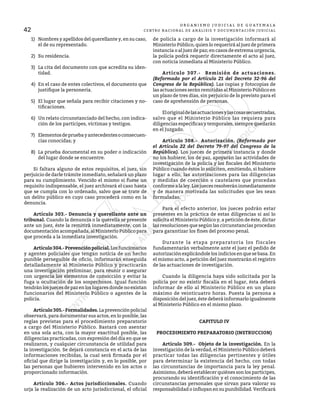 42
O R G A N I S M O J U D I C I A L D E G U A T E M A L A
CENTRO NACIONAL DE ANÁLISIS Y DOCUMENTACIÓN JUDICIAL
1)	 Nombres y apellidos del querellante y, en su caso,
el de su representado.
2)	 Su residencia.
3)	 La cita del documento con que acredita su iden-
tidad.
4)	 En el caso de entes colectivos, el documento que
justifique la personería.
5)	 El lugar que señala para recibir citaciones y no-
tificaciones.
6)	 Un relato circunstanciado del hecho, con indica-
ción de los partícipes, víctimas y testigos.
7)	 Elementosdepruebayantecedentesoconsecuen-
cias conocidas; y
8)	 La prueba documental en su poder o indicación
del lugar donde se encuentre.
	 Si faltara alguno de estos requisitos, el juez, sin
perjuicio de darle trámite inmediato, señalará un plazo
para su cumplimiento. Vencido el mismo si fuese un
requisito indispensable, el juez archivará el caso hasta
que se cumpla con lo ordenado, salvo que se trate de
un delito público en cuyo caso procederá como en la
denuncia.
	 Artículo 303.- Denuncia y querellante ante un
tribunal. Cuando la denuncia o la querella se presente
ante un juez, éste la remitirá inmediatamente, con la
documentación acompañada, al Ministerio Público para
que proceda a la inmediata investigación.
	 Artículo304.-Prevenciónpolicial.Losfuncionarios
y agentes policiales que tengan noticia de un hecho
punible perseguible de oficio, informarán enseguida
detalladamente al Ministerio Público y practicarán
una investigación preliminar, para reunir o asegurar
con urgencia los elementos de convicción y evitar la
fuga u ocultación de los sospechosos. Igual función
tendránlosjuecesdepazenlos lugares dondeno existan
funcionarios del Ministerio Público o agentes de la
policía.
	 Artículo305.-Formalidades.Laprevenciónpolicial
observará, para documentar sus actos, en lo posible, las
reglas previstas para el procedimiento preparatorio
a cargo del Ministerio Público. Bastará con asentar
en una sola acta, con la mayor exactitud posible, las
diligencias practicadas, con expresión del día en que se
realizaron, y cualquier circunstancia de utilidad para
la investigación. Se dejará constancia en el acta de las
informaciones recibidas, la cual será firmada por el
oficial que dirige la investigación y, en lo posible, por
las personas que hubieren intervenido en los actos o
proporcionado información.
	 Artículo 306.- Actos jurisdiccionales. Cuando
urja la realización de un acto jurisdiccional, el oficial
de policía a cargo de la investigación informará al
Ministerio Público, quien lo requerirá al juez de primera
instancia o al juez de paz; en casos de extrema urgencia,
la policía podrá requerir directamente el acto al juez,
con noticia inmediata al Ministerio Público.
	 Artículo 307.- Remisión de actuaciones.
(Reformado por el Artículo 21 del Decreto 32-96 del
Congreso de la República). Las copias y fotocopias de
las actuaciones serán remitidas al Ministerio Público en
un plazo de tres días, sin perjuicio de lo previsto para el
caso de aprehensión de personas.
	 Eloriginaldelasactuacionesylascosassecuestradas,
salvo que el Ministerio Público las requiera para
diligencias específicas y temporales, siempre quedarán
en el Juzgado.
	 Artículo 308.- Autorización. (Reformado por
el Artículo 22 del Decreto 79-97 del Congreso de la
República). Los jueces de primera instancia y donde
no los hubiere, los de paz, apoyarán las actividades de
investigación de la policía y los fiscales del Ministerio
Público cuando éstos lo soliciten, emitiendo, si hubiere
lugar a ello, las autorizaciones para las diligencias
y medidas de coerción o cautelares que procedan
conformealaley.Losjuecesresolveráninmediatamente
y de manera motivada las solicitudes que les sean
formuladas.
	 Para el efecto anterior, los jueces podrán estar
presentes en la práctica de estas diligencias si así lo
solicita el Ministerio Público y, a petición de éste, dictar
las resoluciones que según las circunstancias procedan
para garantizar los fines del proceso penal.
	 Durante la etapa preparatoria los fiscales
fundamentarán verbalmente ante el juez el pedido de
autorización explicándole los indicios en que se basa. En
el mismo acto, a petición del juez mostrarán el registro
de las actuaciones de investigación.
	 Cuando la diligencia haya sido solicitada por la
policía por no existir fiscalía en el lugar, ésta deberá
informar de ello al Ministerio Público en un plazo
máximo de veinticuatro horas. Puesta la persona a
disposición del juez, éste deberá informarlo igualmente
al Ministerio Público en el mismo plazo.
CAPITULO IV
PROCEDIMIENTO PREPARATORIO (INSTRUCCION)
	 Artículo 309.- Objeto de la investigación. En la
investigación de la verdad, el Ministerio Público deberá
practicar todas las diligencias pertinentes y útiles
para determinar la existencia del hecho, con todas
las circunstancias de importancia para la ley penal.
Asimismo, deberá establecer quiénes son los partícipes,
procurando su identificación y el conocimiento de las
circunstancias personales que sirvan para valorar su
responsabilidad o influyan en su punibilidad. Verificará
 