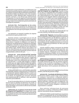 44
O R G A N I S M O J U D I C I A L D E G U A T E M A L A
CENTRO NACIONAL DE ANÁLISIS Y DOCUMENTACIÓN JUDICIAL
intervención en el procedimiento, sus defensores y los
mandatarios podrán proponer medios de investigación
en cualquier momento del procedimiento preparatorio.
El Ministerio Público los llevará a cabo si los considera
pertinentes y útiles, debiendo dejar constancia de su
opinión contraria, a los efectos que ulteriormente
correspondan. En caso de negativa el interesado podrá
acudir al juez de paz o de primera instancia respectivo,
para que valore la necesidad de la práctica del medio de
investigación propuesto.
	 Artículo 316.- Participación en los actos.
El Ministerio Público permitirá la asistencia del
imputado, de los demás interesados, de sus defensores
o mandatarios a los actos que se practiquen, sin citación
previa.
	 Los asistentes no tomarán la palabra sin expresa
autorización de quien preside el acto.
	 Quienes asistan o participen en un acto de
diligenciamiento de investigación, deberán guardar
seriedad, compostura y en ninguna forma perturbar,
obstaculizar o impedir la diligencia con signos de
aprobación o de desaprobación, pudiendo ser excluidos
u obligados a retirarse en caso de que no se comporten
como corresponde, sin perjuicio de las sanciones a
que hubiere lugar. Podrán solicitar que conste en el
acta las observaciones que estimen pertinentes en
cuanto a la conducta de los presentes, incluso sobre las
irregularidades y defectos del acto.
	 Artículo 317.- Actos jurisdiccionales: Anticipo
de prueba. Cuando sea necesario practicar un
reconocimiento, reconstrucción, pericia o inspección
que por su naturaleza y características deban ser
considerados como actos definitivos que no puedan
ser reproducidos, o cuando deba declarar un órgano
de prueba que, por algún obstáculo difícil de superar,
se presuma que no podrá hacerlo durante el debate, el
Ministerio Público o cualquiera de las partes requerirá
al juez que controla la investigación que lo realice.
	 El juez practicará el acto, si lo considera admisible
formalmente, citando a todas las partes, los defensores
o mandatarios, quienes tendrán derecho a asistir con
las facultades previstas respecto de su intervención
en el debate. El imputado que estuviere detenido
será representado por su defensor, salvo que pidiere
intervenir personalmente.
	 Si, por la naturaleza del acto, la citación anticipada
hiciere temer la pérdida de elementos de prueba, el
juez practicará la citación de las partes a manera de
evitar este peligro, procurando no afectar las facultades
atribuidas a ellas.
	 (Adicionado por el Artículo 24 del Decreto 79-97
del Congreso de la República). En ningún caso, el juez
permitirá que se utilice este medio para la formación de
unexpedientedeinstrucciónsumariaquedesnaturalice
el proceso acusatorio.
	 (Adicionado por el Artículo 20 del Decreto 17-
2009 del Congreso de la República). Cuando se tema
por la vida y/o integridad física del testigo se tomará
su declaración testimonial como anticipo de prueba
por videoconferencia u otro medio electrónico, con
la presencia del abogado defensor designado por el
imputado y en su defecto por el que designe la Defensa
Pública Penal; y en caso de no existir imputado,
igualmente se hará comparecer a un defensor público
de oficio, para garantizar la legalidad de la declaración
testimonial en esta forma; asimismo comparecerán
en ese acto probatorio anticipado, el fiscal del caso, el
querellante adhesivo si lo hubiere, y dicho acto será
presidido personalmente por el Juez del proceso.
	 En este caso se observará lo requerido por los
artículos 218 BIS y 218 TER del presente Código.
	 Artículo 318.- Urgencia. Cuandoseignorequiénha
deserelimputadoocuandoalgunodelosactosprevistos
en el artículo anterior sea de extrema urgencia, el
Ministerio Público podrá requerir verbalmente la
intervención del juez y éste practicará el acto con
prescindencia de las citaciones previstas en el artículo
anterior, designando un defensor de oficio para que
controle el acto.
	 Cuando existiere peligro inminente de pérdida
de elemento probatorio, el juez podrá practicar, aun
de oficio, los actos urgentes de investigación que
no admitan dilación. Finalizado el acto, remitirá las
actuaciones al Ministerio Público. En el acta se dejará
constancia detallada de los motivos que determinaron
la resolución.
	 (Adicionado por el Artículo 21. del Decreto 17-2009
del Congreso de la República). En los actos de anticipo
de prueba testimonial que sean de extrema urgencia,
cuando el caso lo amerite y justifique se recibirá la
declaración del testigo por videoconferencia u otro
medio electrónico con la presencia del defensor de
oficio.
	 En este caso se observará lo regulado en los artículos
218 BIS y 218 TER del presente Código.
	 Artículo 319.- Facultades del Ministerio Público.
El Ministerio Público puede exigir informaciones
de cualquier funcionario o empleado público,
emplazándolos conforme a las circunstancias del caso,
y practicar por sí o hacer practicar por funcionarios y
agentes policiales cualquier clase de diligencias. Los
funcionarios y agentes policiales y los auxiliares del
Ministerio Público estarán obligados a satisfacer el
requerimiento o comisión.
	 Para solicitar informaciones de personas
individuales o jurídicas el Ministerio Público deberá
solicitar autorización de juez competente.
	 ElMinisterioPúblicopuedeimpedirqueunapersona
perturbe el cumplimiento de un acto determinado e,
incluso, mantenerla bajo custodia hasta su finalización.
 