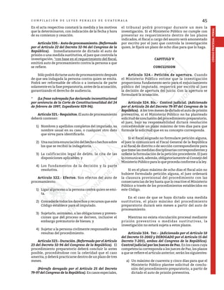 45
CÓDIGO
PROCESAL
PENAL
C O M P I L A C I Ó N D E L E Y E S P E N A L E S D E G U A T E M A L A
En el acta respectiva constará la medida y los motivos
que la determinaron, con indicación de la fecha y hora
de su comienzo y cesación.
	 Artículo320.- Autodeprocesamiento.(Reformado
por el Artículo 22 del Decreto 32-96 del Congreso de la
República). Inmediatamente de dictado el auto de
prisión o una medida sustitutiva, el juez que controla la
investigación, *con base en el requerimiento del fiscal,
emitirá auto de procesamiento contra la persona a que
se refiere.
	 Sólo podrá dictarse auto de procesamiento después
de que sea indagada la persona contra quien se emita.
Podrá ser reformable de oficio o a instancia de parte
solamente en la fase preparatoria, antes de la acusación,
garantizando el derecho de audiencia.
*	 (La frase subrayada fue declarada inconstitucional
por sentencia de la Corte de Constitucionalidad del 24
de febrero de 1997, Expediente 929-96).
	 Artículo 321.- Requisitos. Elautodeprocesamiento
deberá contener:
1)	 Nombres y apellidos completos del imputado, su
nombre usual en su caso, o cualquier otro dato
que sirva para identificarlo.
2)	 Unasucintaenunciacióndelhechoohechossobre
los que se recibió la indagatoria.
3)	 La calificación legal de delito, la cita de las
disposiciones aplicables; y
4)	 Los fundamentos de la decisión y la parte
resolutiva.
	 Artículo 322.- Efectos. Son efectos del auto de
procesamiento:
1)	 Ligar al proceso a la persona contra quien se emi-
ta.
2)	 Concederle todos los derechos y recursos que este
Código establece para el imputado.
3)	 Sujetarlo, asimismo, a las obligaciones y preven-
ciones que del proceso se deriven, inclusive el
embargo precautorio de bienes; y
4)	 Sujetar a la persona civilmente responsable a las
resultas del procedimiento.
	 Artículo323.-Duración.(Reformado por el Artículo
23 del Decreto 32-96 del Congreso de la República). El
procedimiento preparatorio deberá concluir lo antes
posible, procediéndose con la celeridad que el caso
amerita, y deberá practicarse dentro de un plazo de tres
meses.
	 (Párrafo derogado por el Artículo 25 del Decreto
79-97 del Congreso de la República). En casos especiales,
el tribunal podrá prorrogar durante un mes la
investigación. Si el Ministerio Público no cumple con
presentar su requerimiento dentro de los plazos
indicados, el fiscal a cargo del asunto será amonestado
por escrito por el juez que controla la investigación
quien, le fijará un plazo de ocho días para que lo haga.
CAPITULO V
CONCLUSION
	 Artículo 324.- Petición de apertura. Cuando
el Ministerio Público estime que la investigación
proporciona fundamento serio para el enjuiciamiento
público del imputado, requerirá por escrito al juez
la decisión de apertura del juicio. Con la apertura se
formulará la acusación.
	 Artículo 324. Bis.- Control judicial. (Adicionado
por el Artículo 26 del Decreto 79-97 del Congreso de la
República). A los tres meses de dictado el auto de prisión
preventiva, si el Ministerio Público no ha planteado
solicitud de conclusión del procedimiento preparatorio,
el juez, bajo su responsabilidad dictará resolución
concediéndole un plazo máximo de tres días para que
formule la solicitud que en su concepto corresponda.
	 Si el fiscal asignado no formulare petición alguna,
el juez lo comunicará al Fiscal General de la República
o al fiscal de distrito o de sección correspondiente para
que tome las medidas disciplinarias correspondientes y
ordene la formulación de la petición procedente. El juez
lo comunicará, además, obligatoriamente al Consejo del
Ministerio Público para lo que proceda conforme a la ley.
	 Si en el plazo máximo de ocho días el fiscal aún no
hubiere formulado petición alguna, el juez ordenará
la clausura provisional del procedimiento con las
consecuencias de ley hasta que lo reactive el Ministerio
Público a través de los procedimientos establecidos en
este Código.
	 En el caso de que se haya dictado una medida
sustitutiva, el plazo máximo del procedimiento
preparatorio durará seis meses a partir del auto de
procesamiento.
	 Mientras no exista vinculación procesal mediante
prisión preventiva o medidas sustitutivas, la
investigación no estará sujeta a estos plazos.
	 Artículo 324. Ter.- (Adicionado por el Artículo 10
del Decreto 51-2002 y DEROGADO por el Artículo 15 del
Decreto 7-2011, ambos del Congreso de la República).
Control judicial por los Jueces de Paz. En los casos cuya
competencia corresponda a los jueces de Paz, los plazos
a que se refiere el artículo anterior, serán los siguientes:
a)	 Un máximo de cuarenta y cinco días para que el
Ministerio Público plantee solicitud de conclu-
sión del procedimiento preparatorio, a partir de
dictado el auto de prisión preventiva.
 