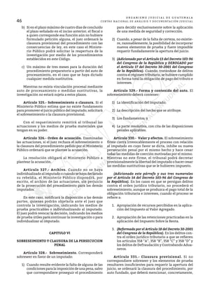 46
O R G A N I S M O J U D I C I A L D E G U A T E M A L A
CENTRO NACIONAL DE ANÁLISIS Y DOCUMENTACIÓN JUDICIAL
b)	 Si en el plazo máximo de cuatro días de concluido
el plazo señalado en el inciso anterior, el fiscal o
a quien corresponde esa función aún no hubiere
formulado petición alguna, el juez ordenará la
clausura provisional del procedimiento con las
consecuencias de ley, en este caso el Ministe-
rio Público podrá solicitar la reapertura de la
investigación por medio de los procedimientos
establecidos en este Código.
c)	 Un máximo de tres meses para la duración del
procedimiento preparatorio a partir del auto de
procesamiento, en el caso que se haya dictado
cualquier medida sustitutiva.
	 Mientras no exista vinculación procesal mediante
auto de procesamiento o medidas sustitutivas, la
investigación no estará sujeta a estos plazos.
	 Artículo 325.- Sobreseimiento o clausura. Si el
Ministerio Público estima que no existe fundamento
para promover el juicio público del imputado, solicitará
el sobreseimiento o la clausura provisional.
	 Con el requerimiento remitirá al tribunal las
actuaciones y los medios de prueba materiales que
tengan en su poder.
	 Artículo 326.- Orden de acusación. Examinadas
las actuaciones, si el juez rechaza el sobreseimiento o
la clausura del procedimiento pedido por el Ministerio
Público ordenará que se plantee la acusación.
	 La resolución obligará al Ministerio Público a
plantear la acusación.
	 Artículo 327.- Archivo. Cuando no se haya
individualizado al imputado o cuando se haya declarado
su rebeldía, el Ministerio Público dispondrá, por
escrito, el archivo de las actuaciones, sin perjuicio
de la prosecución del procedimiento para los demás
imputados.
	 En este caso, notificará la disposición a las demás
partes, quienes podrán objetarla ante el juez que
controla la investigación, indicando los medios de
prueba practicables o individualizando al imputado.
El juez podrá revocar la decisión, indicando los medios
de prueba útiles para continuar la investigación o para
individualizar al imputado.
CAPITULO VI
SOBRESEIMIENTO Y CLAUSURA DE LA PERSECUCION
PENAL
	 Artículo 328.- Sobreseimiento. Corresponderá
sobreseer en favor de un imputado:
1)	 Cuando resulte evidente la falta de alguna de las
condiciones para la imposición de una pena, salvo
que correspondiere proseguir el procedimiento
para decidir exclusivamente sobre la aplicación
de una medida de seguridad y corrección.
2)	 Cuando, a pesar de la falta de certeza, no existie-
re, razonablemente, la posibilidad de incorporar
nuevos elementos de prueba y fuere imposible
requerir fundadamente la apertura del juicio.
3)	 (Adicionado por el Artículo 13 del Decreto 103-96
del Congreso de la República y DEROGADO por
el Artículo 17 del Decreto 30-2001 del Congreso
de la República). Cuando, tratándose de delitos
contra el régimen tributario, se hubiere cumplido
en forma total la obligación de pago del tributo e
intereses.
	 Artículo 329.- Forma y contenido del auto. El
sobreseimiento deberá contener:
1)	 La identificación del imputado.
2)	 La descripción del hecho que se atribuye.
3)	 Los fundamentos; y
4)	 La parte resolutiva, con cita de las disposiciones
penales aplicables.
	 Artículo 330.- Valor y efectos. El sobreseimiento
firme cierra irrevocablemente el proceso con relación
al imputado en cuyo favor se dicta, inhibe su nueva
persecución penal por el mismo hecho y hace cesar
todas las medidas de coerción motivadas por el mismo.
Mientras no este firme, el tribunal podrá decretar
provisionalmente la libertad del imputado o hacer cesar
las medidas sustitutivas que se le hubieren impuesto.
	 (Adicionado este párrafo y sus tres numerales
por el Artículo 14 del Decreto 103-96 del Congreso de
la República). En los casos en que se persigan delitos
contra el orden jurídico tributario, no procederá el
sobreseimiento, aunque se produzca el pago total de la
obligación tributaria e intereses, cuando el proceso se
refiere a:
1.	 Apropiación de recursos percibidos en la aplica-
ción del Impuesto al Valor Agregado.
2.	 Apropiación de las retenciones practicadas en la
aplicación del Impuesto Sobre la Renta.
3.	 (Reformado por el Artículo 18 del Decreto 30-2001
del Congreso de la República). En los delitos con-
tra el orden jurídico tributario a que se refieren
los artículos 358 “A”, 358 “B”, 358 “C” y 358 “D” y
los delitos de Defraudación y Contrabando Adua-
neros.
	 Artículo 331.- Clausura provisional. Si no
correspondiere sobreseer y los elementos de prueba
resultaren insuficientes para requerir la apertura del
juicio, se ordenará la clausura del procedimiento, por
auto fundado, que deberá mencionar, concretamente,
 