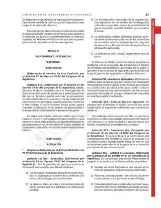 47
CÓDIGO
PROCESAL
PENAL
C O M P I L A C I Ó N D E L E Y E S P E N A L E S D E G U A T E M A L A
los elementos de prueba que se espera poder incorporar.
Cesará toda medida de coerción para el imputado a cuyo
respecto se ordena la clausura.
	 Cuando nuevos elementos de prueba tornen viable
la reanudación de la persecución penal para arribar a
la apertura del juicio o al sobreseimiento, el tribunal,
a pedido del Ministerio Público o de otra de las partes,
permitirá la reanudación de la investigación.
TITULO II
PROCEDIMIENTO INTERMEDIO
*CAPITULO I
*SOLICITUDES
*	 (Reformado el nombre de éste Capítulo, por
el Artículo 27 del Decreto 79-97 del Congreso de la
República).
	 Artículo 332.- (Reformado por el Artículo 27 del
Decreto 79-97 del Congreso de la República). Inicio.
Vencido el plazo concedido para la investigación, el
fiscal deberá formular la acusación y pedir la apertura
del juicio. También podrá solicitar, si procediere,
el sobreseimiento o la clausura y la vía especial del
procedimiento abreviado cuando proceda conforme
a este Código. Si no lo hubiere hecho antes, podrá
requerir la aplicación de un criterio de oportunidad o
la suspensión condicional de la persecución penal.
	 La etapa intermedia tiene por objeto que el juez
evalúe si existe o no fundamento para someter a una
persona a juicio oral y público, por la probabilidad de su
participación en un hecho delictivo o para verificar la
fundamentación de las otras solicitudes del Ministerio
Público.
*CAPITULO II
*ACUSACIÓN
*	 (Capítulo adicionado por el Artículo 28 del Decreto
79-97 del Congreso de la República)
	 Artículo 332 Bis.- Acusación. (Adicionado por
el Artículo 28 del Decreto 79-97 del Congreso de la
República). Con la petición de apertura a juicio se
formulará la acusación, que deberá contener:
1)	 Los datos que sirvan para identificar o individua-
lizar al imputado, el nombre de su defensor y la
indicación del lugar para notificarles;
2)	 La relación clara, precisa y circunstanciada del
hecho punible que se le atribuye y su calificación
jurídica;
3)	 Los fundamentos resumidos de la imputación,
con expresión de los medios de investigación
utilizados y que determinen la probabilidad de
que el imputado cometió el delito por el cual se
le acusa;
4)	 La calificación jurídica del hecho punible, razo-
nándose el delito que cada uno de los individuos
ha cometido, la forma de participación, el grado
de ejecución y las circunstancias agravantes o
atenuantes aplicables;
5)	 La indicación del tribunal competente para el
juicio.
	 El Ministerio Público remitirá al juez de primera
instancia, con la acusación, las actuaciones y medios
de investigación materiales que tenga en su poder y
que sirvan para convencer al juez de la probabilidad de
la participación del imputado en el hecho delictivo.
	 Artículo 333.- Acusación alternativa. El Ministerio
Público, para el caso de que en el debate no resultaren
demostrados todos o alguno de los hechos que fundan
su calificación jurídica principal, podrá indicar
alternativamente las circunstancias de hecho que
permitan encuadrar el comportamiento del imputado
en una figura delictiva distinta.
	 Artículo 334.- Declaración del imputado. En
ningún caso el Ministerio Público acusará sin antes
haber dado al imputado suficiente oportunidad de
declarar.
	 Sin embargo, en las causas sencillas, en que no se
considere necesario escucharlo personalmente, bastará
con otorgarle la oportunidad de pronunciarse por
escrito, sin perjuicio de su derecho a declarar.
	 Artículo 335.- Comunicación. (Derogado por
el Artículo 12 del Decreto 18-2010 del Congreso de
la República). El juez ordenará la notificación del
requerimiento del Ministerio Público al acusado y a
las demás partes, entregándoles copia del escrito. Las
actuaciones quedarán en el juzgado para su consulta
por el plazo de seis días comunes.
	 Artículo 336.- Actitud del acusado. (Reformado
por el Artículo 29 del Decreto 79-97 del Congreso de la
República). En la audiencia que para el efecto señale el
juzgado, el acusado y su defensor podrán, de palabra:
1)	 Señalar los vicios formales en que incurre el es-
crito de acusación, requiriendo su corrección;
2)	 Plantear las excepciones u obstáculos a la perse-
cución penal y civil previstas en este Código;
3)	 Formularobjecionesuobstáculoscontraelreque-
rimientodelMinisterioPúblico,instando,incluso,
por esas razones, el sobreseimiento o la clausura.
 