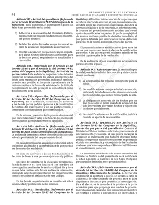 48
O R G A N I S M O J U D I C I A L D E G U A T E M A L A
CENTRO NACIONAL DE ANÁLISIS Y DOCUMENTACIÓN JUDICIAL
	 Artículo337.- Actituddelquerellante.(Reformado
por el Artículo 30 del Decreto 79-97 del Congreso de la
República). En la audiencia, el querellante o quien sin
éxito haya pretendido serlo, podrá:
1)	 Adherirse a la acusación del Ministerio Público,
exponiendo sus propios fundamentos o manifes-
tar que no acusará;
2)	 Señalar los vicios formales en que incurre el es-
crito de acusación requiriendo su corrección;
3)	 Objetar la acusación porque omite algún imputa-
do o algún hecho o circunstancia de interés para
la decisión penal, requiriendo su ampliación o
corrección.
	 Artículo 338.- (Reformado por el Artículo 24 del
Decreto 32-96 y por el Artículo 31 del Decreto 79-97,
ambos del Congreso de la República). Actitud de las
partes civiles.Enlaaudiencia,laspartescivilesdeberán
concretar detalladamente los daños emergentes del
delito cuya reparación pretenden. Indicarán también,
cuando sea posible, el importe aproximado de la
indemnización o la forma de establecerla. La falta de
cumplimiento de este precepto se considerará como
desistimiento de la acción.
	 Artículo 339.- Oposición. (Reformado por el
Artículo 32 del Decreto 79-97 del Congreso de la
República). En la audiencia, el acusado, su defensor
y las demás partes podrán oponerse a la constitución
definitiva del querellante y de las partes civiles, e
interponer las excepciones que correspondan.
	 En la misma, presentarán la prueba documental
que pretendan hacer valer o señalarán los medios de
investigación que fundamenten su oposición.
	 Artículo 340.- Audiencia. (Reformado por el
Artículo 33 del Decreto 79-97 y por el Artículo 13 del
Decreto 18-2010, ambos del Congreso de la República).
La audiencia intermedia tiene como finalidad discutir
sobre la pertinencia del requerimiento fiscal.
	 En caso de formularse acusación se discutirá sobre
los hechos planteados y la probabilidad de que puedan
ser demostrados en debate.
	 El auto de apertura a juicio fundamentará la
decisión de llevar a una persona a juicio oral y público.
	 En caso de solicitarse la clausura provisional,
fundadamente el juez indicará los medios de
investigación pendientes de realizar y fijará día y hora
en que deba realizarse la futura audiencia intermedia,
indicando la fecha de presentación del requerimiento,
como lo establece el artículo 82 de este Código.
	 En los demás requerimientos se considerará sobre
la idoneidad y pertinencia de los mismos.
	 Artículo 341.- Resolución. (Reformado por el
Artículo 34 del Decreto 79-97 del Congreso de la
República). Alfinalizarlaintervencióndelaspartesaque
se refiere el artículo anterior, el juez, inmediatamente,
decidirá sobre las cuestiones planteadas, decidirá la
apertura del juicio o de lo contrario, el sobreseimiento,
la clausura del procedimiento o el archivo, con lo cual
quedarán notificadas las partes. Si por la complejidad
del asunto no fuere posible la decisión inmediata, el
juez podrá diferirla por veinticuatro horas, debiendo
para ello, en la misma audiencia, citar a las partes.
	 El pronunciamiento emitido por el juez ante las
partes que concurran, tendrá efectos de notificación
para todos. A las partes que no hubieren asistido se les
remitirá copia escrita de la resolución.
	 De la audiencia el juez levantará un acta suscinta
para los efectos legales.
	 Artículo 342.- Auto de apertura. La resolución por
la cual el juez decide admitir la acusación y abrir el juicio
deberá contener:
1)	 La designación del tribunal competente para el
juicio.
2)	 Las modificaciones con que admite la acusación,
indicando detalladamente las circunstancias de
hecho omitidas, que deben formar parte de ella.
3)	 La designación concreta de los hechos por los
que no se abre el juicio cuando la acusación ha
sido interpuesta por varios hechos y el juez sólo
la admite parcialmente.
4)	 Las modificaciones en la calificación jurídica
cuando se aparte de la acusación.
	 Artículo 343.- (DEROGADO por Artículo 35
del Decreto 79-97 del Congreso de la República).
Acusación por parte del querellante. Cuando el
Ministerio Público hubiere solicitado previamente el
sobreseimiento y clausura, el juez podrá encargar la
acusación al querellante que hubiere objetado dicho
pedido, siempre que manifieste su interés en proseguir
el juicio hasta sentencia, y sin perjuicio de las facultades
o deberes que le corresponden al Ministerio Público en
el procedimiento posterior.
	 La acusación modificada o la nueva acusación del
Ministerio Público o del querellante será notificada
a todos aquellos a quienes se les haya otorgado
participación definitiva en el procedimiento.
	 Artículo 343.- (Adicionado nuevamente por el
Artículo 14 del Decreto 18-2010 del Congreso de la
República). Ofrecimiento de prueba. Al tercer día
de declarar la apertura a juicio, se llevará a cabo la
audiencia de ofrecimiento de prueba ante el juez
de primera instancia que controla la investigación.
Para el efecto, se le concederá la palabra a la parte
acusadora para que proponga sus medios de prueba,
individualizando cada uno, con indicación del nombre
del testigo o perito y documento de identidad, y
 