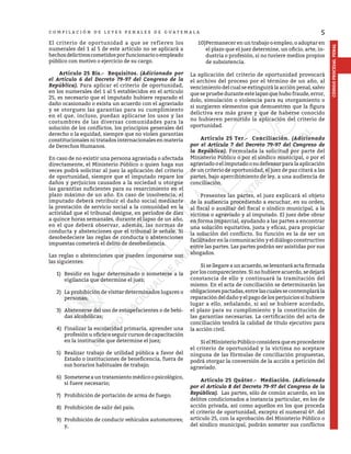 5
CÓDIGO
PROCESAL
PENAL
C O M P I L A C I Ó N D E L E Y E S P E N A L E S D E G U A T E M A L A
El criterio de oportunidad a que se refieren los
numerales del 1 al 5 de este artículo no se aplicará a
hechosdelictivoscometidosporfuncionariooempleado
público con motivo o ejercicio de su cargo.
	 Artículo 25 Bis.- Requisitos. (Adicionado por
el Artículo 6 del Decreto 79-97 del Congreso de la
República). Para aplicar el criterio de oportunidad,
en los numerales del 1 al 5 establecidos en el artículo
25, es necesario que el imputado hubiere reparado el
daño ocasionado o exista un acuerdo con el agraviado
y se otorguen las garantías para su cumplimiento
en el que, incluso, puedan aplicarse los usos y las
costumbres de las diversas comunidades para la
solución de los conflictos, los principios generales del
derecho o la equidad, siempre que no violen garantías
constitucionales ni tratados internacionales en materia
de Derechos Humanos.
En caso de no existir una persona agraviada o afectada
directamente, el Ministerio Público o quien haga sus
veces podrá solicitar al juez la aplicación del criterio
de oportunidad, siempre que el imputado repare los
daños y perjuicios causados a la sociedad u otorgue
las garantías suficientes para su resarcimiento en el
plazo máximo de un año. En caso de insolvencia, el
imputado deberá retribuir el daño social mediante
la prestación de servicio social a la comunidad en la
actividad que el tribunal designe, en períodos de diez
a quince horas semanales, durante el lapso de un año,
en el que deberá observar, además, las normas de
conducta y abstenciones que el tribunal le señale. Si
desobedeciere las reglas de conducta o abstenciones
impuestas cometerá el delito de desobediencia.
Las reglas o abstenciones que pueden imponerse son
las siguientes:
1)	 Residir en lugar determinado o someterse a la
vigilancia que determine el juez;
2)	 La prohibición de visitar determinados lugares o
personas;
3)	 Abstenerse del uso de estupefacientes o de bebi-
das alcohólicas;
4)	 Finalizar la escolaridad primaria, aprender una
profesión u oficio o seguir cursos de capacitación
en la institución que determine el juez;
5)	 Realizar trabajo de utilidad pública a favor del
Estado o instituciones de beneficencia, fuera de
sus horarios habituales de trabajo;
6)	 Someterseauntratamientomédicoopsicológico,
si fuere necesario;
7)	 Prohibición de portación de arma de fuego;
8)	 Prohibición de salir del país;
9)	 Prohibición de conducir vehículos automotores;
y,
10)	Permanecer en un trabajo o empleo, o adoptar en
el plazo que el juez determine, un oficio, arte, in-
dustria o profesión, si no tuviere medios propios
de subsistencia.
La aplicación del criterio de oportunidad provocará
el archivo del proceso por el término de un año, al
vencimiento del cual se extinguirá la acción penal, salvo
que se pruebe durante este lapso que hubo fraude, error,
dolo, simulación o violencia para su otorgamiento o
si surgieren elementos que demuestren que la figura
delictiva era más grave y que de haberse conocido
no hubieren permitido la aplicación del criterio de
oportunidad.
	 Artículo 25 Ter.- Conciliación. (Adicionado
por el Artículo 7 del Decreto 79-97 del Congreso de
la República). Formulada la solicitud por parte del
Ministerio Público o por el síndico municipal, o por el
agraviado o el imputado o su defensor para la aplicación
de un criterio de oportunidad, el juez de paz citará a las
partes, bajo apercibimiento de ley, a una audiencia de
conciliación.
	 Presentes las partes, el juez explicará el objeto
de la audiencia procediendo a escuchar, en su orden,
al fiscal o auxiliar del fiscal o síndico municipal, a la
víctima o agraviado y al imputado. El juez debe obrar
en forma imparcial, ayudando a las partes a encontrar
una solución equitativa, justa y eficaz, para propiciar
la solución del conflicto. Su función es la de ser un
facilitador en la comunicación y el diálogo constructivo
entre las partes. Las partes podrán ser asistidas por sus
abogados.
	 Si se llegare a un acuerdo, se levantará acta firmada
por los comparecientes. Si no hubiere acuerdo, se dejará
constancia de ello y continuará la tramitación del
mismo. En el acta de conciliación se determinarán las
obligacionespactadas,entrelascualessecontemplarála
reparación del daño y el pago de los perjuicios si hubiere
lugar a ello, señalando, si así se hubiere acordado,
el plazo para su cumplimiento y la constitución de
las garantías necesarias. La certificación del acta de
conciliación tendrá la calidad de título ejecutivo para
la acción civil.
	 Si el Ministerio Público considera que es procedente
el criterio de oportunidad y la víctima no aceptare
ninguna de las fórmulas de conciliación propuestas,
podrá otorgar la conversión de la acción a petición del
agraviado.
	 Artículo 25 Quáter.- Mediación. (Adicionado
por el Artículo 8 del Decreto 79-97 del Congreso de la
República). Las partes, sólo de común acuerdo, en los
delitos condicionados a instancia particular, en los de
acción privada, así como aquellos en los que proceda
el criterio de oportunidad, excepto el numeral 6º. del
artículo 25, con la aprobación del Ministerio Público o
del síndico municipal, podrán someter sus conflictos
 