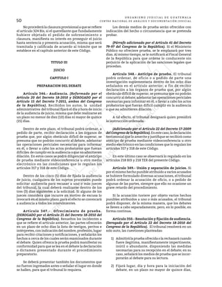 50
O R G A N I S M O J U D I C I A L D E G U A T E M A L A
CENTRO NACIONAL DE ANÁLISIS Y DOCUMENTACIÓN JUDICIAL
	 Noprocederálaclausuraprovisionalaqueserefiere
el artículo 324 Bis, si el querellante que fundadamente
hubiere objetado el pedido de sobreseimiento o
clausura, manifiesta su interés en proseguir el juicio
hasta sentencia y presenta acusación, misma que será
tramitada y calificada de acuerdo al trámite que se
establece en el capítulo anterior de este Código.
TITULO III
JUICIO
CAPITULO I
PREPARACION DEL DEBATE
	 Artículo 346.- Audiencia. (Reformado por el
Artículo 20 del Decreto 18-2010 y DEROGADO por el
Artículo 15 del Decreto 7-2011, ambos del Congreso
de la República). Recibidos los autos, la unidad
administrativa del tribunal fijará el día y hora de inicio
de la audiencia de juicio, misma que debe realizarse en
un plazo no menor de diez (10) días ni mayor de quince
(15) días.
	 Dentro de este plazo, el tribunal podrá ordenar, a
pedido de parte, recibir declaración a los órganos de
prueba que, por algún obstáculo difícil de superar, se
presuma que no podrán concurrir al debate, adelantar
las operaciones periciales necesarias para informar
en él, o llevar a cabo los actos probatorios que fueran
difíciles de cumplir en la audiencia o que no admitieren
dilación. En estos casos se podrá diligenciar el anticipo
de prueba mediante videoconferencia u otro medio
electrónico en las condiciones que lo regulan los
artículos 317 y 318 de este Código.
	 Dentro de los cinco (5) días de fijada la audiencia
de juicio, cualquiera de los sujetos procesales puede
solicitar audiencia para recusar a uno o más jueces
del tribunal, la cual deberá realizarse dentro de los
tres (3) días siguientes a la solicitud. Si alguno de los
jueces considera que incurre en motivo de excusa lo
invocará en el mismo plazo; para el efecto se convocará
a audiencia a todos los intervinientes.
	 Artículo 347.- Ofrecimiento de prueba.
(DEROGADO por el Artículo 21 del Decreto 18-2010 del
Congreso de la República). Resueltos los incidentes a
que se refiere el artículo anterior, las partes ofrecerán
en un plazo de ocho días la lista de testigos, peritos e
intérpretes, con indicación del nombre, profesión, lugar
para recibir citaciones y notificaciones, y señalarán los
hechos a cerca de los cuales serán examinados durante
el debate. Quien ofrezca la prueba podrá manifestar su
conformidad para que se lea en el debate la declaración
o dictamen presentado durante el procedimiento
preparatorio.
	 Se deberá presentar también los documentos que
no fueron ingresados antes o señalar el lugar en donde
se hallen, para que el tribunal lo requiera.
	 Los demás medios de prueba serán ofrecidos con
indicación del hecho o circunstancia que se pretenda
probar.
	 (Párrafo adicionado por el Artículo 41 del Decreto
79-97 del Congreso de la República). Si el Ministerio
Público no ofreciere prueba, se le emplazará por tres
días. Al mismo tiempo, se le notificará al Fiscal General
de la República para que ordene lo conducente sin
perjuicio de la aplicación de las sanciones legales que
procedan.
	 Artículo 348.- Anticipo de prueba. El tribunal
podrá ordenar, de oficio o a pedido de parte una
investigación suplementaria dentro de los ocho días
señalados en el artículo anterior, a fin de recibir
declaración a los órganos de prueba que, por algún
obstáculo difícil de superar, se presuma que no podrán
concurrir al debate, adelantar las operaciones periciales
necesarias para informar en él, o llevar a cabo los actos
probatorios que fueran difícil cumplir en la audiencia
o que no admitieren dilación.
	 A tal efecto, el tribunal designará quien presidirá
la instrucción ordenada.
	 (Adicionado por el Artículo 22 del Decreto 17-2009
del Congreso de la República).Enestecaso,ladeclaración
testimonial que lo amerite y justifique se recibirá como
anticipo de prueba mediante videoconferencia u otro
medio electrónico en las condiciones que lo regulan los
artículos 317 y 318 de este Código.
	 En este último caso se observará lo regulado en los
artículos 218 BIS y 218 TER del presente Código.
	 Artículo 349.- Unión y separación de juicios. Si
por el mismo hecho punible atribuido a varios acusados
se hubiere formulado diversas acusaciones, el tribunal
podrá ordenar la acusación de oficio, o a pedido de
algunas de las partes, siempre que ello no ocasione un
grave retardo del procedimiento.
	 Si la acusación tuviere por objeto varios hechos
punibles atribuidos a uno o más acusados, el tribunal
podrá disponer, de la misma manera, que los debates
se lleven a cabo separadamente, pero, en lo posible, en
forma continua.
	 Artículo 350.- Resolución y fijación de audiencia.
(Derogado por el Artículo 22 del Decreto 18-2010 del
Congreso de la República). El tribunal resolverá en un
solo auto, las cuestiones planteadas:
1)	 Admitirálapruebaofrecidaolarechazarácuando
fuere ilegitima, manifiestamente impertinente,
inútil o abundante, disponiendo las medidas
necesarias para su recepción en el debate; en su
caso, señalará los medios de prueba que se incor-
porarán al debate para su lectura.
2)	 Fijará lugar, día y hora para la iniciación del
debate, en un plazo no mayor de quince días,
 