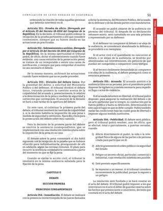 51
CÓDIGO
PROCESAL
PENAL
C O M P I L A C I Ó N D E L E Y E S P E N A L E S D E G U A T E M A L A
ordenando la citación de todas aquellas personas
que deberán intervenir en él.
	 Artículo 351.- Prueba de oficio. (Derogado por
el Artículo 23 del Decreto 18-2010 del Congreso de la
República). En la decisión, el tribunal podrá ordenar la
recepción de la prueba pertinente y útil que considere
conveniente, siempre que su fuente resida en las
actuaciones ya practicadas.
	 Artículo352.-Sobreseimientooarchivo.(Derogado
por el Artículo 24 del Decreto 18-2010 del Congreso de
la República). En la misma oportunidad el tribunal
podrá, de oficio, dictar el sobreseimiento cuando fuere
evidente, una causa extintiva de la persecución penal,
se tratare de un inimputable o exista una causa de
justificación, y siempre que para comprobar el motivo
no sea necesario el debate.
	 De la misma manera, archivará las actuaciones
cuando fuere evidente que no se puede proceder.
	 Artículo 353.- División del debate único. Por
la gravedad del delito, a solicitud del Ministerio
Publico o del defensor, el tribunal dividirá el debate
único, tratando primero la cuestión acerca de la
culpabilidad del acusado y, posteriormente, lo relativo
a la determinación de la pena o medida de seguridad y
corrección que corresponda. El anuncio de la división
se hará a más tardar en la apertura del debate.
	 En este caso, al culminar la primera parte del
debate, el tribunal resolverá la cuestión de culpabilidad
y, si la decisión habilita la imposición de una pena o
medida de seguridad y corrección, fijará día y hora para
la prosecución del debate sobre esta cuestión.
	 Para la decisión de la primera parte del debate
se emitirá la sentencia correspondiente, que se
implementará con una resolución interlocutoria sobre
la imposición de la pena en su caso.
	 El debate sobre la pena comenzará al día hábil
siguiente con la recepción de la prueba que se hubiere
ofrecido para individualizarla, prosiguiendo de allí
en adelante, según las normas comunes. El plazo para
recurrir la sentencia condenatoria comenzará a partir
del momento en que se fije la pena.
	 Cuando se ejerza la acción civil, el tribunal la
resolverá en la misma audiencia señalada para la
fijación de la pena.
CAPITULO II
DEBATE
SECCION PRIMERA
PRINCIPIOS FUNDAMENTALES
	 Artículo 354.- Inmediación. El debate se realizará
con la presencia ininterrumpida de los jueces llamados
a dictar la sentencia, del Ministerio Publico, del acusado,
de su defensor y de las demás partes o sus mandatarios.
	 El acusado no podrá alejarse de la audiencia sin
permiso del tribunal. Si después de su declaración
rehusare asistir, será custodiado en una sala próxima
y representado por su defensor.
	 Si el defensor no comparece al debate o se aleja de
la audiencia, se considerará abandonada la defensa y
se procederá a su reemplazo.
	 Si el actor civil o el querellante no concurren al
debate, o se alejan de la audiencia, se tendrán por
abandonadas sus intervenciones, sin perjuicio de que
puedan ser compelidos a comparecer como testigos.
	 Si el tercero civilmente demandado no comparece
o se aleja de la audiencia, el debate proseguirá como si
estuviera presente.
	 Artículo 355.- Acusado. El acusado asistirá a la
audiencia libre en su persona, pero el presidente podrá
disponer la vigilancia y cautela necesaria para impedir
su fuga o actos de violencia.
	 Si el acusado estuviere en libertad, el tribunal podrá
disponer, para asegurar la realización del debate o de
un acto particular que lo integre, su conducción por la
fuerza pública y hasta su detención, determinando en
este caso el lugar en que se debe cumplir. Podrá también
variar las condiciones bajo las cuales goza de libertad o
imponer alguna medida sustitutiva.
	 Artículo 356.- Publicidad. El debate será público,
pero el tribunal podrá resolver, aun de oficio, que
se efectué, total o parcialmente, a puertas cerradas,
cuando:
1)	 Afecte directamente el pudor, la vida o la inte-
gridad física de alguna de las partes o de persona
citada para participar en él.
2)	 Afectegravementeelordenpúblicoolaseguridad
del Estado.
3)	 Peligre un secreto oficial, particular, comercial o
industrial, cuya revelación indebida sea punible.
4)	 Esté previsto específicamente.
5)	 Se examine a un menor, si el tribunal considera
inconveniente la publicidad, porque lo expone a
un peligro.
	 La resolución será fundada y se hará constar en
el acta del debate. El tribunal podrá imponer a los que
intervienen en el acto el deber de guardar reserva sobre
los hechos que presenciaren o conocieren, decisión que
constará en el acta del debate.
 