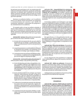 53
CÓDIGO
PROCESAL
PENAL
C O M P I L A C I Ó N D E L E Y E S P E N A L E S D E G U A T E M A L A
las personas que participan en él. Las resoluciones del
tribunal se dictarán verbalmente, quedando notificados
todos por su emisión, pero constarán en el acta del
debate. Asimismo también podrá proceder de acuerdo
al párrafo tercero del artículo 142 de este Código, en lo
que fuere aplicable.
	 Quienes no pudieren hablar o no lo pudieren
hacer en el idioma oficial formularán sus preguntas
o contestaciones por escrito o por medio de
interpretes, leyéndose o relatándose las preguntas o
las contestaciones en la audiencia.
	 El acusado sordo y el que no pudiere entender el
idioma oficial deberá ser auxiliado por un intérprete
para que le transmita el contenido de los actos del
debate.Asimismotambiénpodráprocedersedeacuerdo
al párrafo tercero del artículo 142 en lo que fuere
aplicable.
	 Artículo363.-Lectura.Sólopodránserincorporados
por su lectura las actas e informes cuando:
1)	 Se trate de la incorporación de una acta sobre la
declaración de un testigo o cuando fuere impo-
sible o manifiestamente inútil la declaración en
el debate.
2)	 Laspartespresentensuconformidadalordenarse
la recepción de la prueba o lo consientan al no
comparecer el testigo cuya citación se ordenó.
3)	 Lasdeclaracionesquesehayanrendidoporexhor-
to o informe, y cuando el acto se haya producido
por escrito según la autorización legal.
	 Artículo 364.- Lecturas de actas y documentos. El
tribunal podrá ordenar, aún de oficio, la lectura:
1)	 De los dictámenes periciales, siempre que se ha-
yan cumplido conforme a las reglas de los actos
definitivos e irreproducibles o de instrucción
suplementaria, salvo la facultad de las partes o
del tribunal para exigir la declaración del perito
en el debate.
2)	 De las declaraciones de los testigos que hayan
fallecido, estén ausentes del país, se ignore su
residencia o que por obstáculo insuperable no
puedan declarar en el debate, siempre que esas
declaraciones se hayan recibido conforme a las
reglas de los actos definitivos e irreproducibles.
3)	 Ladenuncia,lapruebadocumentalodeinformes,
los careos y las actas de inspección, registro do-
miciliario, requisa personal, y reconocimientos a
que el testigo aludiere en su declaración durante
el debate.
4)	 Las declaraciones de imputados rebeldes o conde-
nados como partícipes del hecho punible objeto
del debate.
	 Artículo 365.- Imposibilidad de asistencia.
(Reformado por el Artículo 19 del Decreto 17-2009 del
Congreso de la República). Los testigos o peritos que
no puedan concurrir al debate por un impedimento
justificado serán examinados en el lugar donde se
hallen, por los jueces del tribunal o por medio de exhorto
a otro juez según los casos. Las partes podrán participar
en el acto.
	 Si el testigo residiere en el extranjero o por algún
obstáculo imposible de superar no pudiere concurrir al
debate, las reglas anteriores podrán ser cumplidas por
medio de suplicatorio, carta rogatoria o requerimiento,
pudiendolaspartesdesignarquienlasrepresentaráante
el comisionado o consignar por escrito las preguntas
que deseen formular. De igual forma, se podrá tomar
la declaración a través de videoconferencia o cualquier
otro medio audiovisual, conforme a las disposiciones de
este Código.
	 De igual forma, el tribunal podrá decidir que
las declaraciones testimoniales se realicen a través
de videoconferencias u otros medios audiovisuales,
desarrollándose el trámite según lo estipulado en este
Código.
	 Artículo 366.- Dirección del debate. El presidente
dirigirá el debate, ordenará las lecturas pertinentes,
hará las advertencias que correspondan, exigirá las
protestas solemnes, moderará la discusión, impidiendo
derivaciones impertinentes o que no conduzcan al
esclarecimiento de la verdad o no resulten admisibles,
sin coartar por ello el ejercicio de la acusación y la
libertad de defensa.
	 Si una disposición del presidente es objetada
como inadmisible por alguna de las partes, decidirá el
tribunal.
	 Artículo 367.- Delito en audiencia. Si durante el
debate se cometiere falta o delito, el Tribunal ordenará
levantar acta con las indicaciones que correspondan y
hará detener al presunto culpable, remitiéndose copia
de los antecedentes necesarios al Ministerio Público a
fin de que proceda de conformidad con la Ley.
	 Análogamente se procederá en el caso de una falta,
sin perjuicio de la libertad del imputado.
SECCION SEGUNDA
DESARROLLO
	 Artículo368.-Apertura.(Reformado por el Artículo
10 del Decreto 7-2011 del Congreso de la República). El
día y hora fijados, el tribunal se constituirá en el lugar
señalado para la audiencia. El presidente verificará
la presencia del Ministerio Público, del acusado y su
defensor, de la víctima o agraviado y de las demás
partes que hubieren sido admitidas, y de los testigos,
peritos o intérpretes que deban tomar parte del debate.
El presidente del tribunal declarará abierto el debate,
 