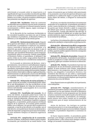 54
O R G A N I S M O J U D I C I A L D E G U A T E M A L A
CENTRO NACIONAL DE ANÁLISIS Y DOCUMENTACIÓN JUDICIAL
advirtiendo al acusado sobre la importancia y el
significado de lo que va a suceder y la atención que debe
prestar en la audiencia. Inmediatamente concederá la
palabra, en su orden, a la parte acusadora y defensa para
que presenten sus alegatos de apertura.
	 Artículo 369.- Incidentes. Todas las cuestiones
incidentales que se pudieran suscitar serán tratadas en
un solo acto, a menos que el tribunal resuelva hacerlo
sucesivamente o diferir alguna, según convenga al
orden del debate.
	 En la discusión de las cuestiones incidentales se
les concederá la palabra una única vez, por el tiempo
que establezca el presidente, al Ministerio Publico, al
defensor y a los abogados de las demás partes.
	 Artículo 370.- Declaraciones del acusado.Después
de la apertura del debate o de resueltas las cuestiones
incidentales, el presidente le explicará con palabras
claras y sencillas el hecho que se le atribuye, y le
advertirá que puede abstenerse de declarar y que el
debate continuará aunque no declare. Permitirá, en
principio, que manifieste libremente cuanto tenga por
conveniente sobre la acusación. Podrán interrogarlo
el Ministerio Publico, el querellante, el defensor y las
partes civiles en ese orden. Luego podrán hacerlo los
miembros del tribunal si lo consideraren conveniente.
	 Si el acusado se abstuviere de declarar, total o
parcialmente, o incurriere en contradicciones respecto
de declaraciones anteriores, que se le pondrán de
manifiesto, el presidente ordenará, de oficio o a petición
departe,lalecturadelasmismasdeclaraciones,siempre
que se hubiere observado en ellas las reglas pertinentes.
Posteriormente a su declaración y en el curso del debate
se le podrán formular preguntas destinadas a aclarar
su situación.
	 Artículo 371.- Declaración de varios acusados. Si
fueren varios los acusados, el presidente podrá alejar
de la sala de audiencia a los que no declaren en ese
momento, pero después de todas las declaraciones
deberá informarlos sumariamente de lo ocurrido
durante su ausencia.
	 Artículo 372.- Facultades del acusado. En el
curso del debate, el acusado podrá hacer todas las
declaraciones que considere pertinentes, incluso si
antes se hubiera abstenido, siempre que se refieran
al objeto del debate. El presidente impedirá cualquier
divagación y, si persistiere, podrá proponer al tribunal
alejarlo de la audiencia. El acusado podrá también
hablar con su defensor, sin que por ello la audiencia se
suspenda, a cuyo fin se les ubicará, en lo posible, uno al
lado del otro; no lo podrá hacer durante su declaración o
antes de responder a preguntas que le sean formuladas.
En este momento tampoco se admitirá sugerencia
alguna.
	 Artículo 373.- Ampliación de la acusación.
Durante el debate, el Ministerio Público podrá ampliar
la acusación, por inclusión de un nuevo hecho o una
nueva circunstancia que no hubiere sido mencionado
en la acusación o en el auto de apertura del juicio y que
modificare la calificación legal o la pena del mismo
hecho objeto del debate, o integrare la continuación
delictiva.
	 Entalcaso,conrelaciónaloshechosocircunstancias
atribuidos en la ampliación, el presidente procederá a
recibir nueva declaración al acusado e informará a
las partes que tienen derecho a pedir la suspensión
del debate para ofrecer nuevas pruebas o preparar
su intervención. Cuando este derecho sea ejercido, el
tribunal suspenderá el debate por un plazo que fijará
prudencialmente, según la naturaleza de los hechos y
la necesidad de la defensa.
	 Los hechos o circunstancias sobre los cuales verse la
ampliación, quedarán comprendidos en la imputación.
	 Artículo 374.- Advertencia de oficio y suspensión
del debate. El presidente del tribunal advertirá a las
partes sobre la modificación posible de la calificación
jurídica, quienes podrán ejercer el derecho consignado
en el artículo anterior.
	 Artículo 375.- Recepción de pruebas. Después de
la declaración del acusado, el presidente procederá a
recibir la prueba en el orden indicado en los artículos
siguientes, salvo que considere necesaria su alteración.
	 Artículo 376.- Peritos. El presidente hará leer las
conclusiones de los dictámenes presentados por los
peritos. Si estos hubieran sido citados, responderán
directamente a las preguntas que les formulen las
partes, sus abogados o consultores técnicos y los
miembros del tribunal, en ese orden y comenzando
por quienes ofrecieron el medio de prueba. Si resultare
conveniente, el tribunal podrá disponer que los peritos
presencien los actos del debate.
	 Estas disposiciones son aplicables, en lo pertinente,
a los intérpretes.
	 Artículo 377.- Testigos. Inmediatamente, el
presidente procederá a llamar a los testigos, uno a uno.
Comenzará con los que hubiere ofrecido el Ministerio
Publico; continuará con los propuestos por los demás
actores y concluirá con los del acusado y los del tercero
civilmente demandado. El presidente, sin embargo,
podrá alterar este orden cuando así lo considere
conveniente para el mejor esclarecimiento de los
hechos.
	 Antes de declarar, los testigos no podrán
comunicarse entre sí, ni con otras personas, ni ver, oír,
o ser informados de lo que ocurra en el debate. Después
de hacerlo, el presidente dispondrá si continúan en
antesala.
	 Si fuere imprescindible, el presidente podrá
autorizar a los testigos a presenciar actos del debate.
Se podrán llevar a cabo careos entre testigos o entre el
testigo y el acusado o reconstrucciones.
 