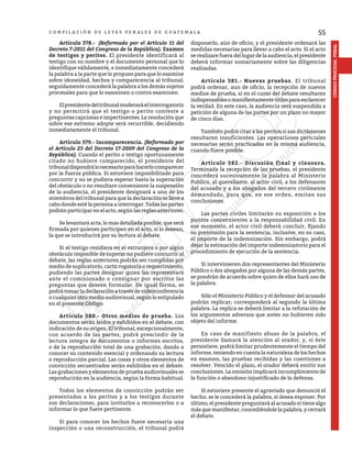 55
CÓDIGO
PROCESAL
PENAL
C O M P I L A C I Ó N D E L E Y E S P E N A L E S D E G U A T E M A L A
	Artículo 378.- (Reformado por el Artículo 11 del
Decreto 7-2011 del Congreso de la República). Examen
de testigos y peritos. El presidente identificará al
testigo con su nombre y el documento personal que lo
identifique válidamente, e inmediatamente concederá
la palabra a la parte que lo propuso para que lo examine
sobre idoneidad, hechos y comparecencia al tribunal;
seguidamente concederá la palabra a los demás sujetos
procesales para que lo examinen o contra examinen.
	 Elpresidentedeltribunalmoderaráelinterrogatorio
y no permitirá que el testigo o perito conteste a
preguntas capciosas e impertinentes. La resolución que
sobre ese extremo adopte será recurrible, decidiendo
inmediatamente el tribunal.
	 Artículo 379.- Incomparecencia. (Reformado por
el Artículo 23 del Decreto 17-2009 del Congreso de la
República). Cuando el perito o testigo oportunamente
citado no hubiere comparecido, el presidente del
tribunaldispondrálonecesarioparahacerlocomparecer
por la fuerza pública. Si estuviere imposibilitado para
concurrir y no se pudiera esperar hasta la superación
del obstáculo o no resultare conveniente la suspensión
de la audiencia, el presidente designará a uno de los
miembros del tribunal para que la declaración se lleve a
cabo donde esté la persona a interrogar. Todas las partes
podrán participar en el acto, según las reglas anteriores.
	 Se levantará acta, lo mas detallada posible, que será
firmada por quienes participen en el acto, si lo desean,
la que se introducirá por su lectura al debate.
	 Si el testigo residiera en el extranjero o por algún
obstáculo imposible de superar no pudiere concurrir al
debate, las reglas anteriores podrán ser cumplidas por
medio de suplicatorio, carta rogatoria o requerimiento,
pudiendo las partes designar quien las representará
ante el comisionado o consignar por escritos las
preguntas que deseen formular. De igual forma, se
podrá tomar la declaración a través de videoconferencia
o cualquier otro medio audiovisual, según lo estipulado
en el presente Código.
	 Artículo 380.- Otros medios de prueba. Los
documentos serán leídos y exhibidos en el debate, con
indicación de su origen. El tribunal, excepcionalmente,
con acuerdo de las partes, podrá prescindir de la
lectura integra de documentos o informes escritos,
o de la reproducción total de una grabación, dando a
conocer su contenido esencial y ordenando su lectura
o reproducción parcial. Las cosas y otros elementos de
convicción secuestrados serán exhibidos en el debate.
Las grabaciones y elementos de prueba audiovisuales se
reproducirán en la audiencia, según la forma habitual.
	 Todos los elementos de convicción podrán ser
presentados a los peritos y a los testigos durante
sus declaraciones, para invitarlos a reconocerlos o a
informar lo que fuere pertinente.
	 Si para conocer los hechos fuere necesaria una
inspección o una reconstrucción, el tribunal podrá
disponerlo, aún de oficio, y el presidente ordenará las
medidas necesarias para llevar a cabo el acto. Si el acto
se realizare fuera del lugar de la audiencia, el presidente
deberá informar sumariamente sobre las diligencias
realizadas.
	 Artículo 381.- Nuevas pruebas. El tribunal
podrá ordenar, aun de oficio, la recepción de nuevos
medios de prueba, si en el curso del debate resultaren
indispensablesomanifiestamenteútilesparaesclarecer
la verdad. En este caso, la audiencia será suspendida a
petición de alguna de las partes por un plazo no mayor
de cinco días.
	 También podrá citar a los peritos si sus dictámenes
resultaren insuficientes. Las operaciones periciales
necesarias serán practicadas en la misma audiencia,
cuando fuere posible.
	 Artículo 382.- Discusión final y clausura.
Terminada la recepción de las pruebas, el presidente
concederá sucesivamente la palabra al Ministerio
Publico, al querellante, al actor civil, a los defensores
del acusado y a los abogados del tercero civilmente
demandado, para que, en ese orden, emitan sus
conclusiones.
	 Las partes civiles limitarán su exposición a los
puntos concernientes a la responsabilidad civil. En
ese momento, el actor civil deberá concluir, fijando
su pretensión para la sentencia, inclusive, en su caso,
el importe de la indemnización. Sin embargo, podrá
dejar la estimación del importe indemnizatorio para el
procedimiento de ejecución de la sentencia.
	 Si intervinieren dos representantes del Ministerio
Público o dos abogados por alguna de las demás partes,
se pondrán de acuerdo sobre quien de ellos hará uso de
la palabra.
	 Sólo el Ministerio Público y el defensor del acusado
podrán replicar; corresponderá al segundo la última
palabra. La replica se deberá limitar a la refutación de
los argumentos adversos que antes no hubieren sido
objeto del informe.
	 En caso de manifiesto abuso de la palabra, el
presidente llamará la atención al orador, y, si éste
persistiere, podrá limitar prudentemente el tiempo del
informe, teniendo en cuenta la naturaleza de los hechos
en examen, las pruebas recibidas y las cuestiones a
resolver. Vencido el plazo, el orador deberá emitir sus
conclusiones. La omisión implicará incumplimiento de
la función o abandono injustificado de la defensa.
	 Si estuviere presente el agraviado que denunció el
hecho, se le concederá la palabra, si desea exponer. Por
último, el presidente preguntará al acusado si tiene algo
más que manifestar, concediéndole la palabra, y cerrará
el debate.
 