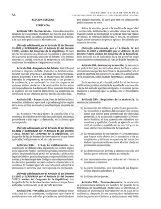 56
O R G A N I S M O J U D I C I A L D E G U A T E M A L A
CENTRO NACIONAL DE ANÁLISIS Y DOCUMENTACIÓN JUDICIAL
SECCION TERCERA
SENTENCIA
	 Artículo 383. Deliberación.- Inmediatamente
después de clausurado el debate, los jueces que hayan
intervenido en él pasarán a deliberar en sesión secreta,
a la cual sólo podrá asistir el secretario.
	 (Párrafo adicionado por el Artículo 11 del Decreto
51-2002 y DEROGADO por el Artículo 15 del Decreto
7-2011, ambos del Congreso de la República). El Juez
de Paz de Sentencia al realizar el análisis y valoración
de la prueba producida durante el debate, si lo estima
necesario, podrá ordenar la reapertura del debate
conforme lo establece el siguiente artículo.
	 Artículo 384.- Reapertura del debate. Si eltribunal
estimare imprescindible, durante la deliberación,
recibir nuevas pruebas o ampliar las incorporadas,
podrá disponer, a ese fin, la reapertura del debate.
Resuelta la reapertura, se convocará a las partes a
la audiencia, y se ordenará la citación urgente de
quienes deban declarar o la realización de los actos
correspondientes. La discusión final quedará limitada
al examen de los nuevos elementos. La audiencia se
verificará en un término que no exceda de ocho días.
	 Artículo 385.- Sana crítica. Para la deliberación y
votación,eltribunalapreciarálapruebasegúnlasreglas
de la sana crítica razonada y resolverá por mayoría de
votos.
	 La decisión versará sobre la absolución o la
condena. Si se hubiere ejercido la acción civil, declarará
procedente o sin lugar la demanda, en la forma que
corresponda.
	 (Párrafo adicionado por el Artículo 12 del Decreto
51-2002 y DEROGADO por el Artículo 15 del Decreto
7-2011, ambos del Congreso de la República). Los
Juzgados de Paz de Sentencia observarán en lo que fuere
aplicable, lo dispuesto en el párrafo anterior.
	 Artículo 386.- Orden de deliberación. Las
cuestiones se deliberarán, siguiendo un orden lógico
en la siguiente forma: cuestiones previas; existencia del
delito; responsabilidad penal del acusado; calificación
legal del delito; pena a imponer; responsabilidad civil;
costas, y lo demás que este Código u otras leyes señalen.
La decisión posterior versará sobre la absolución o la
condena. Si hubiere ejercido la acción civil, admitirá la
demanda en la forma que corresponda o la rechazará.
	 (Párrafo adicionado por el Artículo 13 del Decreto
51-2002 y DEROGADO por el Artículo 15 del Decreto
7-2011, ambos del Congreso de la República). Los
Juzgados de Paz de Sentencia observarán en lo que fuere
aplicable, lo dispuesto en el párrafo anterior.
	 Artículo 387.- Votación. Los vocales deberán votar
cada una de las cuestiones, cualquiera que fuere el
sentido de su voto sobre las precedentes, resolviéndose
por simple mayoría. El juez que esté en desacuerdo
podrá razonar su voto.
	 Sobre la sanción penal o la medida de seguridad
y corrección, deliberarán y votarán todos los jueces.
Cuando exista la posibilidad de aplicar diversas clases
de penas, el tribunal deliberará y votará, en primer
lugar, sobre la especie de pena a aplicar, decidiendo por
mayoría de votos.
	 (Párrafo adicionado por el Artículo 14 del
Decreto 51-2002 y DEROGADO por el Artículo 15 del
Decreto 7-2011, ambos del Congreso de la República).
Este artículo no es aplicable para los procesos cuyo
conocimiento corresponda al Juez de Paz de Sentencia.
	 Artículo 388.- Sentencia y acusación. La sentencia
no podrá dar por acreditados otros hechos u otras
circunstancias que los descritos en la acusación y en el
auto de apertura del juicio o, en su caso, en la ampliación
de la acusación, salvo cuando favorezca al acusado.
	 En la sentencia, el tribunal podrá dar al hecho una
calificación jurídica distinta de aquella de la acusación
o de la del auto de apertura del juicio, o imponer penas
mayores o menores que la pedida por el Ministerio
Público.
	 Artículo 389.- Requisitos de la sentencia. La
sentencia contendrá:
1)	 La mención del tribunal y la fecha en que se dic-
ta; el nombre y apellido del acusado y los demás
datos que sirvan para determinar su identidad
personal; si la acusación corresponde al Minis-
terio Publico; si hay querellante adhesivo sus
nombres y apellidos. Cuando se ejerza la acción
civil, el nombre y apellido del actor civil y, en su
caso, del tercero civilmente demandado.
2)	 La enunciación de los hechos y circunstancias
que hayan sido objeto de la acusación o de su
ampliación, y del auto de apertura del juicio; los
daños cuya reparación reclama el actor civil y su
pretensión reparatoria.
3)	 La determinación precisa y circunstanciada del
hecho que el tribunal estime acreditado.
4)	 Los razonamientos que inducen al tribunal a
condenar o absolver.
5)	 La parte resolutiva, con mención de las disposi-
ciones legales aplicables; y
6)	 La firma de los jueces.
	 Artículo 390.- Pronunciamiento. La sentencia
se pronunciará siempre en nombre del pueblo de la
República de Guatemala. Redactada la sentencia, el
tribunal se constituirá nuevamente en la sala de la
audiencia, después de ser convocados verbalmente
todas las partes en el debate, y el documento será leído
 