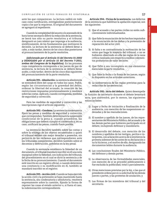57
CÓDIGO
PROCESAL
PENAL
C O M P I L A C I Ó N D E L E Y E S P E N A L E S D E G U A T E M A L A
ante los que comparezcan. La lectura valdrá en todo
caso como notificación, entregándose posteriormente
copia a los que la requieran. El original del documento
se agregará al expediente.
	 Cuandolacomplejidaddelasuntooloavanzadodela
horatornenecesariodiferirlaredaccióndelasentencia,
se leerá tan sólo su parte resolutiva y el tribunal
designará un juez relator que imponga a la audiencia,
sintéticamente, de los fundamentos que motivaron la
decisión. La lectura de la sentencia se deberá llevar a
cabo, a más tardar, dentro de los cinco días posteriores
al pronunciamiento de la parte resolutiva.
	 (Adicionado por el Artículo 15 del Decreto 51-2002
y DEROGADO por el Artículo 15 del Decreto 7-2011,
ambos del Congreso de la República). En los procesos
cuya competencia corresponda a los jueces de paz de
sentencia, la lectura de la sentencia se deberá llevar
acabo, a más tardar, dentro de los cinco días siguientes
del pronunciamiento de la parte resolutiva.
	 Artículo 391.- Absolución. Lasentenciaabsolutoria
se entenderá libre del cargo en todos los casos. Podrá,
según las circunstancias y la gravedad del delito,
ordenar la libertad del acusado, la cesación de las
restricciones impuestas provisionalmente y resolverá
sobre las costas. Aplicará, cuando corresponda, medidas
de seguridad y corrección.
	 Para las medidas de seguridad y corrección y las
inscripciones rige el artículo siguiente.
	 Artículo 392.- Condena. La sentencia condenatoria
fijará las penas y medidas de seguridad y corrección
que correspondan. También determinará la suspensión
condicional de la pena y, cuando procediere, las
obligaciones que deberá cumplir el condenado y, en su
caso, unificará las penas, cuando fuere posible.
	 La sentencia decidirá también sobre las costas y
sobre la entrega de los objetos secuestrados a quien
el tribunal estime con mejor derecho a poseerlos, sin
perjuicio de los reclamos que correspondieren ante
los tribunales competentes; decidirá también sobre el
decomiso y destrucción, previstos en la ley penal.
	 Cuando la sentencia establezca la falsedad de un
documento, eltribunalmandaráinscribirenélunanota
marginal sobre la falsedad, con indicación del tribunal,
del procedimiento en el cual se dictó la sentencia y de
la fecha de su pronunciamiento. Cuando el documento
esté inscrito en un registro oficial, o cuando determine
una constancia o su modificación en él, también se
mandará inscribir en el registro.
	 Artículo393.-Accióncivil.Cuandosehayaejercido
la acción civil y la pretensión se haya mantenido hasta
la sentencia, sea condenatoria o absolutoria, resolverá
expresamente sobre la cuestión, fijando la forma de
reponer las cosas al estado anterior o, si fuera el caso,
la indemnización correspondiente.
	 Artículo 394.- Vicios de la sentencia. Los defectos
de la sentencia que habilitan la apelación especial, son
los siguientes:
1)	 Que el acusado o las partes civiles no estén sufi-
cientemente individualizados.
2)	 Que falte la enunciación de los hechos imputados
o la enunciación de los daños y la pretensión de
reparación del actor civil.
3)	 Si falta o es contradictoria la motivación de los
votos que haga la mayoría del tribunal, o no se
hubieren observado en ella las reglas de la sana
crítica razonada con respecto a medios o elemen-
tos probatorios de valor decisivo.
4)	 Que falte o sea incompleta en sus elementos
esenciales la parte resolutiva.
5)	 Que falte la fecha o la firma de los jueces, según
lo dispuesto en los artículos anteriores.
6)	 La inobservancia de las reglas previstas para la
redacción de las sentencias.
	 Artículo 395.- Acta del debate. Quien desempeñe
la función de secretario durante el debate levantará
acta, que contendrá, por lo menos, las siguientes
enunciaciones:
1)	 Lugar y fecha de iniciación y finalización de la
audiencia, con mención de las suspensiones or-
denadas y de las reanudaciones.
2)	 El nombre y apellido de los jueces, de los repre-
sentantes del Ministerio Público, del acusado y de
las demás partes que hubieren participado en el
debate, incluyendo defensor y mandatario.
3)	 El desarrollo del debate, con mención de los
nombres y apellidos de los testigos, peritos e in-
terpretes, con aclaración acerca de si emitieron la
protesta solemne de ley antes de su declaración o
no lo hicieron, y el motivo de ello, designando los
documentos leídos durante la audiencia.
4)	 Las conclusiones finales del Ministerio Público,
del defensor y demás partes.
5)	 La observancia de las formalidades esenciales,
con mención de si se procedió públicamente o
fue excluida la publicidad, total o parcialmente.
6)	 Otras menciones previstas por la ley, o las que el
presidente ordene por sí o a solicitud de los demás
jueces o partes, y las protestas de anulación; y
7)	 Las firmas de los miembros del tribunal y del
secretario.
 
