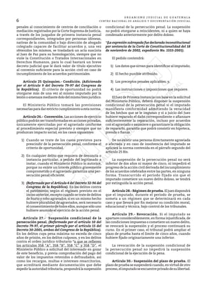 6
O R G A N I S M O J U D I C I A L D E G U A T E M A L A
CENTRO NACIONAL DE ANÁLISIS Y DOCUMENTACIÓN JUDICIAL
penales al conocimiento de centros de conciliación o
mediación registrados por la Corte Suprema de Justicia,
a través de los juzgados de primera instancia penal
correspondientes, integrados por personas idóneas,
nativas de la comunidad o bajo dirección de abogado
colegiado capaces de facilitar acuerdos y, una vez
obtenidos los mismos, se trasladará un acta suscinta
al Juez de Paz para su homologación, siempre que no
viole la Constitución o Tratados Internacionales en
Derechos Humanos, para lo cual bastará un breve
decreto judicial que le dará valor de título ejecutivo
al convenio suficiente para la acción civil en caso de
incumplimiento de los acuerdos patrimoniales.
	 Artículo 25 Quinquies.- Condición. (Adicionado
por el Artículo 9 del Decreto 79-97 del Congreso de
la República). El criterio de oportunidad no podrá
otorgarse más de una vez al mismo imputado por la
lesiónoamenazamediantedolodelmismobienjurídico.
	 El Ministerio Público tomará las previsiones
necesariasparadarestrictocumplimientoaestanorma.
	 Artículo 26.- Conversión. Las acciones de ejercicio
público podrán ser transformadas en acciones privadas,
únicamente ejercitadas por el agraviado conforme
al procedimiento especial previsto y siempre que no
produzcan impacto social, en los casos siguientes:
1)	 Cuando se trate de los casos previstos para
prescindir de la persecución penal, conforme el
criterio de oportunidad.
2)	 En cualquier delito que requiera de denuncia o
instancia particular, a pedido del legitimado a
instar, cuando el Ministerio Público lo autorice,
porque no existe un interés público gravemente
comprometido y el agraviado garantiza una per-
secución penal eficiente.
3)	 (Reformado por el Artículo 4 del Decreto 32-96 del
Congreso de la República). En los delitos contra
el patrimonio, según el régimen previsto en el
inciso anterior, excepto cuando se trate de delitos
de hurto y robo agravados, si en un mismo hecho
hubiere pluralidad de agraviados, será necesario
el consentimiento de todos ellos, aunque sólo uno
hubiere asumido el ejercicio de la acción penal.
	 Artículo 27.- Suspensión condicional de la
persecución penal. (Reformado por el artículo 10 del
Decreto 79-97, el primer párrafo por el artículo 15 del
Decreto 30-2001, ambos del Congreso de la República).
En los delitos cuya pena máxima no exceda de cinco
años de prisión, en los delitos culposos, y en los delitos
contra el orden jurídico tributario *a que se refieren
los artículos 358 “A”, 358 “B”, 358 “C” y 358 “D”, el
Ministerio Público a solicitud del interesado en gozar
de este beneficio, y previa comprobación del pago del
valor de los impuestos retenidos o defraudados, así
como los recargos, multas e intereses resarcitorios,
que acreditará mediante documentación que debe
expedirlaautoridadtributaria,propondrálasuspensión
condicional de la persecución penal. La suspensión
no podrá otorgarse a reincidentes, ni a quien se haya
condenado anteriormente por delito doloso.
*(La expresión subrayada fue declarada inconstitucional
por sentencia de la Corte de Constitucionalidad del 18
de noviembre de 2002, expediente No. 1555-2001).
	 El pedido contendrá:
1)	 Los datos que sirvan para identificar al imputado;
2)	 El hecho punible atribuido;
3)	 Los preceptos penales aplicables; y,
4)	 Las instrucciones o imposiciones que requiere.
	 El Juez de Primera Instancia con base en la solicitud
del Ministerio Público, deberá disponer la suspensión
condicional de la persecución penal si el imputado
manifiesta conformidad admitiendo la veracidad
de los hechos que se le imputan y si a juicio del Juez
hubiere reparado el daño correspondiente o afianzare
suficientemente la reparación, incluso por acuerdos
con el agraviado o asumiere o garantizare la obligación
de repararlo, garantía que podrá consistir en hipoteca,
prenda o fianza.
	 De no existir una persona directamente agraviada
o afectada y en caso de insolvencia del imputado se
aplicará la norma contenida en el párrafo segundo del
artículo 25 Bis.
	 La suspensión de la persecución penal no será
inferior de dos años ni mayor de cinco, ni impedirá el
progreso de la acción civil derivada del incumplimiento
de los acuerdos celebrados entre las partes, en ninguna
forma. Transcurrido el período fijado sin que el
imputado cometiere un nuevo delito doloso, se tendrá
por extinguida la acción penal.
	 Artículo 28.-Régimen de prueba.Eljuezdispondrá
que el imputado, durante el período de prueba, se
someta a un régimen que se determinará en cada
caso y que llevará por fin mejorar su condición moral,
educacional y técnica, bajo control de los tribunales.
	 Artículo 29.- Revocación. Si el imputado se
apartare considerablemente, en forma injustificada, de
las condiciones impuestas o cometiere un nuevo delito,
se revocará la suspensión y el proceso continuará su
curso. En el primer caso, el tribunal podrá ampliar el
plazo de prueba hasta el límite de cinco años, cuando
hubiere fijado originariamente una inferior.
	 La revocación de la suspensión condicional de
la persecución penal no impedirá la suspensión
condicional de la ejecución de la pena.
	 Artículo 30.- Suspensión del plazo de prueba. El
plazo de prueba se suspenderá cuando, en virtud de otro
proceso,elimputadoseencuentreprivadodesulibertad.
 