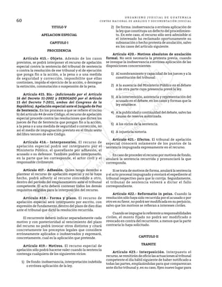 60
O R G A N I S M O J U D I C I A L D E G U A T E M A L A
CENTRO NACIONAL DE ANÁLISIS Y DOCUMENTACIÓN JUDICIAL
TITULO V
APELACION ESPECIAL
CAPITULO I
PROCEDENCIA
	 Artículo 415.- Objeto. Además de los casos
previstos, se podrá interponer el recurso de apelación
especial contra la sentencia del tribunal de sentencia
o contra la resolución de ese tribunal y el de ejecución
que ponga fin a la acción, a la pena o a una medida
de seguridad y corrección, imposibilite que ellas
continúen, impida el ejercicio de la acción, o deniegue
la extinción, conmutación o suspensión de la pena.
	 Artículo 415. Bis.- (Adicionado por el Artículo
16 del Decreto 51-2002 y DEROGADO por el Artículo
15 del Decreto 7-2011, ambos del Congreso de la
República). Apelación especial ante el Juzgado de Paz
de Sentencia. En los procesos a que se refiere el inciso
b) del artículo 44 de este Código, el recurso de apelación
especial procede contra las resoluciones que dicten los
jueces de Paz de Sentencia que pongan fin a la acción,
a la pena o a una medida de seguridad o corrección, no
así el medio de impugnación previsto en el título sexto
del libro tercero de este Código.
	 Artículo 416.- Interponentes. El recurso de
apelación especial podrá ser interpuesto por el
Ministerio Público, el querellante por adhesión, el
acusado o su defensor. También podrán interponerlo,
en la parte que les corresponde, el actor civil y el
responsable civilmente.
	 Artículo 417.- Adhesión. Quien tenga derecho a
plantear el recurso de apelación especial y no lo haya
hecho, podrá adherir al recurso concedido a otro,
dentro del período del emplazamiento ante el tribunal
competente. El acto deberá contener todos los demás
requisitos exigidos para la interposición del recurso.
	 Artículo 418.- Forma y plazo. El recurso de
apelación especial será interpuesto por escrito, con
expresión de fundamento, dentro del plazo de diez días
ante el tribunal que dictó la resolución recurrida.
	 El recurrente deberá indicar separadamente cada
motivo y con posterioridad al vencimiento del plazo
del recurso no podrá invocar otros distintos y citará
concretamente los preceptos legales que considere
erróneamente aplicados o inobservados y expresará,
concretamente, cual es la aplicación que pretende.
	 Artículo 419.- Motivos. El recurso especial de
apelación sólo podrá hacerse valer cuando la sentencia
contenga cualquiera de los siguientes vicios:
1)	 De fondo: inobservancia, interpretación indebida
o errónea aplicación de la ley.
2)	 De forma: inobservancia o errónea aplicación de
la ley que constituya un defecto del procedimien-
to. En este caso, el recurso sólo será admisible si
el interesado ha reclamado oportunamente su
subsanación o hecho protesta de anulación, salvo
en los casos del artículo siguiente.
	 Artículo 420.- Motivos absolutos de anulación
formal. No será necesaria la protesta previa, cuando
se invoque la inobservancia o errónea aplicación de las
disposiciones concernientes:
1)	 Al nombramiento y capacidad de los jueces y a la
constitución del tribunal.
2)	 A la ausencia del Ministerio Público en el debate
o de otra parte cuya presencia prevé la ley.
3)	 A la intervención, asistencia y representación del
acusado en el debate, en los casos y formas que la
ley establece.
4)	 A la publicidad y continuidad del debate, salvo las
causas de reserva autorizada.
5)	 A los vicios de la sentencia.
6)	 A injusticia notoria.
	 Artículo 421.- Efectos. El tribunal de apelación
especial conocerá solamente de los puntos de la
sentencia impugnada expresamente en el recurso.
	 Encasodeprocederelrecursopormotivosdefondo,
anulará la sentencia recurrida y pronunciará la que
corresponda.
	 Si se trata de motivos de forma, anulará la sentencia
y el acto procesal impugnado y enviará el expediente al
tribunal respectivo para que lo corrija. Seguidamente,
el tribunal de sentencia volverá a dictar el fallo
correspondiente.
	 Artículo 422.- Reformatio in peius. Cuando la
resolución sólo haya sido recurrida por el acusado o por
otroensufavor,nopodrásermodificadaensuperjuicio,
salvo que los motivos se refieran a intereses civiles.
	 Cuandoseimpugneloreferentearesponsabilidades
civiles, el monto fijado no podrá ser modificado o
revocado en contra del recurrente, a menos que la parte
contraria lo haya solicitado.
CAPITULO II
TRAMITE
	 Artículo 423.- Interposición. Interpuesto el
recurso,seremitirándeoficiolasactuacionesaltribunal
competente el día hábil siguiente de haber notificado a
todas las partes, emplazándolas para que comparezcan
ante dicho tribunal y, en su caso, fijen nuevo lugar para
 