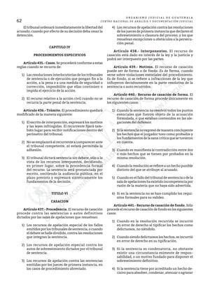 62
O R G A N I S M O J U D I C I A L D E G U A T E M A L A
CENTRO NACIONAL DE ANÁLISIS Y DOCUMENTACIÓN JUDICIAL
	 Eltribunalordenaráinmediatamentelalibertaddel
acusado, cuando por efecto de su decisión deba cesar la
detención.
CAPITULO IV
PROCEDIMIENTOS ESPECIFICOS
	 Artículo435.-Casos.Seprocederáconformeaestas
reglas cuando se recurra de:
1)	 Las resoluciones interlocutorias de los tribunales
de sentencia o de ejecución que pongan fin a la
acción, a la pena o a una medida de seguridad o
corrección, imposibilite que ellas continúen o
impida el ejercicio de la acción.
2)	 El recurso relativo a la acción civil cuando no se
recurra la parte penal de la sentencia.
	 Artículo 436.- Trámite. El procedimiento quedará
modificado de la manera siguiente:
1)	 El escrito de interposición, expresará los motivos
y las leyes infringidas. El recurrente fijará tam-
bién lugar para recibir notificaciones dentro del
perímetro del tribunal.
2)	 No se emplazará al recurrente a comparecer ante
el tribunal competente, ni estará permitida la
adhesión.
3)	 El tribunal dictará sentencia sin debate, sólo a la
vista de los recursos interpuestos, decidiendo,
en primer lugar, sobre la procedencia formal
del recurso. La sentencia será pronunciada por
escrito, omitiendo la audiencia pública, en el
plazo previsto y expresará sintéticamente los
fundamentos de la decisión.
TITULO VI
CASACION
	 Artículo 437.- Procedencia. El recurso de casación
procede contra las sentencias o autos definitivos
dictados por las salas de apelaciones que resuelvan:
1)	 Los recursos de apelación especial de los fallos
emitidosporlostribunalesdesentencia,ocuando
el debate se halle dividido, contra las resoluciones
que integran la sentencia.
2)	 Los recursos de apelación especial contra los
autos de sobreseimiento dictados por el tribunal
de sentencia.
3)	 Los recursos de apelación contra las sentencias
emitidas por los jueces de primera instancia, en
los casos de procedimiento abreviado.
4)	 Los recursos de apelación contra las resoluciones
de los jueces de primera instancia que declaren el
sobreseimiento o clausura del proceso; y los que
resuelvan excepciones u obstáculos a la persecu-
ción penal.
	 Artículo 438.- Interponentes. El recurso de
casación está dado en interés de la ley y la justicia y
podrá ser interpuesto por las partes.
	 Artículo 439.- Motivos. El recurso de casación
puede ser de forma o de fondo. Es de forma, cuando
verse sobre violaciones esenciales del procedimiento.
Es de fondo, si se refiere a infracciones de la ley que
influyeron decisivamente en la parte resolutiva de la
sentencia o auto recurridos.
	 Artículo 440.- Recurso de casación de forma. El
recurso de casación de forma procede únicamente en
los siguientes casos:
1)	 Cuando la sentencia no resolvió todos los puntos
esenciales que fueron objeto de la acusación
formulada, o que estaban contenidos en las ale-
gaciones del defensor.
2)	 Si la sentencia no expresó de manera concluyente
los hechos que el juzgador tuvo como probados y
los fundamentos de la sana critica que se tuvieron
en cuenta.
3)	 Cuando es manifiesta la contradicción entre dos
o más hechos que se tienen por probados en la
misma resolución.
4)	 Cuandolaresoluciónserefiereaunhechopunible
distinto del que se atribuye al acusado.
5)	 Cuando en el fallo del tribunal de sentencia o de la
saladeapelacioneshaexistidoincompetenciapor
razón de la materia que no haya sido advertida.
6)	 Si en la sentencia no se han cumplido los requi-
sitos formales para su validez.
	 Artículo 441.- Recurso de casación de fondo. Sólo
procedeelrecursodecasacióndefondoenlossiguientes
casos:
1)	 Cuando en la resolución recurrida se incurrió
en error de derecho al tipificar los hechos como
delictuosos, no siéndolo.
2)	 Cuando siendo delictuosos los hechos, se incurrió
en error de derecho en su tipificación.
3)	 Si la sentencia es condenatoria, no obstante
existir una circunstancia eximente de respon-
sabilidad, o un motivo fundado para disponer el
sobreseimiento definitivo.
4)	 Si la sentencia tiene por acreditado un hecho de-
cisivo para absolver, condenar, atenuar o agravar
 