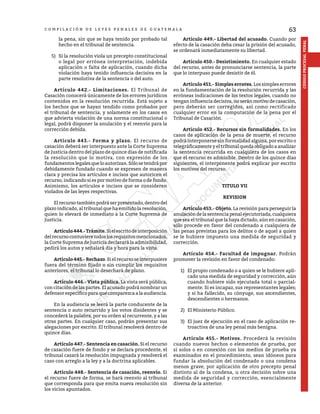 63
CÓDIGO
PROCESAL
PENAL
C O M P I L A C I Ó N D E L E Y E S P E N A L E S D E G U A T E M A L A
la pena, sin que se haya tenido por probado tal
hecho en el tribunal de sentencia.
5)	 Si la resolución viola un precepto constitucional
o legal por errónea interpretación, indebida
aplicación o falta de aplicación, cuando dicha
violación haya tenido influencia decisiva en la
parte resolutiva de la sentencia o del auto.
	 Artículo 442.- Limitaciones. El Tribunal de
Casación conocerá únicamente de los errores jurídicos
contenidos en la resolución recurrida. Está sujeto a
los hechos que se hayan tendido como probados por
el tribunal de sentencia, y solamente en los casos en
que advierta violación de una norma constitucional o
legal, podrá disponer la anulación y el reenvío para la
corrección debida.
	 Artículo 443.- Forma y plazo. El recurso de
casación deberá ser interpuesto ante la Corte Suprema
de Justicia dentro del plazo de quince días de notificada
la resolución que lo motiva, con expresión de los
fundamentoslegalesqueloautorizan.Sólosetendrápor
debidamente fundado cuando se expresen de manera
clara y precisa los artículos e incisos que autoricen el
recurso, indicando si es por motivo de forma o de fondo.
Asimismo, los artículos e incisos que se consideren
violados de las leyes respectivas.
	 El recurso también podrá ser presentado, dentro del
plazo indicado, al tribunal que ha emitido la resolución,
quien lo elevará de inmediato a la Corte Suprema de
Justicia.
	 Artículo444.-Trámite.Sielescritodeinterposición
delrecursocontuvieretodoslosrequisitosmencionados,
la Corte Suprema de Justicia declarará la admisibilidad,
pedirá los autos y señalará día y hora para la vista.
	 Artículo445.-Rechazo.Sielrecursoseinterpusiere
fuera del término fijado o sin cumplir los requisitos
anteriores, el tribunal lo desechará de plano.
	 Artículo 446.- Vista pública. La vista será pública,
con citación de las partes. El acusado podrá nombrar un
defensor específico para que comparezca a la audiencia.
	 En la audiencia se leerá la parte conducente de la
sentencia o auto recurrido y los votos disidentes y se
concederá la palabra, por su orden al recurrente, y a las
otras partes. En cualquier caso, podrán presentar sus
alegaciones por escrito. El tribunal resolverá dentro de
quince días.
	 Artículo 447.- Sentencia en casación. Si el recurso
de casación fuere de fondo y se declara procedente, el
tribunal casará la resolución impugnada y resolverá el
caso con arreglo a la ley y a la doctrina aplicables.
	 Artículo 448.- Sentencia de casación, reenvío. Si
el recurso fuere de forma, se hará reenvío al tribunal
que corresponda para que emita nueva resolución sin
los vicios apuntados.
	 Artículo 449.- Libertad del acusado. Cuando por
efecto de la casación deba cesar la prisión del acusado,
se ordenará inmediatamente su libertad.
	 Artículo 450.- Desistimiento. En cualquier estado
del recurso, antes de pronunciarse sentencia, la parte
que lo interpuso puede desistir de él.
	 Artículo 451.- Simples errores. Los simples errores
en la fundamentación de la resolución recurrida y las
erróneas indicaciones de los textos legales, cuando no
tenganinfluenciadecisiva,noseránmotivodecasación,
pero deberán ser corregidos, así como rectificado
cualquier error en la computación de la pena por el
Tribunal de Casación.
	 Artículo 452.- Recursos sin formalidades. En los
casos de aplicación de la pena de muerte, el recurso
podrá interponerse sin formalidad alguna, por escrito o
telegráficamente y el tribunal queda obligado a analizar
la sentencia recurrida en cualquiera de los casos en
que el recurso es admisible. Dentro de los quince días
siguientes, el interponente podrá explicar por escrito
los motivos del recurso.
TITULO VII
REVISION
	 Artículo 453.- Objeto. La revisión para perseguir la
anulacióndelasentenciapenalejecutoriada,cualquiera
que sea el tribunal que la haya dictado, aún en casación,
sólo procede en favor del condenado a cualquiera de
las penas previstas para los delitos o de aquel a quien
se le hubiere impuesto una medida de seguridad y
corrección.
	 Artículo 454.- Facultad de impugnar. Podrán
promover la revisión en favor del condenado:
1)	 El propio condenado o a quien se le hubiere apli-
cado una medida de seguridad y corrección, aún
cuando hubiere sido ejecutada total o parcial-
mente. Si es incapaz, sus representantes legales;
y si ha fallecido, su cónyuge, sus ascendientes,
descendientes o hermanos.
2)	 El Ministerio Público.
3)	 El juez de ejecución en el caso de aplicación re-
troactiva de una ley penal más benigna.
	 Artículo 455.- Motivos. Procederá la revisión
cuando nuevos hechos o elementos de prueba, por
sí solos o en conexión con los medios de prueba ya
examinados en el procedimiento, sean idóneos para
fundar la absolución del condenado o una condena
menos grave, por aplicación de otro precepto penal
distinto al de la condena, u otra decisión sobre una
medida de seguridad y corrección, esencialmente
diversa de la anterior.
 