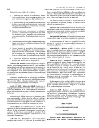 64
O R G A N I S M O J U D I C I A L D E G U A T E M A L A
CENTRO NACIONAL DE ANÁLISIS Y DOCUMENTACIÓN JUDICIAL
	 Son motivos especiales de revisión:
1)	 La presentación, después de la sentencia, de do-
cumentos decisivos ignorados, extraviados o que
no se hubieren incorporado al procedimiento.
2)	 La demostración de que un elemento de prueba
decisivo, apreciado en la sentencia, carece del
valorprobatorioasignado,porfalsedad,invalidez,
adulteración o falsificación.
3)	 Cuando la sentencia condenatoria ha sido pro-
nunciada a consecuencia de prevaricación, cohe-
cho, violencia u otra maquinación fraudulenta,
cuya existencia fue declarada en fallo posterior
firme.
4)	 Cuando la sentencia penal se basa en una senten-
cia que posteriormente ha sido anulada o ha sido
objeto de revisión.
5)	 Cuando después de la condena sobrevengan he-
chos o elementos de prueba que solos o unidos a
los ya examinados en el proceso, hacen evidente
que el hecho o una circunstancia que agravó la
pena,noexistió,oqueelcondenadonolocometió.
6)	 La aplicación retroactiva de una ley penal más
benigna que la aplicada en la sentencia.
	 Artículo456.-Forma.Larevisiónparaseradmitida,
deberá promoverse por escrito ante la Corte Suprema
de Justicia, con la referencia concreta de los motivos en
que se funda y de las disposiciones legales aplicables.
Se acompañará, en el mismo momento, toda la prueba
documentalqueseinvocaoseindicaráellugaroarchivo
donde esté.
	 Cuando la demostración de motivo que sustenta la
revisión no surge de una sentencia judicial irrevocable,
el recurrente deberá indicar todos los medios de prueba
que acrediten la verdad de sus afirmaciones.
	 Artículo 457.- Admisibilidad. Recibida la
impugnación, el tribunal decidirá sobre su procedencia.
Podrá, sin embargo, si el caso lo permite, otorgar un
plazo al impugnante para que complete los requisitos
faltantes.
	 El condenado podrá designar un defensor para
que mantenga la revisión, derecho sobre el cual será
instruido al notificársele la primera resolución sobre
la admisibilidad de la impugnación. Si el condenado no
nombra defensor, el tribunal lo designará de oficio.
	 La muerte del condenado durante el curso de la
revisión no obstaculizará la prosecución de trámite. Si
alguna de las personas legitimadas no compareciere
después de habérsele comunicado la apertura de la
revisión, el procedimiento podrá continuar con la sola
asistencia del defensor.
	 Artículo 458.- Instrucción. Inmediatamente
después de admitida la revisión, el tribunal dará
intervenciónalMinisterioPúblicooalcondenado,según
el caso, y dispondrá, si fuere necesario, la recepción de
los medios de prueba que ofreció el recurrente o que
crea útiles para la averiguación de la verdad.
	 Las declaraciones e informes se documentarán en
acta, pudiendo el tribunal delegar la instrucción en
alguno de sus miembros.
	 Artículo 459.- Audiencia. Concluida la instrucción
se señalará una audiencia para que se manifiesten
quienesintervienenenlarevisión,pudiendoacompañar
alegatos escritos que funden su petición.
	 Artículo460.-Decisión.Eltribunal,alpronunciarse,
declarará sin lugar la revisión, o anulará la sentencia.
	 Sianulalasentencia,remitiráanuevojuiciocuando
el caso lo requiera, o pronunciará directamente la
sentencia definitiva.
	 Artículo 461.- Nuevo juicio. El nuevo juicio
será tramitado conforme a las reglas respectivas.
El ofrecimiento de prueba y la sentencia no podrán
ser fundados, con independencia de los motivos que
hicieren admisible la revisión en una nueva apreciación
de los mismos hechos de proceso.
	 Artículo 462.- Efectos de la sentencia. La
sentencia ordenará, según el caso, la libertad del que
fue condenado, la restitución total o parcial de la suma
de dinero pagada en concepto de multa, la cesación
de la inhabilitación y de las penas accesorias, con
devolución de los efectos del comiso que no hubieren
sido destruidos, de la medida de seguridad y corrección
que corresponda. Aplicará la nueva pena o practicará
un nuevo cómputo, cuando en la nueva sentencia se
impusiere pena al condenado, con abono del tiempo
que hubiere estado en prisión.
	 Enloscasosprevistostambiéndeberápronunciarse,
asolicitud,sobrelaindemnización.Lareparaciónsólose
podrá conceder al condenado, o después de su muerte,
a los herederos que lo solicitaren.
	 Artículo 463.- Rechazo de la revisión. La
improcedencia de la revisión no perjudicará la facultad
de peticionar, nuevamente, fundada en elementos
distintos; pero las costas de una revisión rechazada
estarán siempre a cargo de quien la interponga, salvo
el caso del Ministerio Público.
LIBRO CUARTO
PROCEDIMIENTOS ESPECIFICOS
TITULO I
PROCEDIMIENTO ABREVIADO
	 Artículo 464.- Admisibilidad. (Reformado por
el Artículo 45 del Decreto 79-97 del Congreso de la
 