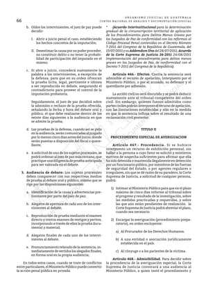 66
O R G A N I S M O J U D I C I A L D E G U A T E M A L A
CENTRO NACIONAL DE ANÁLISIS Y DOCUMENTACIÓN JUDICIAL
b.	 Oídos los intervinientes, el juez de paz puede
decidir:
I.	 Abrir a juicio penal el caso, estableciendo
los hechos concretos de la imputación;
II.	 Desestimar la causa por no poder proceder,
no constituir delito o no tener la probabi-
lidad de participación del imputado en el
mismo;
c.	 Si abre a juicio, concederá nuevamente la
palabra a los intervinientes, a excepción de
la defensa, para que en su orden ofrezcan
la prueba lícita, legal, pertinente e idónea
a ser reproducida en debate, asegurando el
contradictorio para proveer el control de la
imputación probatoria.
	 Seguidamente, el juez de paz decidirá sobre
la admisión o rechazo de la prueba ofrecida,
señalando la fecha y hora del debate oral y
público, el que debe realizarse dentro de los
veinte días siguientes a la audiencia en que
se admite la prueba;
d.	 Las pruebas de la defensa, cuando así se pida
en la audiencia, serán comunicadas al juzgado
por lo menos cinco días antes del juicio, donde
serán puestas a disposición del fiscal o quere-
llante;
e.	 A solicitud de uno de los sujetos procesales, se
podrá ordenar al juez de paz más cercano, que
practique una diligencia de prueba anticipada
para ser valorada en el debate.
3.	 Audiencia de debate: Los sujetos procesales
deben comparecer con sus respectivos medios
de prueba al debate oral y público, mismo que se
rige por las disposiciones siguientes:
a.	 Identificación de la causa y advertencias pre-
liminares por parte del juez de paz;
b.	 Alegatos de apertura de cada uno de los inter-
vinientes al debate;
c.	 Reproducción de prueba mediante el examen
directo y contra-examen de testigos y peritos,
incorporando a través de ellos la prueba docu-
mental y material;
d.	 Alegatos finales de cada uno de los intervi-
nientes al debate;
e.	 Pronunciamiento relatado de la sentencia, in-
mediatamentedevertidoslosalegadosfinales,
en forma oral en la propia audiencia;
	 En todos estos casos, cuando se trate de conflictos
entre particulares, el Ministerio Público puede convertir
la acción penal pública en privada.
*	 (Acuerdo Interinstitucional para la determinación
gradual de la circunscripción territorial de aplicación
de los Procedimientos para Delitos Menos Graves por
los Juzgados de Paz de conformidad con las reformas al
Código Procesal Penal contenidas en el Decreto Número
7-2011 del Congreso de la República de Guatemala, del
13/07/2011 y suAddemdumUnodel 28/07/2011;Acuerdo
de la Corte Suprema de Justicia 26-2011 24/08/2011
Implementación del procedimiento para delitos menos
graves en los Juzgados de Paz, de conformidad con el
Decreto 7-2011 del Congreso de la República).
	 Artículo 466.- Efectos. Contra la sentencia será
admisible el recurso de apelación, interpuesto por el
Ministerio Público, o por el acusado, su defensor y el
querellante por adhesión.
	 La acción civil no será discutida y se podrá deducir
nuevamente ante el tribunal competente del orden
civil. Sin embargo, quienes fueron admitidos como
partes civiles podrán interponer el recurso de apelación,
con las limitaciones establecidas y sólo en la medida
en que la sentencia influya sobre el resultado de una
reclamación civil posterior.
TITULO II
PROCEDIMIENTO ESPECIAL DE AVERIGUACION
	 Artículo 467.- Procedencia. Si se hubiere
interpuesto un recurso de exhibición personal, sin
hallar a la persona a cuyo favor se solicitó y existieron
motivos de sospecha suficientes para afirmar que ella
ha sido detenida o mantenida ilegalmente en detención
por un funcionario público, por miembros de las fuerzas
de seguridad del Estado, o por agentes regulares o
irregulares, sin que se dé razón de su paradero, la Corte
Suprema de Justicia, a solicitud de cualquier persona,
podrá:
1)	 Intimar al Ministerio Público para que en el plazo
máximo de cinco días informe al tribunal sobre
el progreso y resultado de la investigación, sobre
las medidas practicadas y requeridas, y sobre
las que aún están pendientes de realización. la
Corte Suprema de Justicia podrá abreviar el plazo,
cuando sea necesario.
2)	 Encargar la averiguación (procedimiento prepa-
ratorio), en orden excluyente:
a)	 Al Procurador de los Derechos Humanos.
b)	 A una entidad o asociación jurídicamente
establecida en el país.
c)	 Al cónyuge o a los parientes de la victima.
	 Artículo 468.- Admisibilidad. Para decidir sobre
la procedencia de la averiguación especial, la Corte
Suprema de Justicia convocará a una audiencia al
Ministerio Público, a quien instó el procedimiento y
 