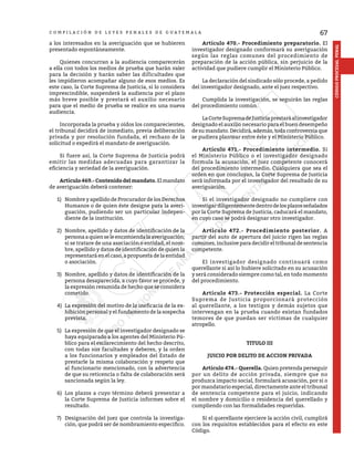 67
CÓDIGO
PROCESAL
PENAL
C O M P I L A C I Ó N D E L E Y E S P E N A L E S D E G U A T E M A L A
a los interesados en la averiguación que se hubieren
presentado espontáneamente.
	 Quienes concurran a la audiencia comparecerán
a ella con todos los medios de prueba que harán valer
para la decisión y harán saber las dificultades que
les impidieron acompañar alguno de esos medios. Es
este caso, la Corte Suprema de Justicia, si lo considera
imprescindible, suspenderá la audiencia por el plazo
más breve posible y prestará el auxilio necesario
para que el medio de prueba se realice en una nueva
audiencia.
	 Incorporada la prueba y oídos los comparecientes,
el tribunal decidirá de inmediato, previa deliberación
privada y por resolución fundada, el rechazo de la
solicitud o expedirá el mandato de averiguación.
	 Si fuere así, la Corte Suprema de Justicia podrá
emitir las medidas adecuadas para garantizar la
eficiencia y seriedad de la averiguación.
	 Artículo469.-Contenidodelmandato.Elmandato
de averiguación deberá contener:
1)	 Nombre y apellido de Procurador de los Derechos
Humanos o de quien éste designe para la averi-
guación, pudiendo ser un particular indepen-
diente de la institución.
2)	 Nombre, apellido y datos de identificación de la
personaaquienseleencomiendalaaveriguación;
si se tratare de una asociación o entidad, el nom-
bre, apellido y datos de identificación de quien la
representará en el caso, a propuesta de la entidad
o asociación.
3)	 Nombre, apellido y datos de identificación de la
persona desaparecida, a cuyo favor se procede, y
la expresión resumida de hecho que se considera
cometido.
4)	 La expresión del motivo de la ineficacia de la ex-
hibición personal y el fundamento de la sospecha
prevista.
5)	 La expresión de que el investigador designado se
haya equiparado a los agentes del Ministerio Pú-
blico para el esclarecimiento del hecho descrito,
con todas sus facultades y deberes, y la orden
a los funcionarios y empleados del Estado de
prestarle la misma colaboración y respeto que
al funcionario mencionado, con la advertencia
de que su reticencia o falta de colaboración será
sancionada según la ley.
6)	 Los plazos a cuyo término deberá presentar a
la Corte Suprema de Justicia informes sobre el
resultado.
7)	 Designación del juez que controla la investiga-
ción, que podrá ser de nombramiento especifico.
	 Artículo 470.- Procedimiento preparatorio. El
investigador designado conformará su averiguación
según las reglas comunes del procedimiento de
preparación de la acción pública, sin perjuicio de la
actividad que pudiere cumplir el Ministerio Público.
	 La declaración del sindicado sólo procede, a pedido
del investigador designado, ante el juez respectivo.
	 Cumplida la investigación, se seguirán las reglas
del procedimiento común.
	 LaCorteSupremadeJusticiaprestaráalinvestigador
designado el auxilio necesario para el buen desempeño
de su mandato. Decidirá, además, toda controversia que
se pudiera plantear entre éste y el Ministerio Público.
	 Artículo 471.- Procedimiento intermedio. Si
el Ministerio Público o el investigador designado
formula la acusación, el juez competente conocerá
del procedimiento intermedio. Cualquiera que sea el
orden en que concluyan, la Corte Suprema de Justicia
será informada por el investigador del resultado de su
averiguación.
	 Si el investigador designado no cumpliere con
investigardiligentementedentrodelosplazosseñalados
por la Corte Suprema de Justicia, caducará el mandato,
en cuyo caso se podrá designar otro investigador.
	 Artículo 472.- Procedimiento posterior. A
partir del auto de apertura del juicio rigen las reglas
comunes, inclusive para decidir el tribunal de sentencia
competente.
	 El investigador designado continuará como
querellante si así lo hubiere solicitado en su acusación
y será considerado siempre como tal, en todo momento
del procedimiento.
	 Artículo 473.- Protección especial. La Corte
Suprema de Justicia proporcionará protección
al querellante, a los testigos y demás sujetos que
intervengan en la prueba cuando existan fundados
temores de que puedan ser víctimas de cualquier
atropello.
TITULO III
JUICIO POR DELITO DE ACCION PRIVADA
	 Artículo 474.- Querella. Quien pretenda perseguir
por un delito de acción privada, siempre que no
produzca impacto social, formulará acusación, por si o
por mandatario especial, directamente ante el tribunal
de sentencia competente para el juicio, indicando
el nombre y domicilio o residencia del querellado y
cumpliendo con las formalidades requeridas.
	 Si el querellante ejerciere la acción civil, cumplirá
con los requisitos establecidos para el efecto en este
Código.
 