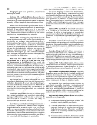 68
O R G A N I S M O J U D I C I A L D E G U A T E M A L A
CENTRO NACIONAL DE ANÁLISIS Y DOCUMENTACIÓN JUDICIAL
	 Se agregará, para cada querellado, una copia del
escrito y del poder.
	 Artículo 475.- Inadmisibilidad. La querella será
desestimada por auto fundado cuando sea manifiesto
queelhechonoconstituyeundelito,cuandonosepueda
proceder o faltare alguno de los requisitos previstos.
	 En ese caso, se devolverá al querellante el escrito y
las copias acompañadas, incluyendo la de la resolución
judicial. El querellante podrá repetir la querella,
corrigiendo sus defectos, si fuere posible, con mención
de la desestimación anterior. La omisión de este dato se
castigará con multa de diez a cien quetzales.
	 Artículo476.-Investigaciónpreparatoria.Cuando
fuere imprescindible llevar a cabo una investigación
preliminar por no haber sido posible identificar o
individualizar al querellado o determinar su domicilio
o residencia o fuere necesario establecer en forma clara
y precisa el hecho punible, el querellante lo requerirá
por escrito, indicando las medidas pertinentes. El
tribunal así lo acordará y enviará el expediente al
Ministerio Público para que actué conforme las reglas
de la investigación preparatoria, quien lo devolverá una
vez concluidas las diligencias.
	 Artículo 477.- Mediación y Conciliación.
(Reformado por el Artículo 46 del Decreto 79-97
del Congreso de la República). Previo a acudir a la
audiencia de conciliación, las partes podrán someter su
conflicto al conocimiento de centros de conciliación o
mediación, para que, una vez obtenido el mismo, se deje
constanciadeloquelaspartesconvenganenactasimple
que se presentará al tribunal para su homologación,
siempre que con dicho acuerdo no se violen preceptos
constitucionales y tratados internacionales en materia
de derechos humanos.
	 En caso de que el acuerdo de mediación no se
suscriba en el plazo de treinta días, las partes quedan
en la libre disposición de acudir a la jurisdicción para
accionar en la forma correspondiente. Admitida la
querella, el tribunal convocará a una audiencia de
conciliación remitiendo al querellado una copia de la
acusación.
	 La audiencia será celebrada ante el tribunal quien
dará la oportunidad para que querellante y querellado
dialoguen libremente en busca de un acuerdo. El
resultado de la audiencia constará en acta y se
consignará lo que las partes soliciten.
	 Querellante y querellado asistirán personalmente a
la audiencia y se permitirá la presencia de sus abogados.
Cuando alguna de las partes resida en el extranjero,
podrá ser representada por mandatario judicial con las
facultades suficientes para conciliar. Por acuerdo entre
querellante y querellado se podrá designar a la persona
quepropongancomoamigablecomponedor,quedeberá
ser presentado al tribunal para su aprobación.
	 Los jueces de paz y los tribunales de sentencia,
cuando exista peligro de fuga o de obstrucción de la
averiguación de la verdad, dictarán las medidas de
coerción personal del acusado que fueren necesarias
para garantizar su presencia en los juicios por delitos
de acción privada. Podrán también, si procede, dictar
medidas sustitutivas de prisión preventiva, embargos
y demás medidas cautelares conforme lo establece este
Código.
	 Artículo478.-Imputado.Sielimputadoconcurriere
a la audiencia de conciliación sin defensor, se le
nombrará de oficio. De igual manera se procederá si
no concurriere, habiendo sido debidamente citado y no
justificare su inasistencia. El procedimiento seguirá su
curso.
	 Salvo en la audiencia de conciliación y en los actos
posteriores de carácter personal o cuando se requiera su
presencia, el imputado podrá ser representado durante
todo el procedimiento por un mandatario con poder
especial.
	 Cuando el imputado no hubiere concurrido a
la audiencia de conciliación, el tribunal, previo a
ordenar la citación a juicio, lo hará comparecer para
identificarlo debidamente, que señale lugar para recibir
citaciones y notificaciones y nombre abogado defensor,
advirtiéndole sobre su sujeción al procedimiento.
	 Artículo 479.- Medidas de coerción. Sólo se podrán
ordenar medidas de coerción personal para la citación
y los que correspondan al caso de peligro de fuga u
obstaculización para la averiguación de la verdad.
	 Artículo480.-Procedimientoposterior.Finalizada
la audiencia de conciliación sin resultado positivo, el
tribunal citará a juicio en la forma correspondiente.
El término final para la incorporación forzosa o
espontánea del tercero civilmente demandado coincide
con el vencimiento de plazo de citación a juicio.
	 En lo demás, rigen las disposiciones comunes. El
querellante tendrá las facultades y obligaciones del
Ministerio Público. El querellado podrá ser interrogado,
pero no se le requerirá protesta solemne. En los juicios
en donde la moralidad pública pueda verse afectada, las
audiencias se llevarán a cabo a puertas cerradas.
	 Artículo 481.- Desistimiento tácito. Se tendrá por
desistida la acción privada:
1)	 Si el procedimiento se paralizare durante tres
meses por inactividad del querellante.
2)	 Cuando el querellante o su mandatario no concu-
rriere a la audiencia de conciliación o del debate
sin justa causa, la cual deberá ser acreditada
dentro de las cuarenta y ocho horas siguientes a
la fecha señalada.
3)	 Cuando muera el querellante. Asimismo, cuando
le sobrevenga incapacidad y no comparezca nin-
 