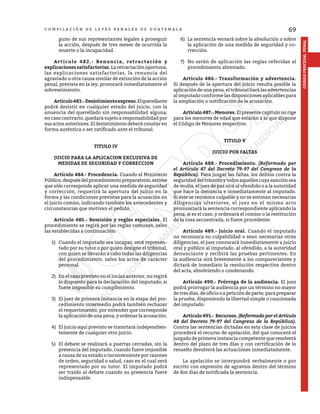 69
CÓDIGO
PROCESAL
PENAL
C O M P I L A C I Ó N D E L E Y E S P E N A L E S D E G U A T E M A L A
guno de sus representantes legales a proseguir
la acción, después de tres meses de ocurrida la
muerte o la incapacidad.
	 Artículo 482.- Renuncia, retractación y
explicaciones satisfactorias. La retractación oportuna,
las explicaciones satisfactorias, la renuncia del
agraviado u otra causa similar de extinción de la acción
penal, prevista en la ley, provocará inmediatamente el
sobreseimiento.
	 Artículo483.-Desistimientoexpreso.Elquerellante
podrá desistir en cualquier estado del juicio, con la
anuencia del querellado sin responsabilidad alguna;
en caso contrario, quedará sujeto a responsabilidad por
sus actos anteriores. El desistimiento deberá constar en
forma auténtica o ser ratificado ante el tribunal.
TITULO IV
JUICIO PARA LA APLICACION EXCLUSIVA DE
MEDIDAS DE SEGURIDAD Y CORRECCION
	 Artículo 484.- Procedencia. Cuando el Ministerio
Público,despuésdelprocedimientopreparatorio,estime
que sólo corresponde aplicar una medida de seguridad
y corrección, requerirá la apertura del juicio en la
forma y las condiciones previstas para la acusación en
el juicio común, indicando también los antecedentes y
circunstancias que motivan el pedido.
	 Artículo 485.- Remisión y reglas especiales. El
procedimiento se regirá por las reglas comunes, salvo
las establecidas a continuación:
1)	 Cuando el imputado sea incapaz, será represen-
tado por su tutor o por quien designe el tribunal,
con quien se llevarán a cabo todas las diligencias
del procedimiento, salvo los actos de carácter
personal.
2)	 En el caso previsto en el inciso anterior, no regirá
lo dispuesto para la declaración del imputado, si
fuere imposible su cumplimiento.
3)	 El juez de primera instancia en la etapa del pro-
cedimiento intermedio podrá también rechazar
el requerimiento, por entender que corresponde
la aplicación de una pena, y ordenar la acusación.
4)	 El juicio aquí previsto se tramitará independien-
temente de cualquier otro juicio.
5)	 El debate se realizará a puertas cerradas, sin la
presencia del imputado, cuando fuere imposible
a causa de su estado o inconveniente por razones
de orden, seguridad o salud, caso en el cual será
representado por su tutor. El imputado podrá
ser traído al debate cuando su presencia fuere
indispensable.
6)	 La sentencia versará sobre la absolución o sobre
la aplicación de una medida de seguridad y co-
rrección.
7)	 No serán de aplicación las reglas referidas al
procedimiento abreviado.
	 Artículo 486.- Transformación y advertencia.
Si después de la apertura del juicio resulta posible la
aplicación de una pena, el tribunal hará las advertencias
al imputado conforme las disposiciones aplicables para
la ampliación o notificación de la acusación.
	 Artículo 487.- Menores. Elpresentecapítulonorige
para los menores de edad que estarán a lo que dispone
el Código de Menores respectivo.
TITULO V
JUICIO POR FALTAS
	 Artículo 488.- Procedimiento. (Reformado por
el Artículo 47 del Decreto 79-97 del Congreso de la
República). Para juzgar las faltas, los delitos contra la
seguridad del tránsito y todos aquellos cuya sanción sea
de multa, el juez de paz oirá al ofendido o a la autoridad
que hace la denuncia e inmediatamente al imputado.
Si éste se reconoce culpable y no se estiman necesarias
diligencias ulteriores, el juez en el mismo acto
pronunciará la sentencia correspondiente aplicando la
pena, si es el caso, y ordenará el comiso o la restitución
de la cosa secuestrada, si fuere procedente.
	 Artículo 489.- Juicio oral. Cuando el imputado
no reconozca su culpabilidad o sean necesarias otras
diligencias, el juez convocará inmediatamente a juicio
oral y público al imputado, al ofendido, a la autoridad
denunciante y recibirá las pruebas pertinentes. En
la audiencia oirá brevemente a los comparecientes y
dictará de inmediato la resolución respectiva dentro
del acta, absolviendo o condenando.
	 Artículo 490.- Prórroga de la audiencia. El juez
podrá prorrogar la audiencia por un término no mayor
de tres días, de oficio o a petición de parte, para preparar
la prueba, disponiendo la libertad simple o caucionada
del imputado.
	 Artículo491.- Recursos.(Reformado por el Artículo
48 del Decreto 79-97 del Congreso de la República).
Contra las sentencias dictadas en esta clase de juicios
procederá el recurso de apelación, del que conocerá el
juzgado de primera instancia competente que resolverá
dentro del plazo de tres días y con certificación de lo
resuelto devolverá las actuaciones inmediatamente.
	 La apelación se interpondrá verbalmente o por
escrito con expresión de agravios dentro del término
de dos días de notificada la sentencia.
 