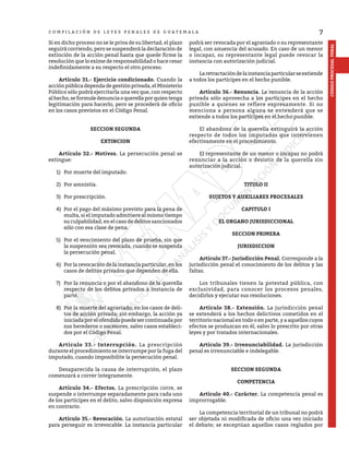 7
CÓDIGO
PROCESAL
PENAL
C O M P I L A C I Ó N D E L E Y E S P E N A L E S D E G U A T E M A L A
Si en dicho proceso no se le priva de su libertad, el plazo
seguirá corriendo, pero se suspenderá la declaración de
extinción de la acción penal hasta que quede firme la
resolución que lo exime de responsabilidad o hace cesar
indefinidamente a su respecto el otro proceso.
	 Artículo 31.- Ejercicio condicionado. Cuando la
acción pública dependa de gestión privada, el Ministerio
Público sólo podrá ejercitarla una vez que, con respecto
alhecho,seformuledenunciaoquerellaporquientenga
legitimación para hacerlo, pero se procederá de oficio
en los casos previstos en el Código Penal.
SECCION SEGUNDA
EXTINCION
	 Artículo 32.- Motivos. La persecución penal se
extingue:
1)	 Por muerte del imputado.
2)	 Por amnistía.
3)	 Por prescripción.
4)	 Por el pago del máximo previsto para la pena de
multa, si el imputado admitiere al mismo tiempo
su culpabilidad, en el caso de delitos sancionados
sólo con esa clase de pena.
5)	 Por el vencimiento del plazo de prueba, sin que
la suspensión sea revocada, cuando se suspenda
la persecución penal.
6)	 Por la revocación de la instancia particular, en los
casos de delitos privados que dependen de ella.
7)	 Por la renuncia o por el abandono de la querella
respecto de los delitos privados a instancia de
parte.
8)	 Por la muerte del agraviado, en los casos de deli-
tos de acción privada; sin embargo, la acción ya
iniciada por el ofendido puede ser continuada por
sus herederos o sucesores, salvo casos estableci-
dos por el Código Penal.
	 Artículo 33.- Interrupción. La prescripción
durante el procedimiento se interrumpe por la fuga del
imputado, cuando imposibilite la persecución penal.
	 Desaparecida la causa de interrupción, el plazo
comenzará a correr íntegramente.
	 Artículo 34.- Efectos. La prescripción corre, se
suspende o interrumpe separadamente para cada uno
de los partícipes en el delito, salvo disposición expresa
en contrario.
	 Artículo 35.- Revocación. La autorización estatal
para perseguir es irrevocable. La instancia particular
podrá ser revocada por el agraviado o su representante
legal, con anuencia del acusado. En caso de un menor
o incapaz, su representante legal puede revocar la
instancia con autorización judicial.
	 Laretractacióndelainstanciaparticularseextiende
a todos los partícipes en el hecho punible.
	 Artículo 36.- Renuncia. La renuncia de la acción
privada sólo aprovecha a los partícipes en el hecho
punible a quienes se refiere expresamente. Si no
menciona a persona alguna se entenderá que se
extiende a todos los partícipes en el hecho punible.
	 El abandono de la querella extinguirá la acción
respecto de todos los imputados que intervienen
efectivamente en el procedimiento.
	 El representante de un menor o incapaz no podrá
renunciar a la acción o desistir de la querella sin
autorización judicial.
TITULO II
SUJETOS Y AUXILIARES PROCESALES
CAPITULO I
EL ORGANO JURISDICCIONAL
SECCION PRIMERA
JURISDICCION
	 Artículo 37.- Jurisdicción Penal. Corresponde a la
jurisdicción penal el conocimiento de los delitos y las
faltas.
	 Los tribunales tienen la potestad pública, con
exclusividad, para conocer los procesos penales,
decidirlos y ejecutar sus resoluciones.
	 Artículo 38.- Extensión. La jurisdicción penal
se extenderá a los hechos delictivos cometidos en el
territorio nacional en todo o en parte, y a aquellos cuyos
efectos se produzcan en él, salvo lo prescrito por otras
leyes y por tratados internacionales.
	 Artículo 39.- Irrenunciabilidad. La jurisdicción
penal es irrenunciable e indelegable.
SECCION SEGUNDA
COMPETENCIA
	 Artículo 40.- Carácter. La competencia penal es
improrrogable.
	 La competencia territorial de un tribunal no podrá
ser objetada ni modificada de oficio una vez iniciado
el debate; se exceptúan aquellos casos reglados por
 