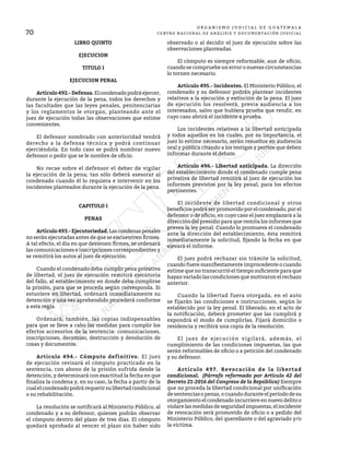 70
O R G A N I S M O J U D I C I A L D E G U A T E M A L A
CENTRO NACIONAL DE ANÁLISIS Y DOCUMENTACIÓN JUDICIAL
LIBRO QUINTO
EJECUCION
TITULO I
EJECUCION PENAL
	 Artículo492.-Defensa.Elcondenadopodráejercer,
durante la ejecución de la pena, todos los derechos y
las facultades que las leyes penales, penitenciarias
y los reglamentos le otorgan, planteando ante el
juez de ejecución todas las observaciones que estime
convenientes.
	 El defensor nombrado con anterioridad tendrá
derecho a la defensa técnica y podrá continuar
ejerciéndola. En todo caso se podrá nombrar nuevo
defensor o pedir que se le nombre de oficio.
	 No recae sobre el defensor el deber de vigilar
la ejecución de la pena; tan sólo deberá asesorar al
condenado cuando él lo requiera e intervenir en los
incidentes planteados durante la ejecución de la pena.
CAPITULO I
PENAS
	 Artículo493.-Ejecutoriedad.Lascondenaspenales
no serán ejecutadas antes de que se encuentren firmes.
A tal efecto, el día en que devienen firmes, se ordenará
las comunicaciones e inscripciones correspondientes y
se remitirá los autos al juez de ejecución.
	 Cuando el condenado deba cumplir pena privativa
de libertad, el juez de ejecución remitirá ejecutoria
del fallo, al establecimiento en donde deba cumplirse
la prisión, para que se proceda según corresponda. Si
estuviere en libertad, ordenará inmediatamente su
detención y una vez aprehendido procederá conforme
a esta regla.
	 Ordenará, también, las copias indispensables
para que se lleve a cabo las medidas para cumplir los
efectos accesorios de la sentencia: comunicaciones,
inscripciones, decomiso, destrucción y devolución de
cosas y documentos.
	 Artículo 494.- Cómputo definitivo. El juez
de ejecución revisará el cómputo practicado en la
sentencia, con abono de la prisión sufrida desde la
detención, y determinará con exactitud la fecha en que
finaliza la condena y, en su caso, la fecha a partir de la
cualelcondenadopodrárequerirsulibertadcondicional
o su rehabilitación.
	 La resolución se notificará al Ministerio Público, al
condenado y a su defensor, quienes podrán observar
el cómputo dentro del plazo de tres días. El cómputo
quedará aprobado al vencer el plazo sin haber sido
observado o al decidir el juez de ejecución sobre las
observaciones planteadas.
	 El cómputo es siempre reformable, aun de oficio,
cuando se compruebe un error o nuevas circunstancias
lo tornen necesario.
	 Artículo 495.- Incidentes. El Ministerio Público, el
condenado y su defensor podrán plantear incidentes
relativos a la ejecución y extinción de la pena. El juez
de ejecución los resolverá, previa audiencia a los
interesados, salvo que hubiera prueba que rendir, en
cuyo caso abrirá el incidente a prueba.
	 Los incidentes relativos a la libertad anticipada
y todos aquellos en los cuales, por su importancia, el
juez lo estime necesario, serán resueltos en audiencia
oral y pública citando a los testigos y peritos que deben
informar durante el debate.
	 Artículo 496.- Libertad anticipada. La dirección
del establecimiento donde el condenado cumple pena
privativa de libertad remitirá al juez de ejecución los
informes previstos por la ley penal, para los efectos
pertinentes.
	 El incidente de libertad condicional y otros
beneficios podrá ser promovido por el condenado, por el
defensor o de oficio, en cuyo caso el juez emplazará a la
dirección del presidio para que remita los informes que
prevea la ley penal. Cuando lo promueva el condenado
ante la dirección del establecimiento, ésta remitirá
inmediatamente la solicitud, fijando la fecha en que
elevará el informe.
	 El juez podrá rechazar sin trámite la solicitud,
cuando fuere manifiestamente improcedente o cuando
estime que no transcurrió el tiempo suficiente para que
hayan variado las condiciones que motivaron el rechazo
anterior.
	 Cuando la libertad fuera otorgada, en el auto
se fijarán las condiciones e instrucciones, según lo
establecido por la ley penal. El liberado, en el acto de
la notificación, deberá prometer que las cumplirá y
expondrá el modo de cumplirlas. Fijará domicilio o
residencia y recibirá una copia de la resolución.
	 El juez de ejecución vigilará, además, el
cumplimiento de las condiciones impuestas, las que
serán reformables de oficio o a petición del condenado
y su defensor.
	 Artículo 497. Revocación de la libertad
condicional. (Párrafo reformado por Artículo 42 del
Decreto 21-2016 del Congreso de la República) Siempre
que no proceda la libertad condicional por unificación
de sentencias o penas, o cuando durante el período de su
otorgamiento el condenado incurriere en nuevo delito o
violarelasmedidasdeseguridadimpuestas,elincidente
de revocación será promovido de oficio o a pedido del
Ministerio Público, del querellante o del agraviado y/o
la víctima.
 