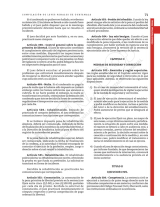 71
CÓDIGO
PROCESAL
PENAL
C O M P I L A C I Ó N D E L E Y E S P E N A L E S D E G U A T E M A L A
	 Si el condenado no pudiere ser hallado, se ordenara
su detención. El incidente se llevará a cabo cuando fuere
habido y el juez podrá disponer que se le mantenga
preventivamente detenido hasta que se resuelva el
incidente.
	 El juez decidirá por auto fundado y, en su caso,
practicará nuevo cómputo.
	 Artículo 498.- Control general sobre la pena
privativa de libertad. El juez de ejecución controlará
el cumplimiento adecuado del régimen penitenciario;
entre otras medidas, dispondrá las inspecciones de
establecimientospenitenciariosquefuerennecesariasy
podrá hacer comparecer ante sí a los penados con fines
de vigilancia y control. A tal fin, podrá delegar la función
en inspectores designados para el caso.
	 El juez deberá escuchar al penado sobre los
problemas que enfrentará inmediatamente después
de recuperar su libertad y procurará atender aquellos
cuya solución esté a su alcance.
	 Artículo 499.- Multa. Si el condenado no paga la
pena de multa que le hubiere sido impuesta se trabará
embargo sobre los bienes suficientes que alcancen a
cubrirla. Si no fuere posible el embargo, la multa se
transformará en prisión, ordenándose la detención del
condenadoyporautosedecidirálaformadeconversión,
regulándose el tiempo entre uno y veinticinco quetzales
por cada día.
	 Artículo 500.- Inhabilitación. Después de
practicado el computo definitivo, el juez ordenará las
comunicaciones e inscripciones que correspondan.
	 Si se hubiere impuesto pena de inhabilitación
absoluta, deberá ser comunicada, indicando la fecha
de finalización de la condena a la autoridad electoral, y
a la Dirección de Estadística Judicial para el efecto del
registro de antecedentes penales.
	 Si la pena fuera de inhabilitación especial, deberá
ser comunicada, indicando la fecha de finalización
de la condena, a la autoridad o entidad encargada de
controlar el ejercicio de la profesión, empleo, cargo o
derecho sobre el cual recayó la inhabilitación.
	 Artículo 501.- Rehabilitación. El inhabilitado
podrá solicitar su rehabilitación por escrito, ofreciendo
la prueba en que funda su pretensión. La solicitud se
tramitará en forma de incidente.
	 Decidida la rehabilitación se practicarán las
comunicaciones que correspondan.
	 Artículo 502.- Conmutación. La conmutación de
la pena privativa de libertad prevista en la sentencia se
fijara entre cinco (Q.5.00) y cien (Q.100.00) quetzales
por cada día de prisión. Recibida la solicitud de
conmutación, el juez practicará inmediatamente el
cómputo respectivo y previa comprobación de pago
ordenará la libertad.
	 Artículo 503.- Perdón del ofendido. Cuando la ley
penal otorgue efecto extintivo de la pena al perdón del
ofendido, efectuado éste y con anuencia del condenado
anteeljuezdeejecución,ordenarásuinmediatalibertad
si fuere procedente.
	 Artículo 504.- Ley más benigna. Cuando el juez
de ejecución advierta que debe quedar sin efecto o ser
modificada la pena impuesta, o las condiciones de su
cumplimiento, por haber entrado en vigencia una ley
más benigna, promoverá la revisión de la sentencia
ejecutoriada ante la Corte Suprema de Justicia.
CAPITULO II
MEDIDAS DE SEGURIDAD Y CORRECCION
	 Artículo 505.- Remisión y reglas especiales.
Las reglas establecidas en el Capítulo anterior rigen
para las medidas de seguridad y corrección en lo que
sean aplicables. Además, se observarán las siguientes
disposiciones:
1)	 En el caso de incapacidad intervendrá el tutor,
quien tendrá la obligación de vigilar la ejecución
de la medida de seguridad y corrección.
2)	 El juez de ejecución determinará el estableci-
miento adecuado para la ejecución de la medida
y podrá modificar su decisión, incluso a petición
del tutor o de la dirección del establecimiento.
Podrá asesorarse de peritos que se designará al
efecto.
3)	 El juez de ejecución fijará un plazo, no mayor de
seis meses, a cuyo término examinará, periódica-
mente, la situación de quien sufre una medida;
el examen se llevará a cabo en audiencia oral, a
puertas cerradas, previo informe del estableci-
miento y de peritos. La decisión versará sobre la
cesación o continuación de la medida y, en este
último caso, podrá modificar el tratamiento o
variar el establecimiento en el cual se ejecuta.
4)	 Cuando el juez de ejecución tenga conocimiento,
por informe fundado, de que desaparecieron las
causas que motivaron la internación, convocará
inmediatamente a la audiencia prevista en el
inciso anterior.
TITULO II
EJECUCION CIVIL
	 Artículo 506.- Competencia. La sentencia civil se
ejecutará a instancia de quien tenga derecho ante los
tribunales competentes en esa materia y conforme a las
previsiones del Código Procesal Civil y Mercantil, salvo
las restituciones ordenadas en la sentencia.
 