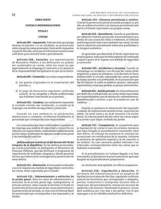 72
O R G A N I S M O J U D I C I A L D E G U A T E M A L A
CENTRO NACIONAL DE ANÁLISIS Y DOCUMENTACIÓN JUDICIAL
LIBRO SEXTO
COSTAS E INDEMNIZACIONES
TITULO I
COSTAS
	 Artículo507.-Imposición.Todadecisiónqueponga
término al proceso o a un incidente, se pronunciará
sobreelpagodecostasprocesales.Estasseránimpuestas
a la parte vencida, salvo que el tribunal encuentre razón
suficiente para eximirla total o parcialmente.
	 Artículo 508.- Exención. Los representantes
de Ministerio Público y los defensores no podrán
ser condenados en costas, salvo los casos en que
especialmente se disponga lo contrario y sin perjuicio
de la responsabilidad disciplinaria en que incurrieren.
	 Artículo509.-Contenido.Lascostascomprenderán:
1)	 Los gastos originados en la tramitación del
proceso, y
2)	 El pago de honorarios regulados conforme
arancel, de los abogados y demás profesionales
que hubiesen intervenido en el proceso.
	 Artículo510.- Condena.Lascostasseránimpuestas
al acusado cuando sea condenado, o cuando se le
imponga una medida de seguridad y corrección.
	 Cuando en una sentencia se pronuncien
absoluciones y condenas, el tribunal establecerá el
porcentaje que corresponde a los responsables.
	 Los coacusados que sean condenados o a quienes se
les imponga una medida de seguridad y corrección en
relaciónaunmismohecho,responderánsolidariamente
por las costas. El precepto no rige para la ejecución penal
y las medidas de coerción.
	 (Adicionado por el Artículo 15 del Decreto 103-96 del
Congreso de la República). En los delitos promovidos,
las costas procesales se entregarán al Ministerio de
Finanzas Públicas, que las destinará a programas de
capacitación de auditores, abogados y demás personal
técnico que labore en la investigación y persecución de
estos delitos.
	 Artículo 511.- Absolución. Si el acusado es absuelto
o no se le impone una medida de seguridad y corrección,
las costas, serán soportadas por el Estado.
	 Artículo 512.- Sobreseimiento y extinción de
la acción penal. Para los casos de sobreseimiento y
extinción de la acción penal rige, análogamente, el
artículo anterior, salvo cuando la decisión se funde en
la extinción de la acción penal por causa sobreviviente a
la persecución ya iniciada, en cuyo caso el tribunal fijará
los porcentajes que correspondan a los imputados y al
Estado.
	 Artículo 513.- Clausura provisional y archivo.
Cuando la persecución penal no pueda proseguir y, por
ello, se ordene el archivo o la clausura provisional cada
parte y el Estado soportarán sus propias costas.
	 Artículo 514.- Querellante. Cuando el querellante
por adhesión hubiere provocado el procedimiento por
medio de una acusación falsa o temeraria, el tribunal
podrá imponerle total o parcialmente las costas. En este
caso le advertirá previamente sobre esta posibilidad y
le otorgará audiencia.
	 El agraviado que denunció el hecho soportará sus
propios gastos, salvo que los deba soportar el condenado
o aquel a quien se le impuso una medida de seguridad
y corrección.
	 Artículo 515.- Incidentes y recursos. Cuando se
interponga un incidente o un recurso las costas serán
impuestas a quien lo interpuso, si la decisión le fuere
desfavorable; si triunfa, soportarán las costas quienes
se hayan opuesto a su pretensión, en la proporción que
fije el tribunal. Si nadie se hubiere opuesto, cada parte
soportará las costas que produjo su propia intervención.
	 Artículo 516.- Acción privada. En el procedimiento
por delito de acción privada, las costas serán soportadas
porelquerellanteencasodeabsolución,sobreseimiento,
desestimación o archivo, y por el acusado en caso de
condena.
	 Cuando se produzca la retractación del imputado
o cuando dé explicaciones satisfactorias, soportará las
costas. En estos casos y en el de renuncia a la acción
penal, el tribunal podrá decidir sobre las costas según
el acuerdo a que hayan arribado las partes.
	 Artículo 517.- Competencia. Es competente para
la liquidación de costas el juez de primera instancia
que haya fungido el procedimiento intermedio. Para
este efecto, el tribunal de sentencia le remitirá las
actuaciones con certificación de lo resuelto, inclusive
la sentencia de apelación especial y la de casación si
las hubiere. En caso necesario pedirá informes a los
tribunales correspondientes sobre las costas que se
hubieren ocasionado.
	 Si el procedimiento no hubiese llegado a la fase
intermedia, la liquidación la practicará el juez que haya
fungido en el procedimiento preparatorio.
	 La resolución será apelable con efecto suspensivo.
	 Artículo 518.- Liquidación y ejecución. El
secretario del tribunal practicará un proyecto de
liquidación en el plazo de tres días, regulando conforme
arancel los honorarios que correspondan a abogados,
peritos, traductores e intérpretes durante todo el
transcurso del procedimiento, incluso los recursos de
apelación y de casación. Presentado el proyecto, el juez
dará audiencia por tres días a las partes. Con lo que
expongan o en su rebeldía resolverá en definitiva.
 