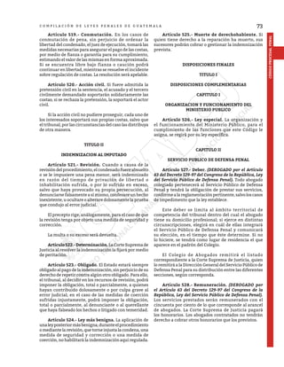 73
CÓDIGO
PROCESAL
PENAL
C O M P I L A C I Ó N D E L E Y E S P E N A L E S D E G U A T E M A L A
	 Artículo 519.- Conmutación. En los casos de
conmutación de pena, sin perjuicio de ordenar la
libertad del condenado, el juez de ejecución, tomará las
medidas necesarias para asegurar el pago de las costas,
por medio de fianza o garantía para su cumplimiento,
estimando el valor de las mismas en forma aproximada.
Si se encuentra libre bajo fianza o caución podrá
continuar en libertad, mientras se resuelve el incidente
sobre regulación de costas. La resolución será apelable.
	 Artículo 520.- Acción civil. Si fuere admitida la
pretensión civil en la sentencia, el acusado y el tercero
civilmente demandado soportarán solidariamente las
costas; si se rechaza la pretensión, la soportará el actor
civil.
	 Si la acción civil no pudiere proseguir, cada uno de
los interesados soportará sus propias costas, salvo que
el tribunal, por las circunstancias del caso las distribuya
de otra manera.
TITULO II
INDEMNIZACION AL IMPUTADO
	 Artículo 521.- Revisión. Cuando a causa de la
revisióndelprocedimiento,elcondenadofuereabsuelto
o se le impusiere una pena menor, será indemnizado
en razón del tiempo de privación de libertad o
inhabilitación sufrida, o por lo sufrido en exceso,
salvo que haya provocado su propia persecución, al
denunciarse falsamente a sí mismo, confesare un hecho
inexistente, u ocultare o alterare dolosamente la prueba
que condujo al error judicial.
	 El precepto rige, análogamente, para el caso de que
la revisión tenga por objeto una medida de seguridad y
corrección.
	 La multa o su exceso será devuelta.
	 Artículo522.-Determinación.LaCorteSupremade
Justicia al resolver la indemnización la fijará por medio
de peritación.
	 Artículo 523.- Obligado. El Estado estará siempre
obligado al pago de la indemnización, sin perjuicio de su
derecho de repetir contra algún otro obligado. Para ello,
el tribunal, al decidir en los recursos de revisión, podrá
imponer la obligación, total o parcialmente, a quienes
hayan contribuido dolosamente o por culpa grave al
error judicial; en el caso de las medidas de coerción
sufridas injustamente, podrá imponer la obligación,
total o parcialmente, al denunciante o al querellante
que haya falseado los hechos o litigado con temeridad.
	 Artículo 524.- Ley más benigna. La aplicación de
unaleyposteriormásbenigna,duranteelprocedimiento
omediantelarevisión,quetorneinjustalacondena,una
medida de seguridad y corrección o una medida de
coerción, no habilitará la indemnización aquí regulada.
	 Artículo 525.- Muerte de derechohabiente. Si
quien tiene derecho a la reparación ha muerto, sus
sucesores podrán cobrar o gestionar la indemnización
prevista.
DISPOSICIONES FINALES
TITULO I
DISPOSICIONES COMPLEMENTARIAS
CAPITULO I
ORGANIZACION Y FUNCIONAMIENTO DEL
MINISTERIO PUBLICO
	 Artículo 526.- Ley especial. La organización y
el funcionamiento del Ministerio Público, para el
cumplimiento de las funciones que este Código le
asigna, se regirá por su ley específica.
CAPITULO II
SERVICIO PUBLICO DE DEFENSA PENAL
	 Artículo 527.- Deber. (DEROGADO por el Artículo
63 del Decreto 129-97 del Congreso de la República, Ley
del Servicio Público de Defensa Penal). Todo abogado
colegiado pertenecerá al Servicio Público de Defensa
Penal y tendrá la obligación de prestar sus servicios,
conformealareglamentaciónpertinente,salvoloscasos
de impedimento que la ley establece.
	 Este deber se limita al ámbito territorial de
competencia del tribunal dentro del cual el abogado
tiene su domicilio profesional; si ejerce en distintas
circunscripciones, elegirá en cuál de ellas integrará
el Servicio Público de Defensa Penal y comunicará
su elección, en el tiempo que éste determine. Si no
lo hiciere, se tendrá como lugar de residencia el que
aparece en el padrón del Colegio.
	 El Colegio de Abogados remitirá el listado
correspondiente a la Corte Suprema de Justicia, quien
lo remitirá a la Dirección General del Servicio Público de
Defensa Penal para su distribución entre las diferentes
secciones, según corresponda.
	 Artículo 528.- Remuneración. (DEROGADO por
el Artículo 63 del Decreto 129-97 del Congreso de la
República, Ley del Servicio Público de Defensa Penal).
Los servicios prestados serán remunerados con el
cincuenta por ciento de lo que corresponde al arancel
de abogados. La Corte Suprema de Justicia pagará
los honorarios. Los abogados contratados no tendrán
derecho a cobrar otros honorarios que los previstos.
 