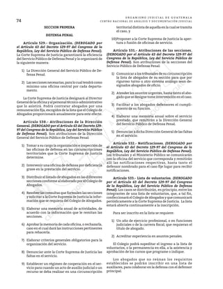 74
O R G A N I S M O J U D I C I A L D E G U A T E M A L A
CENTRO NACIONAL DE ANÁLISIS Y DOCUMENTACIÓN JUDICIAL
SECCION PRIMERA
DEFENSA PENAL
	 Artículo 529.- Organización. (DEROGADO por
el Artículo 63 del Decreto 129-97 del Congreso de la
República, Ley del Servicio Público de Defensa Penal).
La Corte Suprema de Justicia garantizará la eficiencia
del Servicio Público de Defensa Penal y lo organizará de
la siguiente manera:
1)	 La Dirección General del Servicio Público de De-
fensa Penal.
2)	 Lasseccionesnecesarias,paralocualtendrácomo
mínimo una oficina central por cada departa-
mento.
	 La Corte Suprema de Justicia designará al Director
Generaldelaoficinayalpersonaltécnico-administrativo
que lo asistirá. Podrá contratar abogados por una
remuneración fija, escogidos de la lista que el Colegio de
Abogados proporcionará anualmente para este efecto.
	 Artículo 530.- Atribuciones de la Dirección
General. (DEROGADO por el Artículo 63 del Decreto 129-
97 del Congreso de la República, Ley del Servicio Público
de Defensa Penal). Son atribuciones de la Dirección
General del Servicio Público de Defensa Penal:
1)	 Tomar a su cargo la organización e inspección de
las oficinas de defensa en las circunscripciones
territoriales que la Corte Suprema de Justicia
determine.
2)	 Intervenir una oficina de defensa por deficiencia
grave en la prestación del servicio.
3)	 Distribuir el listado de abogados en las diferentes
secciones conforme al elaborado por el Colegio de
Abogados.
4)	 Resolver las consultas que formulen las secciones
y solicitar a la Corte Suprema de Justicia la infor-
mación que se requiera del Colegio de Abogados.
5)	 Elaborar una memoria anual de actividades, de
acuerdo con la información que le remitan las
secciones.
6)	 Aprobar la memoria de cada oficina, o rechazarla,
caso en el cual dará las instrucciones pertinentes
para rehacerla.
7)	 Elaborar criterios generales obligatorios para la
organización del servicio.
8)	 Denunciar ante la Corte Suprema de Justicia las
faltas en el servicio.
9)	 Establecer un régimen de cooperación en el ser-
vicio para cuando un acto de auxilio judicial o un
recurso se deba realizar en una circunscripción
territorial distinta de aquella en la cual se tramita
el caso, y
10)	
Proponer a la Corte Suprema de Justicia la aper-
tura o fusión de oficinas de servicio.
	 Artículo 531.- Atribuciones de las secciones.
(DEROGADO por el Artículo 63 del Decreto 129-97 del
Congreso de la República, Ley del Servicio Público de
Defensa Penal). Son atribuciones de la secciones del
Servicio Público de Defensa Penal:
1)	 Comunicar a los tribunales de su circunscripción
la lista de abogados de su sección para que por
riguroso turno u otro sistema análogo sean de-
signados abogados de oficio.
2)	 Atender los asuntos urgentes, hasta tanto el abo-
gado que se designe tome intervención en el caso.
3)	 Facilitar a los abogados defensores el cumpli-
miento de su función.
4)	 Elaborar una memoria anual sobre el servicio
prestado, que remitirán a la Dirección General
del Servicio Público de Defensa Penal.
5)	 Denunciar a dicha Dirección General de las faltas
en el servicio.
	 Artículo 532.- Notificaciones. (DEROGADO por
el Artículo 63 del Decreto 129-97 del Congreso de la
República, Ley del Servicio Público de Defensa Penal).
Los tribunales y el Ministerio Público se comunicarán
con la oficina del servicio que corresponda y remitirán
allí las notificaciones respectivas, hasta tanto el
defensor nombrado para el caso fije lugar para recibir
notificaciones.
	 Artículo 533.- Lista de voluntarios. (DEROGADO
por el Artículo 63 del Decreto 129-97 del Congreso
de la República, Ley del Servicio Público de Defensa
Penal). Los casos se distribuirán, en principio, entre los
integrantes de una lista de voluntarios, que, a tal fin,
confeccionará el Colegio de Abogados y que comunicará
periódicamente a la Corte Suprema de Justicia. La lista
estará abierta continuamente a la inscripción.
	 Para ser inscrito en la lista se requiere:
1)	 Un año de ejercicio profesional, o en funciones
judiciales o de la carrera fiscal, que requieran el
título de abogado.
2)	 Acreditar experiencia en asuntos penales.
	 El Colegio podrá supeditar el ingreso a la lista de
voluntarios, o la permanencia en ella, a la asistencia y
aprobación de los cursos que programe o indique.
	 Los abogados que no reúnan los requisitos
establecidos se podrán inscribir en una lista de
auxiliares, para colaborar en la defensa con el defensor
principal.
 