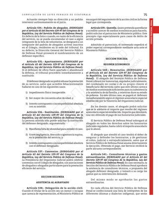 75
CÓDIGO
PROCESAL
PENAL
C O M P I L A C I Ó N D E L E Y E S P E N A L E S D E G U A T E M A L A
	 Actuarán siempre bajo su dirección y no podrán
intervenir autónomamente en el juicio.
	 Artículo 534.- Padrón de abogados. (DEROGADO
por el Artículo 63 del Decreto 129-97 del Congreso de la
República, Ley del Servicio Público de Defensa Penal).
En defecto de la lista o cuando, en razón de la eficiencia
del servicio, no se pueda encomendar el caso a algún
integrante de la lista de voluntarios, se designará a un
integrante del padrón de abogados activos inscritos
en el Colegio, residentes en la sede del tribunal. En
su defecto, la Dirección General del Servicio Público
de Defensa Penal proveerá el nombramiento de un
defensor específico.
	 Artículo 535.- Apartamiento. (DEROGADO por
el Artículo 63 del Decreto 129-97 del Congreso de la
República, Ley del Servicio Público de Defensa Penal).
Si el defensor de oficio fuere apartado o abandonare
la defensa, el tribunal procederá inmediatamente a
sustituirlo.
	 Eldefensordesignadonopodrárehusarlaprestación
de su servicio, salvo que acredite fehacientemente
hallarse en uno de los siguientes casos:
1)	 Impedimento físico insuperable.
2)	 Ser mayor de cincuenta años de edad; y
3)	 Interés contrapuesto o incompatibilidad absoluta
con su asistido.
	 Artículo 536.- Sustitución. (DEROGADO por el
Artículo 63 del Decreto 129-97 del Congreso de la
República, Ley del Servicio Público de Defensa Penal).
La persona asistida sólo puede solicitar la sustitución
del defensor designado, argumentado:
1)	 Manifiestafaltadeidoneidadparaatenderelcaso.
2)	 Grave negligencia, descuido o ignorancia supina,
en la prestación del servicio, y
3)	 Interés contrapuesto o incompatibilidad absoluta
con el defensor designado.
	 Artículo 537.- Convenios. (DEROGADO por el
Artículo 63 del Decreto 129-97 del Congreso de la
República, Ley del Servicio Público de Defensa Penal).
La Presidencia del Organismo Judicial podrá celebrar
convenios con el Colegio de Abogados, con asociaciones
de abogados o abogados particulares para la prestación
eficiente del servicio.
SECCION SEGUNDA
ASISTENCIA AL AGRAVIADO
	 Artículo 538.- Delegación de la acción civil.
Cuando el titular de la acción sea un menor o incapaz
que carezca de representación, el Ministerio Público se
encargará del seguimiento de la acción civil en la forma
legal que corresponda.
	 Artículo539.-Querella.Quienpretendaquerellarse
y acredite carecer de medios económicos para hacerlo,
podrá solicitar el patrocinio de Ministerio público. Este
precepto rige especialmente para casos de delito de
acción privada.
	 Admitido el patrocinio, el interesado expedirá el
poder especial correspondiente mediante acta ante el
Ministerio Público.
SECCION TERCERA
REGIMEN ECONOMICO
	 Artículo 540.- Honorarios. (DEROGADO por
el Artículo 63 del Decreto 129-97 del Congreso de
la República, Ley del Servicio Público de Defensa
Penal). El abogado del Servicio Público de Defensa
Penal cobrará los honorarios, regulados judicialmente,
del condenado en costas o de su propio cliente el
beneficiario del servicio, salvo que este último carezca
de medios económicos suficientes para su subsistencia
y la asistencia de su familia, y mientras dure su estado
de pobreza. En este último caso, se pagará al defensor
inmediatamente según el régimen arancelario especial
establecido por la Tesorería del Organismo Judicial.
	 En los demás casos, el abogado podrá solicitar
que se le adelante el importe que resulte del régimen
arancelario especial establecido. Importe que devolverá,
una vez obtenido el pago de sus honorarios judiciales.
	 El Servicio Público de Defensa Penal subrogará al
abogado en todos los derechos sobre los honorarios
judiciales regulados, hasta cubrir el importe arancelario
que le abonó.
	 El abogado que atendió el caso tendrá el deber de
asegurar y defender los honorarios, y de gestionar
el cobro, judicial o extrajudicialmente, salvo que el
Servicio Público de Defensa Penal asuma directamente
la ejecución. Obtenido el pago, ese Servicio recibirá la
parte alícuota correspondiente.
	 Artículo 541.- Consultores técnicos y gastos
extraordinarios. (DEROGADO por el Artículo 63 del
Decreto 129-97 del Congreso de la República, Ley del
Servicio Público de Defensa Penal). En caso necesario, la
Sección del Servicio Público de Defensa Penal aprobará
la asistencia de consultores técnicos, a propuesta del
abogado defensor designado, y tomará a su cargo los
gastos que su intervención demande.
	 Del mismo modo se aprobarán los gastos
extraordinarios.
	 En cada oficina del Servicio Público de Defensa
Penal se confeccionará una lista de intérpretes de los
diferentes idiomas y dialectos indígenas, que serán
 