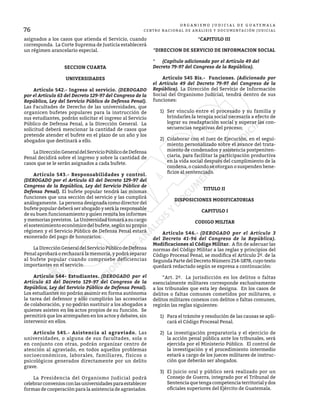 76
O R G A N I S M O J U D I C I A L D E G U A T E M A L A
CENTRO NACIONAL DE ANÁLISIS Y DOCUMENTACIÓN JUDICIAL
asignados a los casos que atienda el Servicio, cuando
corresponda. La Corte Suprema de Justicia establecerá
un régimen arancelario especial.
SECCION CUARTA
UNIVERSIDADES
	 Artículo 542.- Ingreso al servicio. (DEROGADO
por el Artículo 63 del Decreto 129-97 del Congreso de la
República, Ley del Servicio Público de Defensa Penal).
Las Facultades de Derecho de las universidades, que
organicen bufetes populares para la instrucción de
sus estudiantes, podrán solicitar el ingreso al Servicio
Público de Defensa Penal, a la Dirección General. La
solicitud deberá mencionar la cantidad de casos que
pretende atender el bufete en el plazo de un año y los
abogados que destinará a ello.
	 LaDirecciónGeneraldelServicioPúblicodeDefensa
Penal decidirá sobre el ingreso y sobre la cantidad de
casos que se le serán asignados a cada bufete.
	 Artículo 543.- Responsabilidades y control.
(DEROGADO por el Artículo 63 del Decreto 129-97 del
Congreso de la República, Ley del Servicio Público de
Defensa Penal). El bufete popular tendrá las mismas
funciones que una sección del servicio y las cumplirá
análogamente. La persona designada como director del
bufete popular deberá ser abogado y será la responsable
de su buen funcionamiento y quien remita los informes
y memorias previstos. La Universidad tomará a su cargo
el sostenimiento económico del bufete, según su propio
régimen y el Servicio Público de Defensa Penal estará
exonerado del pago de honorarios.
	 LaDirecciónGeneraldelServicioPúblicodeDefensa
Penal aprobará o rechazará la memoria, y podrá separar
al bufete popular cuando compruebe deficiencias
importantes en el servicio.
	 Artículo 544- Estudiantes. (DEROGADO por el
Artículo 63 del Decreto 129-97 del Congreso de la
República, Ley del Servicio Público de Defensa Penal).
Los estudiantes no podrán asumir en forma autónoma
la tarea del defensor y sólo cumplirán las accesorias
de colaboración, y no podrán sustituir a los abogados a
quienes asisten en los actos propios de su función. Se
permitirá que los acompañen en los actos y debates, sin
intervenir en ellos.
	 Artículo 545.- Asistencia al agraviado. Las
universidades, o alguna de sus facultades, sola o
en conjunto con otras, podrán organizar centro de
atención al agraviado, en todos aquellos problemas
socioeconómicos, laborales, familiares, físicos o
psicológicos generados directamente por un delito
grave.
	 La Presidencia del Organismo Judicial podrá
celebrarconveniosconlasuniversidadesparaestablecer
formas de cooperación para la asistencia de agraviados.
*CAPITULO III
*DIRECCION DE SERVICIO DE INFORMACION SOCIAL
*	 (Capítulo adicionado por el Artículo 49 del
Decreto 79-97 del Congreso de la República).
	 Artículo 545 Bis.- Funciones. (Adicionado por
el Artículo 49 del Decreto 79-97 del Congreso de la
República). La Dirección del Servicio de Información
Social del Organismo Judicial, tendrá dentro de sus
funciones:
1)	 Ser vínculo entre el procesado y su familia y
brindarles la terapia social necesaria a efecto de
lograr su readaptación social y superar las con-
secuencias negativas del proceso;
2)	 Colaborar con el Juez de Ejecución, en el segui-
miento personalizado sobre el avance del trata-
miento de condenados y asistencia postpeniten-
ciaria, para facilitar la participación productiva
en la vida social después del cumplimiento de la
condena, o cuando se otorgan o suspenden bene-
ficios al sentenciado.
TITULO II
DISPOSICIONES MODIFICATORIAS
CAPITULO I
CODIGO MILITAR
	 Artículo 546.- (DEROGADO por el Artículo 3
del Decreto 41-96 del Congreso de la República).
Modificaciones al Código Militar. A fin de adecuar las
normas del Código Militar a las reglas y principios del
Código Procesal Penal, se modifica el Artículo 2º. de la
Segunda Parte del Decreto Número 214-1878, cuyo texto
quedará redactado según se expresa a continuación:
	 “Art. 2º. La jurisdicción en los delitos o faltas
esencialmente militares corresponde exclusivamente
a los tribunales que esta ley designa. En los casos de
delitos o faltas comunes cometidos por militares, o
delitos militares conexos con delitos o faltas comunes,
regirán las reglas siguientes:
1)	 Para el trámite y resolución de las causas se apli-
cará el Código Procesal Penal.
2)	 La investigación preparatoria y el ejercicio de
la acción penal pública ante los tribunales, será
ejercida por el Ministerio Público. El control de
la investigación y el procedimiento intermedio
estará a cargo de los jueces militares de instruc-
ción que deberán ser abogados.
3)	 El juicio oral y público será realizado por un
Consejo de Guerra, integrado por el Tribunal de
Sentenciaquetengacompetenciaterritorialydos
oficiales superiores del Ejército de Guatemala.
 